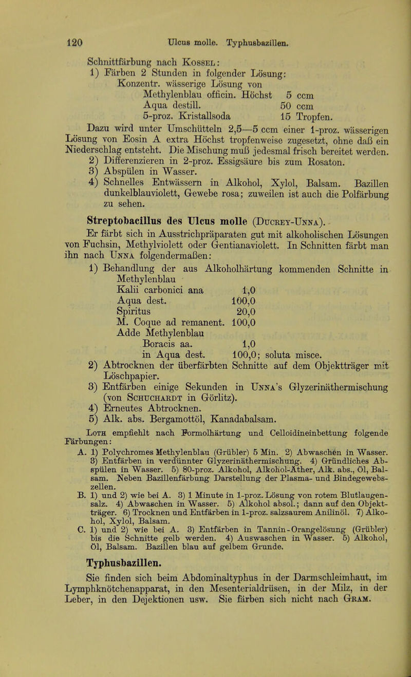 Schnittfarbung nach Kossel: 1) Fiirben 2 Stunden in folgender Losung: Konzentr. wasserige Losung von Methylenblau officin. Hochst 5 ccm Aqua destill. 50 ccm 5-proz. Kristallsoda 15 Tropfen. Dazu wird unter Umschiitteln 2,5—5 ccm einer 1-proz. wasserigen Losung von Eosin A extra Hochst tropfenweise zugesetzt, ohne daB ein Niederschlag entsteht. Die Mischung muB jedesmal frisch bereitet werden. 2) Differenzieren in 2-proz. Essigsaure bis zum Rosaton. 3^ Abspiilen in Wasser. 4) Schnelles Entwassern in Alkohol, Xylol, Balsam. Bazillen dunkelblauviolett, Gewebe rosa; zuweilen ist auch die Polfarbung zu sehen. Streptol)acilln8 des Ulcus molle (Ducrey-Unna). Er farbt sich in Ausstricbpraparaten gut mit alkoholischen Losungen von Fuchsin, Metbylviolett oder Gentianaviolett. In Schnitten farbt man ihn nacb Unna folgendermafien: 1) Behandlung der aus Alkoholhartung kommenden Schnitte in Methylenblau Kalii carbonici ana 1,0 Aqua dest. 100,0 Spiritus 20,0 M. Coque ad remanent. 100,0 Adde Methylenblau Boracis aa. 1,0 in Aqua dest. 100,0; soluta misce. 2) Abtrocknen der iiberfarbten Schnitte auf dem Objekttrager mit Loschpapier. 3) Entfarben einige Sekimden in Unna's Glyzerinathermischung (von ScHUCHARDT in Gorlitz). 4) Erneutes Abtrocknen. 5) Alk. abs. Bergamottol, Kanadabalsam. Loth empfiehlt nach Formolhartuiig und Celloidmeinbettung folgende rarbtmgen: A. 1) Polychromes Methylenblan (Grriibler) 5 Min. 2) Abwaschen in Wasser. 3) Enttfarben in verdiinnter Glyzerinathermischung. 4) Griindliches Ab- spiilen in Wasser. 6) 80-proz. Alkohol, Alkohol-Ather, Alk. abs., 01, Bal- sam. Neben Bazilleiifarbung Darstellung der Plasma- und Bindegewebs- zellen. B. 1) nnd 2) wie bei A. 3) 1 Minute in l-proz, Losung von rotem Blutlaugen- salz. 4) Abwaschen in Wasser. 6) Alkohol absol.; dann auf den Objekt- trager. 6) Trocknen und Entfarben in 1-proz. salzsaurem Amlinol. 7) Alko- hol, Xylol, Balsam. C. 1) und 2) wie bei A. 3) Entfarben in Tannin-Orangelosung (Griibler) bis die Schnitte gelb werden. 4) Auswaschen in Wasser. 6) Alkohol, 01, Balsam. Bazillen blau auf gelbem Grunde. Typhusbazillen. Sie finden sich beim Abdominaltyphus in der Darmschleimhaut, im Lymphknotchenapparat, in den Mesenterialdriisen, in der Milz, in der Leber, in den Dejektionen usw. Sie farben sich nicht nach Gram.