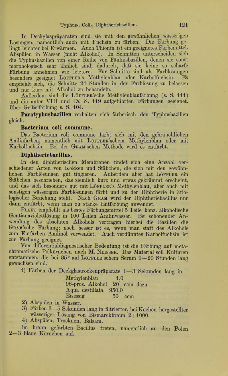 In Deckglaspraparaten sind sie mit den gewohnlichen wasserigen Losungen, namentlich auch mit Fuchsin zu farben. Die Farbung ge- lingt leichter bei Erwarmen. Auch Thionin ist ein geeignetes Farbemittel. Abspiilen in Wasser (nicht Alkohol). In Schnitten unterscbeiden sich die Typbusbazillen von einer Reihe von Faulnisbazillen, denen sie sonst morpbologisch sehr ahnlich sind, dadurcb, da6 sie keine so scbarfe Farbung annehmen wie letztere. Fiir Schnitte sind als Farblosungen besonders geeignet Lofplee's Methylenblau oder Karbolfuchsin. Es empfieblt sich, die Schnitte 24 Stunden in der Farblosung zu belassen und nur kurz mit Alkohol zu behandeln. AuBerdem sind die LoFFLER'sche Methylenblaufarbung (s. S. Ill) und die unter YIII und IX S. 119 aufgefiihrten Farbungen geeignet. tber GeiBelfarbung s. S. 104. Paratyphusbazillen verhalten sich farberisch den Typbusbazillen gleich. Bacterium coli commnne. Das Bacterium coli commune farbt sich mit den gebrauchlichen AniHnfarben, namentUch mit LoFFLER'schem Methylenblau oder mit E[arbolfuchsin. Bei der GRAM'schen Methode wird es entfarbt. Diphtheriebacillns. In den diphtherischen Membranen findet sich eine Anzahl ver- schiedener Arten von Kokken und Stabchen, die sich mit den gewohn- lichen Farblosungen gut tingieren. AuBerdem aber hat Loffler ein Stabchen beschrieben, das ziemlich kurz und etwas gekriimmt erscheint, und das sich besonders gut mit Loffler's Methylenblau, aber auch mit sonstigen wasserigen Farblosungen farbt und zu der Diphtheric in atio- logischer Beziehung steht. Nach Gram wird der Diphtheriebacillus nur dann entfarbt, wenn man zu starke Entfarbung anwendet. Plaut empfiehlt als bestes Farbungsmittel 5 Teile konz. alkoholische Gentianaviolettlosung in 100 Teilen AniHnwasser. Bei schonender An- wendung des absoluten Alkohols vertragen hierbei die Bazillen die GRAM'sche Farbung; noch besser ist es, wenn man statt des Alkohols zum Entfarben AnilinQl verwendet. Auch verdiinntes Karbolfuchsin ist zur Farbung geeignet. Von differentialdiagnostischer Bedeutung ist die Farbung auf meta- chromatische Polkornchen nach M. Neisser. Das Material soil Kulturen entstammen, die bei 35 auf LoFFLER'schem Serum 9—20 Stunden lang gewachsen sind. 1) Farben der Deckglastrockenpraparate 1—3 Sekunden lang in Methylenblau 1,0 96-proz. Alkohol 20 ccm dazu Aqua destillata 950,0 Eisessig 50 ccm 2) Abspiilen in Wasser. 3) Farben 3—5 Sekunden lang in filtrierter, bei Kochen hergestellter wasseriger Losung von Bismarckbraun 2 : 1000. 4) Abspiilen, Trocknen, Balsam. Im braun gefarbten Bacillus treten, namentHch an den Polen 2—3 blaue Komchen auf.