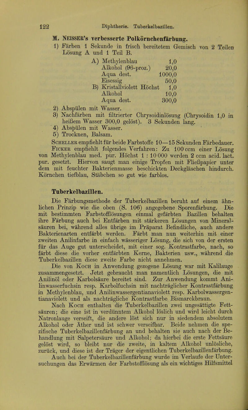 M. NElSSER's Terbesserte Polkornchenfilrbung. 1) Earben 1 Sekunde in frisch bereitetem Gemisch von 2 Teilen Losung A und 1 Teil B. A) Metbylenblau 1,0 Alkohol (96-proz.) 20,0 Aqua dest. 1000,0 Eisessig 50,0 B) Kristallviolett Hoclist 1,0 Alkohol 10,0 Aqua dest. 300,0 2) Abspiilen mit Wasser. 3) Nachfarben mit filtrierter Chrysoidinlosung (Chrysoidin 1,0 in heifiem Wasser 300,0 gelost). 3 Sekunden lang. 4) Abspiilen mit Wasser. 5) Trocknen, Balsam. ScHELLER empfiehlt fiir beide Farbstoffe 10—15 Sekunden Farbedauer. FiCKER empfiehlt folgendes Verfahren: Zu 100 ccm einer Losung von Metbylenblau med. piir. Hochst 1:10 000 werden 2 ccm acid. lact. pur. gesetzt. Hiervon saugt man einige Tropfen mit FlieBpapier unter dem mit feuchter Bakterienmasse beschickten Deckglaschen hindurch. Kornchen tiefblau, Stabchen so gut wie farblos. Tuberkelbazillen. Die Farbungsmethode der Tuberkelbazillen beruht auf einem ahn- lichen Prinzip wie die oben (S. 106) angegebene Sporenfarbung. Die mit bestimmten Farbstofflosungen einmal gefarbten BaziUen behalten ihre Farbung auch bei Entfarben mit starkeren Losungen von Mineral- sauren bei, wahrend aUes iibrige im Praparat Befindliche, auch andere Bakterienarten entfarbt werden. Farbt man nun weiterhin mit einer zweiten Anihnfarbe in einfach wasseriger Losung, die sich von der ersten fiir das Auge gut unterscheidet, mit einer sog. Kontrastfarbe, nach, so farbt diese die vorher entfarbten Kerne, Bakterien usw., wahrend die Tuberkelbazillen diese zweite Farbe nicht annehmen. Die von Koch in Anwendung gezogene Losung war mit Kalilauge zusammengesetzt. Jetzt gebraucht man namentUch Losungen, die mit Anilinol oder Karbolsaure bereitet sind. Zur Anwendung kommt Ani- linwasserfuchsin resp. Karbolfuchsin mit nachtraglicher Kontrastfarbrmg in Metbylenblau, und Anilinwassergentianaviolett resp, Karbolwassergen- tianaviolett und als nachtragliche Kontrastfarbe Bismarckbraun. Nach Koch enthalten die Tuberkelbazillen zwei ungesattigte Fett- sauren; die eine ist in verdiinntem Alkohol loslich und wird leicht durch Natronlauge verseift, die andere lost sich nur in siedendem absolutem Alkohol oder Ather und ist schwer verserfbar. Beide nehmen die spe- zifische Tuberkelbazillenfarbung an und behalten sie auch nach der Be- handlung mit Salpetersaure und Alkohol; da hierbei die erste Fettsaure gelost wird, so bleibt nur die zweite, in kaltem Alkohol unlosliche, zuriick, und diese ist der Trager der eigentlichen Tuberkelbazillenfarbung. Auch bei der Tuberkelbazillenfarbung wurde im 'N'^erlaufe der Unter- suchungen das Erwarmen der Farbstofflosimg als ein wichtiges HiKsmittel