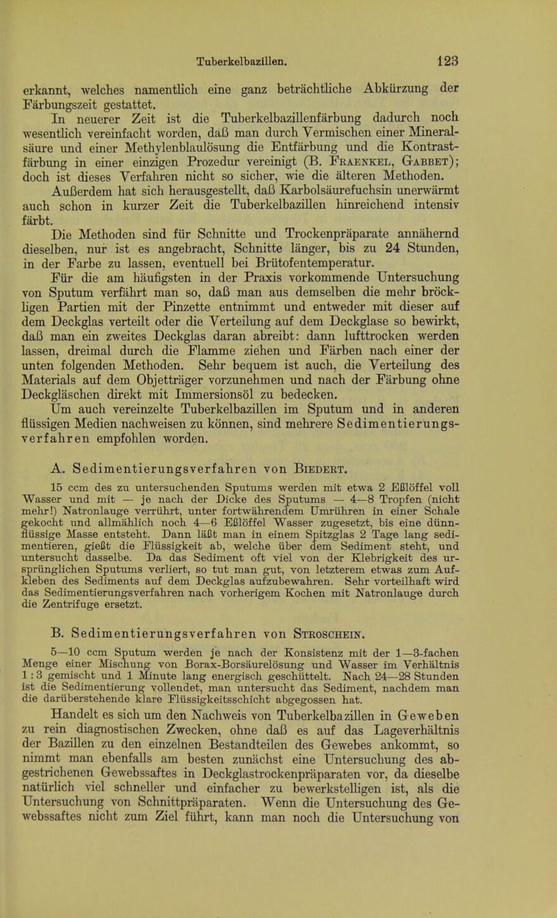 erkannt, welches namentlich eine ganz betrachtliche Abkiirzung der Farbungszeit gestattet. In neuerer Zeit ist die Tuberkelbazillenfarbung dadurch noch wesentlich vereinfacht worden, daB man durch Yermischen einer Mineral- saure und einer Methylenblaulosung die Entfarbung und die Kontrast- fjirbung in einer einzigen Prozedur vereinigt (B. Fraenkel, GtABBEt); doch ist dieses Verfahren nicht so sicher, wie die alteren Metboden. Aufierdem hat sich herausgestellt, daB Karbolsaurefuchsin unerwarmt auch schon in kurzer Zeit die Tuberkelbazillen hinreichend intensiv farbt. Die Methoden sind fiir Schnitte und Trockenpraparate annahemd dieselben, nur ist as angebracht, Schnitte langer, bis zu 24 Stunden, in der Farbe zu lassen, eventuell bei Briitofentemperatur. Fiir die am haufigsten in der Praxis vorkommende Untersuchung von Sputum verfahrt man so, daB man aus demselben die mehr brock- ligen Partien mit der Pinzette entnimmt und entweder mit dieser auf dem Deckglas verteilt oder die Verteilung auf dem Deckglase so bewirkt, daB man ein zweites Deckglas daran abreibt: dann lufttrocken werden lassen, dreimal durch die Flamme ziehen und Farben nach einer der unten folgenden Methoden. Sehr bequem ist auch, die Verteilung des Materials auf dem Objettrager vorzunehmen und nach der Farbung ohne Deckglaschen direkt mit Immersionsol zu bedecken. Um auch vereinzelte Tuberkelbazillen im Sputum und in anderen fliissigen Medien nachweisen zu konnen, sind mehrere Sedimentierungs- verfahren empfohlen worden. A. Sedimentierungsverfahren von Biedert. 15 ccm des zu untersuclienden Sputums werden mit etwa 2 Efiloffel voll Wasser und mit — je nach. der Dicke des Sputums — 4—8 Tropfen (nicht mehr!) Natronlauge verriihrt, unter fortwahrendem Umriihren in einer Schale gekocht und allmahlich noch 4—6 ECloffel Wasser zugesetzt, bis eine diinn- fliissige Masse entsteht. Dann laCt man in einem Spitzglas 2 Tage lang sedi- mentieren, gieCt die Fliissigkeit ab, welche iiber dem Sediment steht, und imtersucht dasselbe. Da das Sediment oft viel von der Klebrigkeit des ur- spriinglichen Sputums verliert, so tut man gut, von letzterem etwas zum Auf- kleben des Sediments auf dem Deckglas aufzubewahren. Sehr vorteilhaft wird das Sedimentierungsverfahren nach vorherigem Kochen mit Natronlauge durch die Zentrifuge ersetzt. B. Sedimentierungsverfahren von Stroschein. 5—10 ccm Sputum werden je nach der Konsistenz mit der 1—3-fachen Menge einer Mischung von Borax-Borsaurelosung und Wasser im Verhaltnis 1:3 gemischt und 1 Mnute lang energisch geschiittelt. Nach 24—28 Stunden ist die Sedimentierung voUendet, man untersucht das Sediment, nachdem man die dariiberstehende klare Fliissigkeitsschicht abgegossen hat. Handelt es sich um den Nachweis von Tuberkelbazillen in Geweben zu rein diagnostischen Zwecken, ohne daB es auf das Lageverhaltnis der Bazillen zu den einzelnen Bestandteilen des Grewebes ankommt, so nimmt man ebenfaUs am besten zunachst eine Untersuchung des ab- gestrichenen Gewebssaftes in Deckglastrockenpraparaten vor, da dieselbe natiirUch viel schneller und einfacher zu bewerkstelligen ist, als die Untersuchung von Schnittpraparaten. Wenn die Untersuchung des Ge- webssaftes nicht zum Ziel fiihrt, kann man noch die Untersuchung von