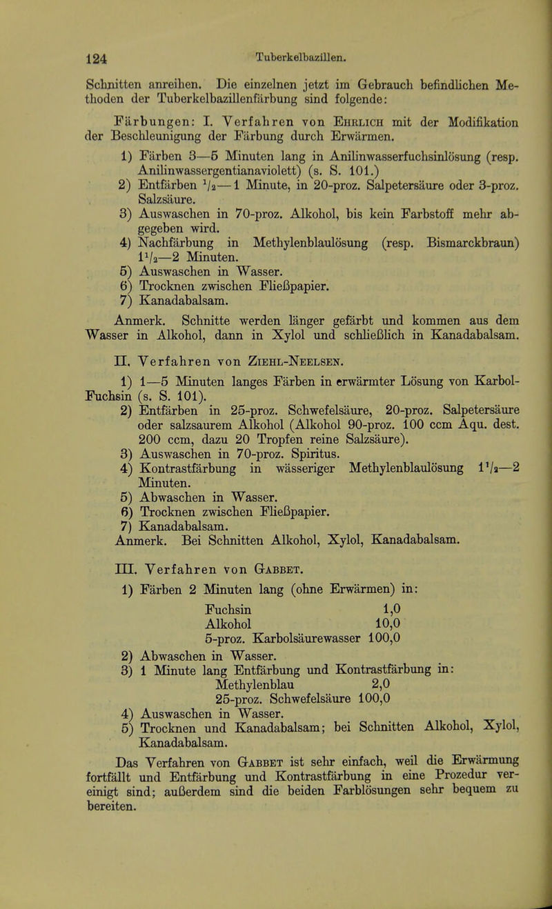 Schnitten anreihen. Die einzelnen jetzt im Gebrauch befindlichen Me- thoden der Tuberkelbazillenfiirbung sind folgende: Fiirbungen: 1. Verfahren von Ehrlich mit der Modifikation der Beschleunigung der Fiirbung durch Erwarmen. 1) Farben 3—5 Minuten lang in Anilinwasserfuchsinlosung (resp. Anilinwassergentianaviolett) (s. S, 101.) 2) Entfarben ^/a—1 Minute, in 20-proz. Salpetersaure oder 3-proz. Salzsaure. 3) Auswaschen in 70-proz. Alkohol, bis kein Farbstoff mehr ab- gegeben wird. 4) Nachfarbung in Methylenblaulosung (resp. Bismarckbraun) IVa—2 Minuten. 5) Auswaschen in Wasser. 6) Trocknen zwischen FlieBpapier. 7) Kanadabalsam. Anmerk. Schnitte werden langer gefarbt und kommen aus dem Wasser in Alkohol, dann in Xylol und schliefilich in Kanadabalsam. n. Verfahren von Ziehl-Neelsen. 1) 1—5 Minuten langes Farben in erwarmter Losung von Karbol- Fuchsin (s. S. 101). 2) Entfarben in 25-proz. Schwefelsaure, 20-proz. Salpetersaure oder salzsaurem Alkohol (Alkohol 90-proz. 100 ccm Aqu. dest. 200 ccm, dazu 20 Tropfen reine Salzsaure). 3) Auswaschen in 70-proz. Spiritus. 4) Kontrastfarbung in wasseriger Methylenblaulosung I'/a—2 Minuten. 5) Abwaschen in Wasser. 6) Trocknen zwischen FlieBpapier. 7) Kanadabalsam. Anmerk. Bei Schnitten Alkohol, Xylol, Kanadabalsam. m. Verfahren von GtABBET. 1) Farben 2 Minuten lang (ohne Erwarmen) in: Fuchsin 1,0 Alkohol 10,0 5-proz. Karbolsaurewasser 100,0 2) Abwaschen in Wasser. 3) 1 Minute lang Entfarbung und Kontrastfarbung in: Methylenblau 2,0 25-proz. Schwefelsaure 100,0 4) Auswaschen in Wasser. 5) Trocknen und Kanadabalsam; bei Schnitten Alkohol, Xylol, Kanadabalsam. Das Verfahren von Gabbet ist sehr einfach, weil die Erwarmung fortfallt und Entfarbung und Kontrastfarbung in eine Prozedur ver- einigt sind; auBerdem sind die beiden Farblosungen sehr bequem zu bereiten.