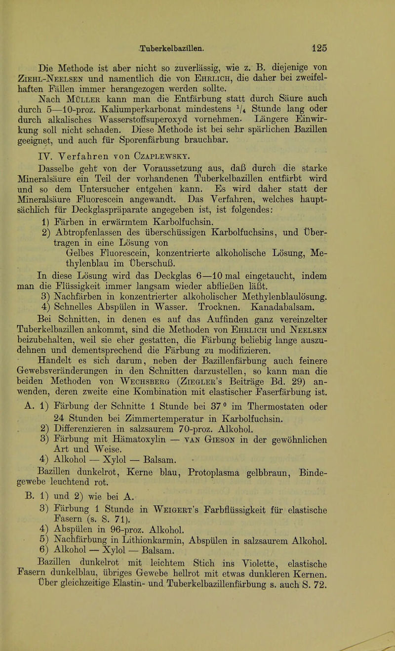 Die Methode ist aber nicht so zuverlassig, wie z. B. diejenige von Ziehl-Neelsen und namentlich die von Ehrlich, die daher bei zweifel- haften Fallen immer herangezogen werden soUte. Nach MuLLER kann man die Entfarbung statt durch Saure aucb durch 5—10-proz. Kaliumperkarbonat mindestens ^/t Stunde lang oder durch alkalisches Wasserstoffsuperoxyd vornehmen. Langere Einwir- kung soli nicht schaden. Diese Methode ist bei sehr sparlichen Bazillen geeignet, und auch fiir Sporenfarbung brauchbar. ly. Verfahren von Ozaplewskt. Dasselbe geht von der Yoraussetzung aus, daB durch die starke Mineralsaure ein Tail der vorhandenen Tuberkelbazillen entfarbt wird und so dem Untersucher entgehen kann. Es wird daher statt der Mineralsaure Fluorescein angewandt. Das Yerfahren, welches haupt- sachHch fiir Deckglaspraparate angegeben ist, ist folgendes: 1) Fiirben in erwarmtem Karbolfuchsin. 2) Abtropfenlassen des iiberschiissigen Karbolfuchsins, und t]ber- tragen in eine Losung von Gelbes Fluorescein, konzentrierte alkoholische Losung, Me- thylenblau im tiberschufi. In diese Losung wird das Deckglas 6—10 mal eingetaucht, indem man die Fliissigkeit immer langsam wieder abflieBen lafit. 3) Nachfarben in konzentrierter alkoholischer Methylenblaulosung. 4) Schnelles Abspiilen in Wasser. Trocknen. Kanadabalsam. Bei Schnitten, in denen es auf das Auffinden ganz vereinzelter Tuberkelbazillen ankommt, sind die Methoden von Ehrlich und Neelsen beizubehalten, well sie eher gestatten, die Farbung beHebig lange auszu- dehnen und dementsprechend die Farbung zu modifizieren. Handelt es sich darum, neben der Bazillenfarbung auch feinere Gewebsveranderungen in den Schnitten darzustellen, so kann man die beiden Methoden von Wechsberg (Ziegler's Beitrage Bd. 29) an- wenden, deren zweite eine Kombination mit elastischer Faserfarbung ist. A. 1) Farbung der Schnitte 1 Stunde bei 37 im Thermostaten oder 24 Stunden bei Zimmertemperatur in Karbolfuchsin. 2) Differenzieren in salzsaurem 70-proz. Alkohol. 3) Farbung mit Hamatoxylin — van Gieson in der gewohnlichen Art und Weise. 4) Alkohol — Xylol — Balsam. Bazillen dunkelrot. Kerne blau, Protoplasma gelbbraun, Binde- gewebe leuchtend rot. B. 1) und 2) wie bei A. 3) Farbung 1 Stunde in Weigert's Farbfliissigkeit fiir elastische Fasern (s. S. 71). 4) Abspulen in 96-proz. Alkohol. 5) Nachfiirbung in Lithionkarmin, Abspiilen in salzsaurem Alkohol. 6) Alkohol — Xylol — Balsam. Bazillen dunkelrot mit leichtem Stich ins Yiolette, elastische Fasern dunkelblau, ubriges Gewebe helh-ot mit etwas dunkleren Kernen. t)ber gleichzeitige Elastin- und Tuberkelbazillenfarbung s. auch S. 72.