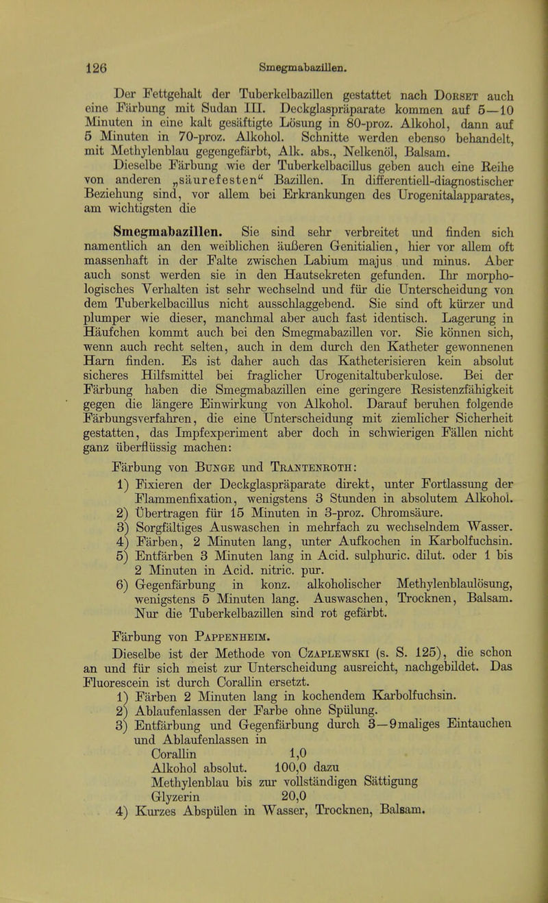 Der Fettgehalt der Tuberkelbazillen gestattet nach Dorset auch eine Farbung mit Sudan III. Deckglaspriiparate komraen auf 5—10 Minuten in eine kalt gesiiftigte Losung in 80-proz. Alkohol, dann auf 5 Minuten in 70-proz. Alkohol. Schnitte werden ebenso behandelt, mit Methylenblau gegengefarbt, Alk. abs., Nelkenol, Balsam. Dieselbe Farbung wie der Tuberkelbacillus geben auch eine Reihe von anderen „saurefesten Bazillen. In differentiell-diagnostischer Beziehung sind, vor allem bei Erkrankungen des Urogenitalapparates, am wichtigsten die Smegmalbazillen. Sie sind sehr verbreitet und finden sich namentlich an den weibHchen auBeren Genitialien, hier vor allem oft massenhaft in der Falte zwischen Labium majus und minus. Aber auch sonst werden sie in den Hautsekreten gefunden. Ihr morpho- logisches Verhalten ist sehr wechselnd und fiir die Unterscheidung von dem Tuberkelbacillus nicht ausschlaggebend. Sie sind oft kiirzer und plumper wie dieser, manchmal aber auch fast identisch. Lagerung in Haufchen kommt auch bei den SmegmabaziUen vor. Sie konnen sich, wenn auch recht selten, auch in dem durch den Katheter gewonnenen Ham finden. Es ist daher auch das Katheterisieren kein absolut sicheres HiKsmittel bei fraglicher Urogenitaltuberkidose. Bei der Farbung haben die SmegmabaziUen eine geringere Resistenzfahigkeit gegen die langere Einwirkung von Alkohol. Darauf beruhen folgende Farbungsverfahren, die eine Unterscheidung mit ziemlicher Sicherheit gestatten, das Impfexperiment aber doch in schwierigen FaUen nicht ganz iiberfliissig machen: Farbung von Bunge und Trantenroth: 1) Fixieren der Deckglaspraparate direkt, imter Fortlassung der Flammenfixation, wenigstens 3 Stunden in absolutem Alkohol. 2) tibertragen fiir 15 Minuten in 3-proz. Chromsaure. 3) Sorgfaltiges Auswaschen in mehrfach zu wechselndem Wasser. 4) Farben, 2 Minuten lang, unter Aufkochen in Karbolfuchsin. 5) Entfarben 3 Minuten lang in Acid, sulphuric. dUut. oder 1 bis 2 Minuten in Acid, nitric, pm*. 6) Gegenfarbung in konz. aUiohoUscher Methylenblaulosung, wenigstens 5 Minuten lang. Auswaschen, Trocknen, Balsam. Nur die TuberkelbaziUen sind rot gefarbt. Farbung von Pappenheim. Dieselbe ist der Methode von Czaplewski (s. S. 125), die schon an und fiir sich meist zm- Unterscheidung ausreicht, nachgebUdet. Das Fluorescein ist durch OoraUin ersetzt. 1) Farben 2 Minuten lang in kochendem Karbolfuchsin. 2) Ablaufenlassen der Farbe ohne SpiUung. 3} Entfarbung und Gegenfiirbung durch 3—Qmaliges Eintauchen und Ablaufenlassen in OoraUin 1,0 Alkohol absolut. 100,0 dazu Methylenblau bis zur voUstandigen Sattigung Glyzerin 20,0 4) Kurzes AbspUlen in Wasser, Trocknen, Balsam.