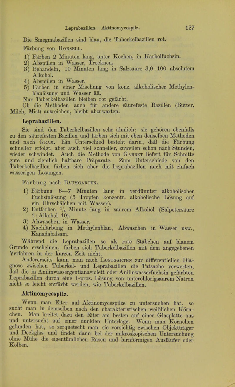 Die Smegmabazillen sind blau, die Tuberkelbazillen rot. Farbung von Honsell. 1) Farben 2 Minuten lang, unter Kochen, in Karbolfuchsin. 2^ Abspiilen in Wasser, Trocknen. 3) Behandeln, 10 Minuten lang in Salzsaure 3,0:100 absolutem Alkohol. 4^ Abspiilen in Wasser. &) Farben in einer Mischung von konz. alkoboliscber Methylen- blaulosung und Wasser aa. Nur Tuberkelbazillen bleiben rot gefarbt. Ob die Methoden auch fur andere saurefeste Bazillen (Butter, MUch, Mist) ausreichen, bleibt abzuwarten. Leprabazillen. Sie sind den Tuberkelbazillen sehr ahnlich; sie geboren ebenfalls zu den saurefesten Bazillen und farben sich mit eben denselben Methoden und nach Gram. Ein Unterschied besteht darin, daB die Farbung scbneller erfolgt, aber auch viel schneller, zuweilen schon nach Stunden, wieder schwindet. Auch die Methode von Gtabbet Hefert fiir Schnitte gute und ziemlich haltbare Praparate. Zum Unterschiede von den Tuberkelbazillen farben sich aber die Leprabazillen auch mit einfach wasserigen Losungen. Farbung nach Baumgarten. 1) Farbung 6—7 Minuten lang in verdiinnter alkoholischer Fuchsinlosung (5 Tropfen konzentr. alkohoHsche Losung auf ein Uhrschalchen mit Wasser). 2) Entfarben ^/^ Minute lang in saurem Alkohol (Salpetersaure 1: Alkohol 10). 3) Abwaschen in Wasser. 4) Nachfarbung in Methylenblau, Abwaschen in Wasser usw., Kanadabalsam. Wahrend die Leprabazillen so als rote Stabchen auf blauem Grunde erscheinen, farben sich Tuberkelbazillen mit dem angegebenen Verfahren in der kurzen Zeit nicht. Andererseits kann man nach Lustgarten zur differentiellen Dia- gnose zwischen Tuberkel- und Leprabazillen die Tatsache verwerten, dafi die in Anilinwassergentianaviolett oder Anilinwasserfuchsin gefarbten Leprabazillen diurch eine 1-proz. Losung von unterchlorigsaurem Natron nicht so leicht entfarbt werden, wie Tuberkelbazillen. Aktinomycespllz. Wenn man Eiter auf Aktinomycespilze zu untersuchen hat, so sucht man in demselben nach den charakteristischen weiBHchen Korn- chen. Man breitet dazu den Eiter am besten auf einer Glasplatte aus und untersucht auf einer dunklen Unterlage. Wenn man Kornchen gefunden hat, so zerquetscht man sie vorsichtig zwischen Objekttrager und Deckglas und findet dann bei der mikroskopischen Untersuchung ohne Miihe die eigentiimhchen Rasen und birnformigen Auslaufer oder Kolben.