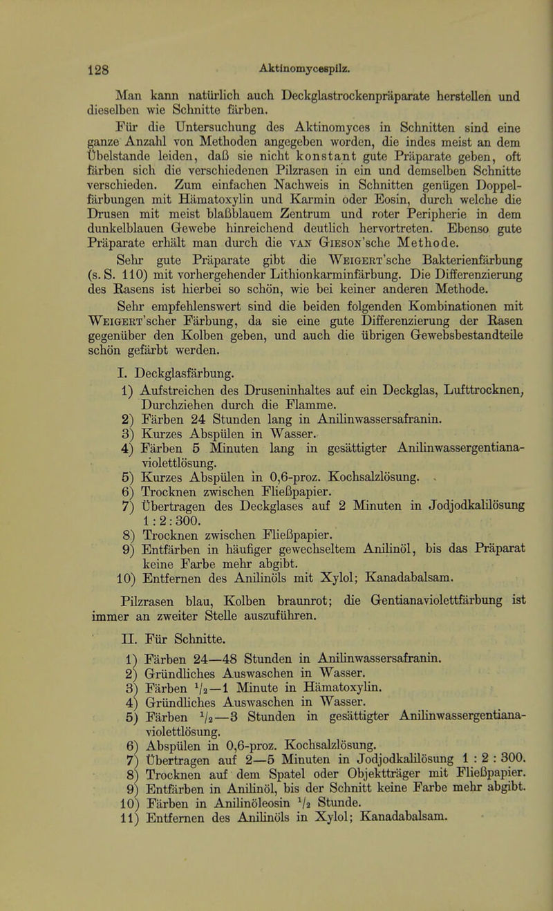 Man kann natiii'lich auch Deckglastrockenpraparate herstellen und dieselben wie Schnitte fiirben. Fiir die Untersuchung des Aktinomyces in Schnitten sind eine ganze Anzahl von Methoden angegeben worden, die indes meist an dem t)belstande leiden, dafi sie nicht konstant gute Praparate geben, oft farben sich die verschiedenen Pilzrasen in ein und demselben Schnitte verschieden. Zum einfachen Nachweis in Schnitten geniigen Doppel- farbungen mit Hamatoxylin und Karmin oder Eosin, durch welche die Drusen mit meist blafiblauem Zentrum und roter Peripherie in dem dunkelblauen Gewebe hinreichend deutlich hervortreten. Ebenso gute Praparate erhalt man durch die van GiESON'sche Methode. Sehr gute Praparate gibt die WEiaERT'sche Bakterienfarbung (s. S. 110) mit vorhergehender Lithionkarminfarbung. Die Differenzierung des E^sens ist hierbei so schon, wie bei keiner anderen Methode. Sehr empfehlenswert sind die beiden folgenden Kombinationen mit WEiGERT'scher Farbung, da sie eine gute Differenzierung der Rasen gegeniiber den Kolben geben, und auch die iibrigen Gewebsbestandteile schon gefarbt werden. I. Deckglasfarbung. 1) Aufstreichen des Druseninhaltes auf ein Deckglas, Lufttrocknen, Durchziehen durch die Flamme. 2) Farben 24 Stunden lang in Anilinwassersafranin. 3) Kurzes Abspiilen in Wasser. 4) Farben 5 Minuten lang in gesattigter Anilinwassergentiana- violettlosung. 5) Kurzes Abspiilen in 0,6-proz. Kochsalzlosung. . 6) Trocknen zwischen FlieBpapier. 7) t)bertragen des Deckglases auf 2 Minuten in Jodjodkalilosung 1:2:300. 8) Trocknen zwischen FlieBpapier. 9) Entfarben in haufiger gewechseltem Anilinol, bis das Praparat keine Farbe mehr abgibt. 10) Entfemen des Anilinols mit Xylol; Kanadabalsam. Pilzrasen blau, Kolben braunrot; die Gentianaviolettfarbung ist immer an zweiter Stelle auszufiihren. n. Fiir Schnitte. 1) Farben 24—48 Stunden in AniUnwassersafranin. 2) Griindliches Auswaschen in Wasser. 3) Farben V2—1 Minute in Hamatoxylin. 4) Griindliches Auswaschen in Wasser. 5) Farben V2—3 Stunden in gesattigter Anilinwassergentiana- violettlosung. 6) Abspiilen in 0,6-proz. Kochsalzlosung. 7) Ubertragen auf 2—5 Minuten in Jodjodkalilosung 1:2: 300. 8) Trocknen auf dem Spatel oder Objekttrager mit FlieBpapier. 9) Entfarben in AniUnol, bis der Schnitt keine Farbe mehr abgibt. 10) Farben in AniUnoleosin V2 Stimde.