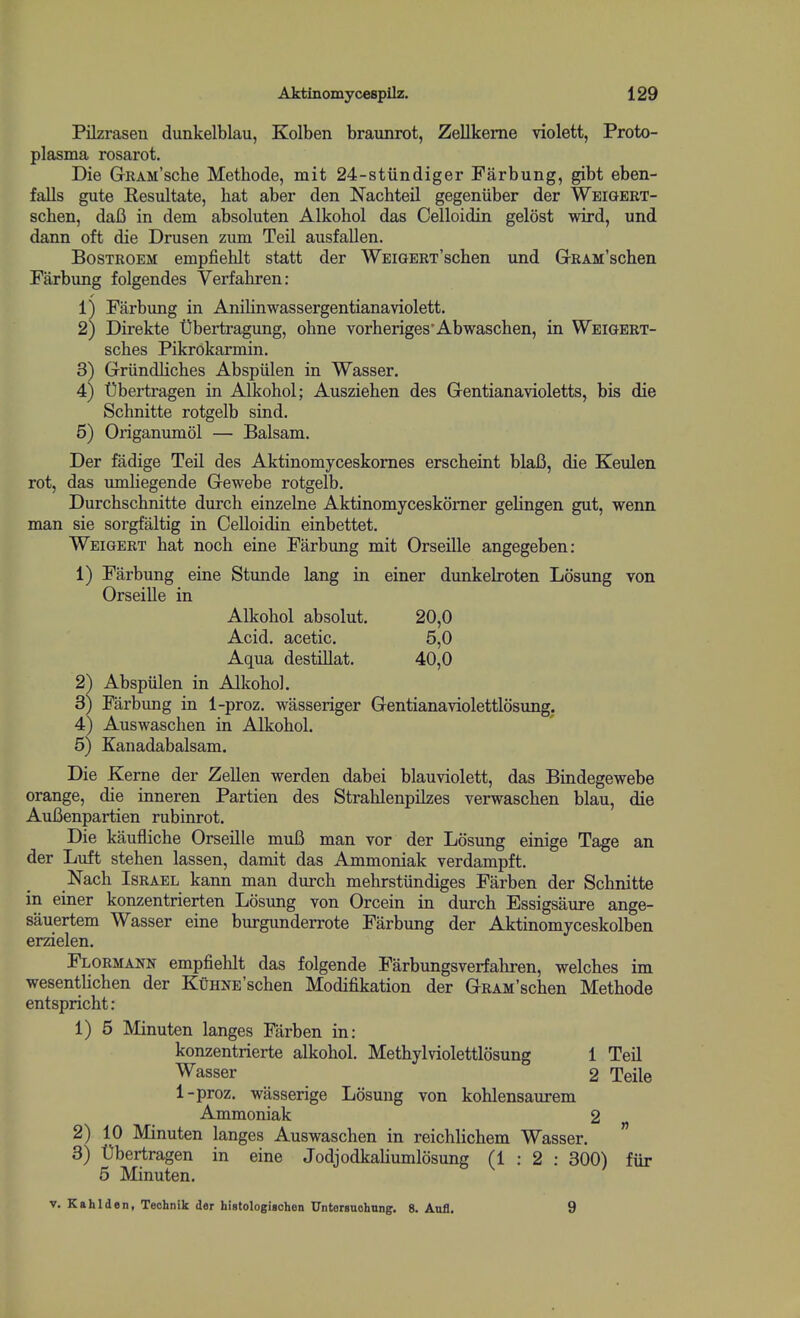 Pilzrasen dunkelblau, Kolben braunrot, Zellkeme violett, Proto- plasma rosarot. Die GrRAM'sche Methode, mit 24-stundiger Farbung, gibt eben- falls gute Resultate, bat aber den Nachteil gegeniiber der Weigert- schen, daB in dem absoluten Alkohol das Celloidin gelost wird, und dann oft die Drusen zum Teil ausfallen. BosTROEM empfiehlt statt der WEiGERT'scben und GrRAM'schen Farbung folgendes Yerfabren: ij Farbung in Anilinwassergentianaviolett. 2) Direkte t)bertragung, ohne vorberiges'Abwaschen, in Weigert- sches Pikrokarmin. 3) Griindlicbes Abspiilen in Wasser. 4) Ubertragen in Alkohol; Auszieben des Grentianavioletts^ bis die Schnitte rotgelb sind. 5) Origanumol — Balsam. Der fadige Teil des Aktinomyceskomes erscheint blaB, die Keulen rot, das umliegende Gewebe rotgelb. Durchscbnitte durch einzelne Aktinomyceskomer gelingen gut, wenn man sie sorgfaltig in Celloidin einbettet. Weigert bat nocb eine Farbung mit Orseille angegeben: 1) Farbung eine Stunde lang in einer dunkelroten Losung von Orseille in Alkohol absolut. 20,0 Acid, acetic. 5,0 Aqua destillat. 40,0 2) Abspiilen in Alkohol. 3) Farbung in 1-proz. wasseriger Gentianaviolettlosung. 4) Auswaschen in Alkohol. 5) Kanadabalsam. Die Kerne der Zellen werden dabei blauviolett, das Bindegewebe orange, die inneren Partien des Strahlenpilzes verwaschen blau, die AuBenpartien rubinrot. Die kaufliche Orseille muB man vor der Losung einige Tage an der Luft stehen lassen, damit das Ammoniak verdampft. Nach Israel kann man durch mehrstundiges Farben der Schnitte in einer konzentrierten Losung von Orcein in durch Essigsaure ange- sauertem Wasser eine burgunderrote Farbung der Aktinomyceskolben erzielen. Flormann empfiehlt das folgende Farbungsverfahren, welches im wesentlichen der KuHNE'schen Modifikation der GRAM'schen Methode entspricht: 1) 5 Minuten langes Farben in: konzentrierte alkohol. Methylviolettlosung 1 Teil Wasser 2 Telle 1-proz. wasserige Losung von kohlensaurem Ammoniak 2 2) 10 Minuten langes Auswaschen in reichlichem Wasser. ' 3) Dbertragen in eine Jodjodkaliumlosung (1:2; 300) fiir 5 Minuten.