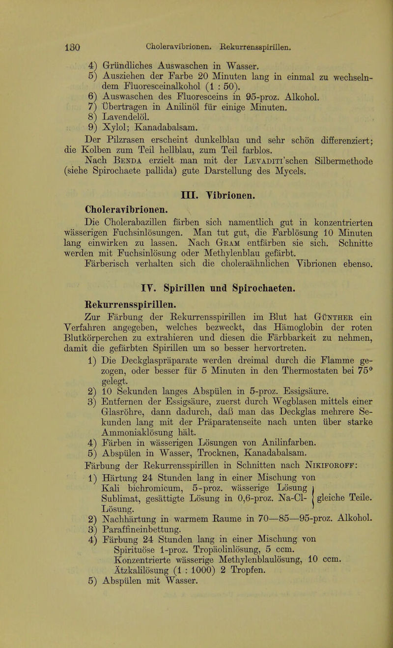 4^ Griindliches Auswaschen in Wasser. 5) Ausziehen der Farbe 20 Minuten lang in einmal zu wechseln- dem Fluoresceinalkohol (1 : 50). 6^ Auswaschen des Fluoresceins in 95-proz. Alkohol. 7) tfbertragen in Anilinol fiir einige Mmuten. 8) Lavendelol. 9) Xylol; Kanadabalsam. Der Pilzrasen erscheint dunkelblau und sehr schon differenziert; die Kolben zum Teil hellblau, zum Teil farblos. Nach Benda erzielt man mit der LEVADixi'scben Silbermethode (siehe Spirochaete pallida) gute Darstellung des Mycels. m. Tibrionen. Cholerayibrionen. Die Cbolerabazillen farben sicb namentlicli gut in konzentrierten wasserigen Fuchsinlosungen. Man tut gut, die Farblosung 10 Minuten lang einwirken zu lassen. Nach Gram entfarben sie sich. Schnitte werden mit Fuchsinlosvmg oder Methylenblau gefarbt. Farberisch verhalten sich die choleraahnlichen Vibrionen ebenso. IV. Spirillen und Spirochaeten. B-ekurrensspirillen. Zur Farbung der Kekurrensspirillen im Blut hat Gunther ein Verfahren angegeben, welches bezweckt, das Hamoglobin der roten Blutkorperchen zu extrahieren und diesen die Farbbarkeit zu nehmen, damit die gefiirbten Spirillen um so besser hervortreten. 1) Die Deckglaspraparate werden dreimal durch die Flamme ge- zogen, oder besser fiir 5 Minuten in den Thermostaten bei 75* gelegt. 2) 10 Sekunden langes Abspiilen in 5-proz. Essigsiiure. 3) Entfernen der Essigsaure, zuerst durch Wegblasen mittels einer Glasrohre, dann dadurch, daB man das Deckglas mehrere Se- kunden lang mit der Praparatenseite nach unten iiber starke Ammoniaklosung halt. 4) Farben in wasserigen Losungen von Anilinfarben. 5) Abspiilen in Wasser, Trocknen, Kanadabalsam. Farbung der Rekurrensspirillen in Schnitten nach Nikifokoff: 1) Hartung 24 Stunden lang in einer Mischung von Kali bichromicum, 5-proz. wasserige Losung | Sublimat, gesattigte Losung in 0,6-proz. Na-Cl- | gleiche Teile. Losung. ' 2) Nachhartung in warmem Eaume in 70—85—95-proz. Alkohol. 3) Paraffineinbettung. 4) Farbung 24 Stunden lang in einer Mischung von Spirituose 1-proz. Tropaohnlosung, 5 ccm. Konzentrierte wasserige Methylenblaulosung, 10 ccm. ItzkaUlosung (1 : 1000) 2 Tropfen. 5) Abspiilen mit Wasser.