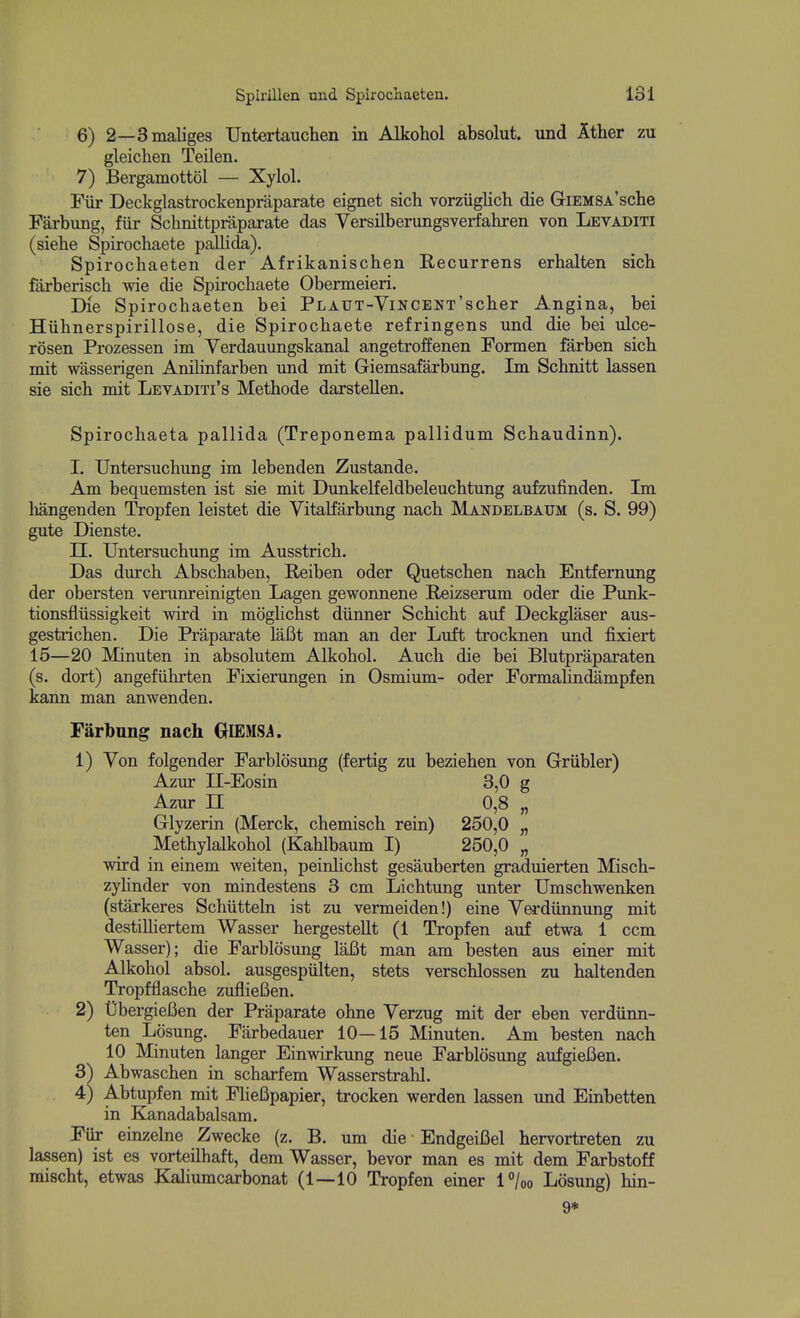 6) 2—3maliges Untertauchen in Alkohol absolut. und Ither zu gleiclien Teilen. 7) Bergamottol — Xylol. Fiir Deckglastrockenpraparate eignet sich vorziigUch die GiEMSA'sche Farbung, fiir Schnittpraparate das Versilberungsveriakren von Levaditi (siehe Spirochaete pallida). Spirochaeten der Afrikanischen Recurrens erhalten sich farberisch wie die Spirochaete Obermeieri. Die Spirochaeten bei PLAUT-ViNCENT'scher Angina, bei Hiihnerspirillose, die Spirochaete refringens und die bei ulce- rosen Prozessen im Verdauungskanal angetroffenen Formen farben sich mit wasserigen Anilinfarben und mit Giemsafarbung. Im Schnitt lassen sie sich mit Levaditi's Methode darstellen. Spirochaeta pallida (Treponema pallidum Schaudinn). I. Untersuchung im lebenden Zustande. Am bequemsten ist sie mit Dunkelfeldbeleuchtung aufzufinden. Im liangenden Tropfen leistet die Vitalfarbung nach Mandelbaum (s. S. 99) gute Dienste, n. Untersuchung im Ausstrich. Das durch Abschaben, Reiben oder Quetschen nach Entfernung der obersten verunreinigten Lagen gewonnene Reizserum oder die Punk- tionsfliissigkeit wird in moglichst diinner Schicht auf Deckglaser aus- gestrichen. Die Praparate lafit man an der Luft trocknen imd fixiert 15—20 Minuten in absolutem Alkohol. Auch die bei Blutpraparaten (s. dort) angefiihrten Fixienmgen in Osmium- oder Formahndampfen kann man anwenden. Farbung nach GlEMSi. 1) Von folgender Farblosung (fertig zu beziehen von Griibler) Azur II-Eosin 3,0 g Azur n 0,8 „ Glyzerin (Merck, chemisch rein) 250,0 „ Methylalkohol (Kahlbaum I) 250,0 „ wird in einem weiten, peirdichst gesauberten graduierten Misch- zyUnder von mindestens 3 cm Lichtung unter Umschwenken (starkeres Schiitteln ist zu vermeiden!) eine Verdiinnung mit destilliertem Wasser hergesteUt (1 Tropfen auf etwa 1 ccm Wasser); die Farblosung laBt man am besten aus einer mit Alkohol absol. ausgespiilten, stets verschlossen zu haltenden Tropfflasche zuflieBen. 2) UbergieBen der Praparate ohne Verzug mit der eben verdiinn- ten Losung. Farbedauer 10—15 Minuten. Am besten nach 10 Minuten langer Einwirkung neue Farblosimg aufgiefien. 3^ Abwaschen in scharfem Wasserstrahl. 4) Abtupfen mit FHefipapier, trocken werden lassen und Einbetten in Kanadabalsam. Fiir einzelne Zwecke (z. B. um die EndgeiBel hervortreten zu lassen) ist es vorteilhaft, dem Wasser, bevor man es mit dem Farbstoff mischt, etwas Kaliumcarbonat (1—10 Tropfen einer l^/oo Losung) hin- 9*