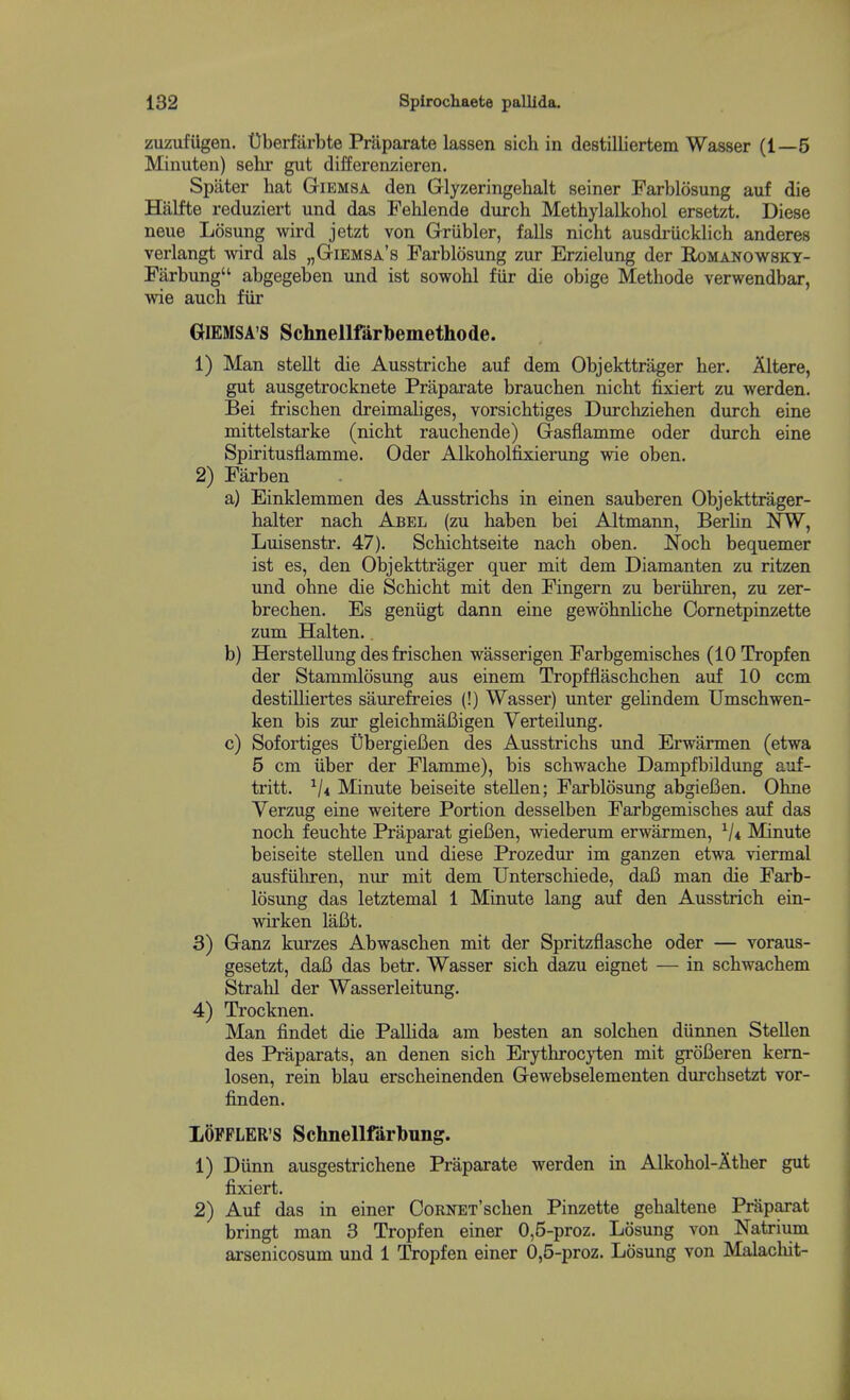 zuzufiigen. Uberfiirbte Praparate lassen sich in destilliertem Wasser (1—5 Minuten) sehr gut differenzieren. Spater hat Giemsa den Glyzeringehalt seiner Farblosung auf die Halfte reduziert und das Fehlende durch Methylalkohol ersetzt. Diese neue Losung wird jetzt von Griibler, falls nicht ausdriicklich anderes verlangt wird als „Giemsa'8 Farblosung zur Erzielung der Bx)Manow8ky- Farbung abgegeben und ist sowohl fiir die obige Methode verwendbar, wie auch fiir GlEMSA'S Schnellfarbemethode. 1) Man stellt die Ausstriche auf dem Objekttrager her. Altere, gut ausgetrocknete Praparate brauchen nicht fixiert zu werden. Bei frischen dreimaliges, vorsichtiges Durchziehen durch eine mittelstarke (nicht rauchende) Gasflamme oder durch eine Spiritusflamme. Oder Alkoholfixierung wie oben. 2) Farben a) Einklemmen des Ausstrichs in einen sauberen Objekttrager- halter nach Abel (zu haben bei Altmann, Berlin NW, Luisenstr. 47). Schichtseite nach oben. Noch bequemer ist es, den Objekttrager quer mit dem Diamanten zu ritzen und ohne die Schicht mit den Fingern zu beriihren, zu zer- brechen. Es geniigt dann eine gewohnhche Cornetpinzette zum Halten.. b) HersteUung des frischen wasserigen Farbgemisches (10 Tropfen der Stammlosung aus einem Tropfflaschchen auf 10 ccm destilliertes saurefreies (!) Wasser) unter gelindem Umschwen- ken bis zur gleichmaBigen Verteilung. c) Sofortiges UbergieBen des Ausstrichs und Erwarmen (etwa 5 cm iiber der Flamme), bis schwache Dampfbildung auf- tritt. ^ji Minute beiseite stellen; Farblosung abgiefien. Ohne Verzug eine weitere Portion desselben Farbgemisches auf das noch feuchte Praparat giefien, wiederum erwarmen, Minute beiseite stellen und diese Prozedur im ganzen etwa viermal ausfiihren, nur mit dem Unterschiede, dafi man die Farb- losung das letztemal 1 Minute lang auf den Ausstrich ein- wirken laBt. 3) Ganz kurzes Abwaschen mit der Spritzflasche oder — voraxis- gesetzt, dafi das betr. Wasser sich dazu eignet — in schwachem Strahl der Wasserleitung. 4) Trocknen. Man findet die Pallida am besten an solchen diinnen SteUen des Praparats, an denen sich Erythroc}iien mit groBeren kem- losen, rein blau erscheinenden Gewebselementen durchsetzt vor- finden. LOFPLER'S Schnellfarbung. 1) Diinn ausgestrichene Praparate werden in Alkohol-Ather gut fixiert. 2) Auf das in einer CoRNET'schen Pinzette gehaltene Praparat bringt man 3 Tropfen einer 0,5-proz. Losung von Natriiim arsenicosum und 1 Tropfen einer 0,5-proz. Losung von Malachit-