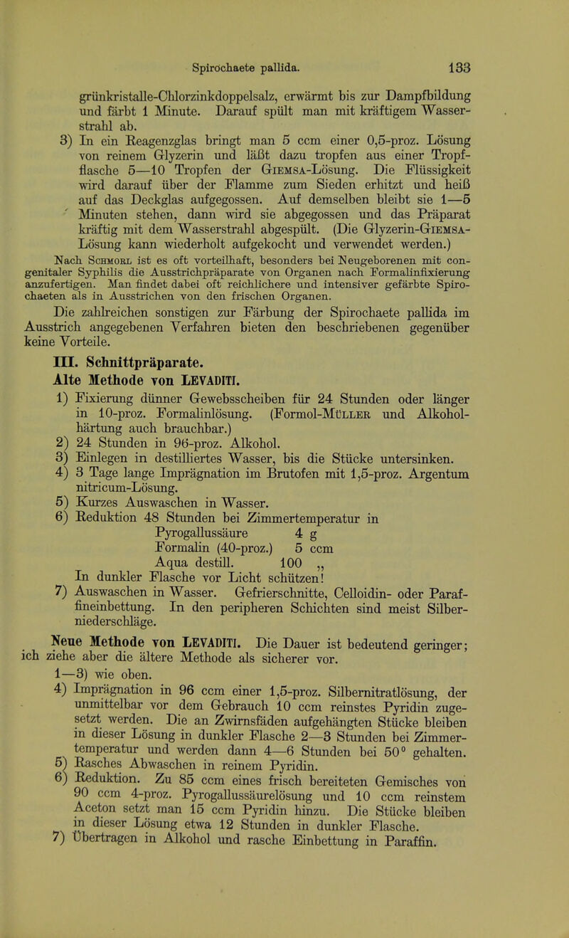 griinkristalle-Ohlorzinkdoppelsalz, erwarmt bis zur Dampfbildung und farbt 1 Minute. Darauf spiilt man mit kraftigem Wasser- strahl ab. 3) In ein Reagenzglas bringt man 5 ccm einer 0,5-proz. Losung von reinem Grlyzerin und lafit dazu tropfen aus einer Tropf- flasche 5—10 Tropfen der GiEMSA-Losung. Die Fliissigkeit wird darauf iiber der Flamme zum Sieden erhitzt und heiB auf das Deckglas aufgegossen. Auf demselben bleibt sie 1—5 Minuten stehen, dann wird sie abgegossen und das Praparat kraftig mit dem Wasserstrahl abgespiilt. (Die Glyzerin-GriEMSA- Losung kann wiederholt aufgekocht und verwendet werden.) Nach ScHMORL ist es oft vorteilhaft, besonders bei I^eugeborenen mit con- genitaler Syphilis die Ausstrichpraparate von Organen nach. Formalinfixierung anznfertigen. Man findet dabei oft reicblicbere und intensiver gefaxbte Spiro- chaeten als in Ausstricben von den fiiscben Organen. Die zahkeichen sonstigen zur Farbung der Spirochaete pallida im Ausstrich angegebenen Verfabren bieten den bescbriebenen gegeniiber keine Vorteile. m. Schnittpraparate. Alte Methode von LEVADITI. 1) Fixierung diinner Gewebsscheiben fiir 24 Stunden oder langer in 10-proz. Formalinlosung. (Formol-Mt^LLER und Alkohol- bartimg auch brauchbar.) 2) 24 Stunden in 96-proz. Alkobol. 3) Einlegen in destilliertes Wasser, bis die Stiicke untersinken. 4) 3 Tage lange Impregnation im Brutofen mit 1,5-proz. Argentum nitricum-Losimg. 5) Kurzes Auswaschen in Wasser. 6) Reduktion 48 Stunden bei Zimmertemperatur in Pyrogallussaure 4 g Formalin (40-proz.) 5 ccm Aqua destill. 100 „ In dunkler Flascbe vor Licht scbiitzen! 7) Auswascben in Wasser. Gefrierschnitte, CeUoidin- oder Paraf- fineinbettung. In den peripberen Scbichten sind meist Silber- niederscblage. Nene Methode von LEVADITI. Die Dauer ist bedeutend geringer; ich ziehe aber die altere Methode als sicherer vor. 1—3) wie oben. 4) Impregnation in 96 ccm einer 1,5-proz. Silbemitratlosung, der unmittelbar vor dem Gebrauch 10 ccm reinstes Pyridin zuge- setzt werden. Die an Zwimsfaden aufgehangten Stucke bleiben m dieser Losung in dunkler Flascbe 2—3 Stunden bei Zimmer- temperatur und werden dann 4—6 Stunden bei 50° gebalten. 5) Rasches Abwaschen in reinem Pyridin. 6) Reduktion. Zu 85 ccm eines frisch bereiteten Gemisches von 90 ccm 4-proz. Pyrogallussaurelosung und 10 ccm reinstem Aceton setzt man 15 ccm Pyridin hinzu. Die Stucke bleiben in dieser Losung etwa 12 Stunden in dunkler Flascbe. 7) Ubertragen in Alkobol und rasche Einbettung in Paraffin.