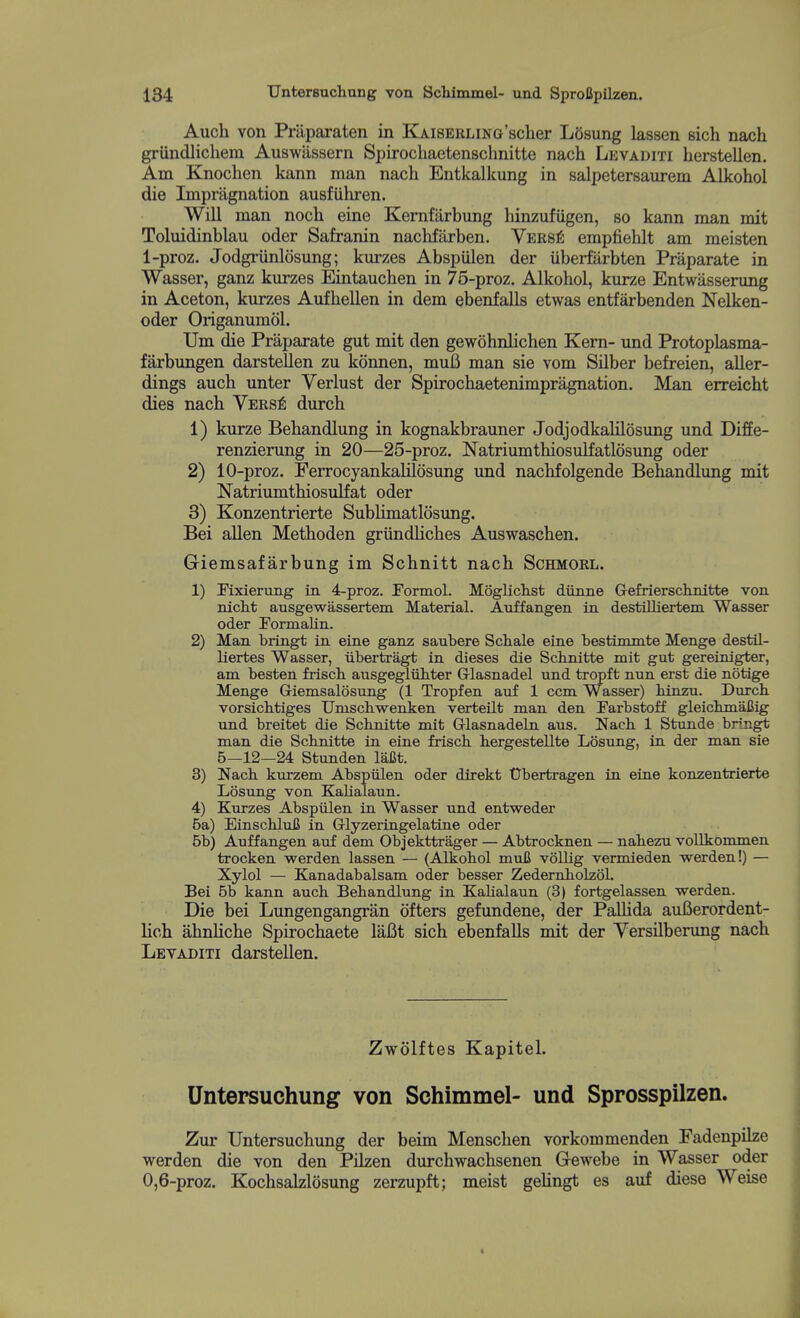 Auch von Priiparaten in KAisERLiNo'scher L5sung lassen sich nach griindlichem Auswiissern Spirochaetenschnitte nach Levaditi herstellen. Am Knochen kann man nach Entkalkung in salpetersaiu-em Alkohol die Impragnation ausfiihren. Will man noch eine Kemfarbung hinzufugen, so kann man mit Toluidinblau oder Safranin nachfarben. VERSfi empfiehlt am meisten 1-proz. Jodgriinlosung; kurzes Abspiilen der iiberfarbten Praparate in Wasser, ganz kurzes Eintauchen in 76-proz. Alkohol, kurze Entwasserung in Aceton, kurzes Aufhellen in dem ebenfalls etwas entfarbenden Nelken- oder Origanumol. Um die Praparate gut mit den gewohnlichen Kern- und Protoplasma- farbungen darstellen zu konnen, muB man sie vom Silber befreien, aller- dings auch unter Verlust der Spirochaetenimpragnation. Man erreicht dies nach Vers6 durch 1) kurze Behandlung in kognakbrauner Jodjodkalilosung und Diffe- renzierung in 20—25-proz. Natriumthiosulfatlosung oder 2) 10-proz. FerrocyankaHlosung und nachfolgende Behandlung mit NatriumthiosuKat oder 3) Konzentrierte Sublimatlosimg. Bei alien Methoden griindliches Auswaschen. Giemsafarbung im Schnitt nach Schmorl. 1) Fixierung in 4-proz. Formol. Mogliclist diinne Gefrierschnitte von nicM ausgewassertem. Material. Auffangen in destiUiertem Wasser oder Formalin. 2) Man bringt in eiae ganz saubere Schale eine bestimmte Menge destil- liertes Wasser, iibertragt in dieses die Scbnitte mit gut gereinigter, am besten frisch. ausgegliibter Grlasnadel und tropft nun erst die notige Menge Giemsalosung (1 Tropfen auf 1 ccm Wasser) Linzu. Durch vorsicbtiges Umscbwenken verteilt man den Farbstoff gleickmafiig und breitet die Scbnitte mit Glasnadeln aus. Nacb 1 Stunde bringt man die Scbnitte in. eine friscb bergestellte Losung, in der man sie 5—12—24 Stunden lafit. 3) Nacb kurzem Abspiilen oder direkt tJbertragen in eiae konzentrierte Losung von Kalialaun. 4) Knrzes Abspiilen in Wasser und entweder 5a) EinscbluB in Glyzeringelatine oder 5b) Auffangen auf dem Objekttrager — Abtrocknen — nabezu vollkommen trocken werden lassen — (Alkobol muC vollig vermieden -werden!) — Xylol — Kanadabalsam oder besser Zedernbolzol. Bei 5b kann aucb Behandlung in Kalialaun (3) fortgelassen werden. Die bei Lungengangran ofters gefundene, der Pallida aufierordent- lich ahnHche Spirochaete laBt sich ebenfalls mit der Versilberung nach Levaditi darstellen. Zwolftes Kapitel. Untersuchung von Schimmel- und Sprosspilzen. Zur Untersuchung der beim Menschen vorkommenden Fadenpilze werden die von den Pilzen durchwachsenen Gewebe in Wasser oder 0,6-proz. Kochsalzlosung zerzupft; meist gelingt es auf diese Weise 4