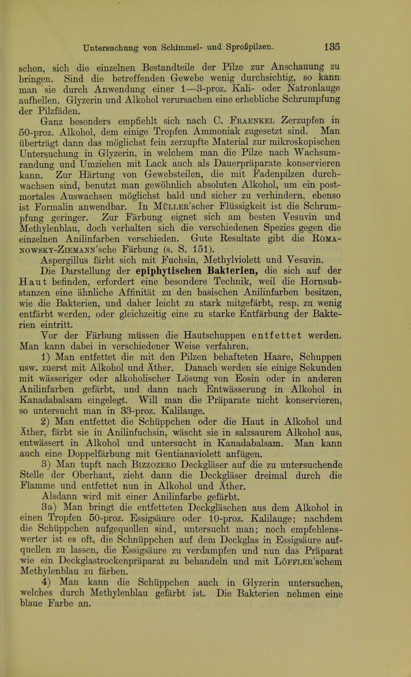 schon, sich die einzelnen Bestandteile der Pilze zur Anschauung zu bringen. Sind die betreffenden Gewebe wenig durchsichtig, so kann man sie durch Anwendung einer 1—3-proz. K^li- oder Natronlauge aufhellen. Glyzerin und Alkohol verursachen eine erhebliche Schrumpfung der Pilzffiden. Ganz besonders empfiehlt sich nach C. Fraenkel Zerzupfen in 50-proz. Alkohol, dem einige Tropfen Ammoniak zugesetzt sind. Man iibertragt dann das mogUchst fein zerzupfte Material zur mikroskopischen Untersuchung in Glyzerin, in welchem man die Pilze nach Wachsum- randung und Umziehen mit Lack auch als Dauerpraparate konservieren kann. Zur Hartung von Gewebsteilen, die mit FadenpiLzen durch- wachsen sind, benutzt man gewohnhch absoluten Alkohol, um ein post- mortales Auswachsen mogUchst bald und sicher zu verhindern, ebenso ist Formahn anwendbar. In MiiLLER'scher Fliissigkeit ist die Schrum- pfung geringer. Zur Farbung eignet sich am besten Vesuvin und Methylenblau, doch verhalten sich die verschiedenen Spezies gegen die einzehien Anilinfarben verschieden. Gute Resultate gibt die Eoma- NOWSKY-ZiEMANN'sche Farbung (s. S. 151). Aspergillus farbt sich mit Fuchsin, Methylviolett und Vesuvin. Die DarsteUung der epiphytischen Bakterien, die sich auf der Haut befinden, erfordert eine besondere Technik, weil die Homsub- stanzen eine ahnhche Affinitat zu den basischen Anihnfarben besitzen, wie die Bakterien, und daher leicht zu stark mitgefarbt, resp. zu wenig entfarbt werden, oder gleichzeitig eine zu starke Entfarbung der Bakte- rien eintritt. Vor der Farbung miissen die Hautschuppen entfettet werden. Man kann dabei in verschiedener Weise verfahren. 1) Man entfettet die mit den PUzen behafteten Haare, Schuppen usw. zuerst mit Alkohol und Ather. Danach werden sie einige Sekunden mit wasseriger oder alkohohscher Losung von Eosin oder in anderen Anilinfarben gefarbt, und dann nach Entwasserung in Alkohol in E^anadabalsam eingelegt. WiU man die Praparate nicht konservieren, so untersucht man in 33-proz. Kalilauge. 2) Man entfettet die Schiippchen oder die Haut in Alkohol und Ather, farbt sie in Anilinfuchsin, wascht sie in salzsaurem Alkohol aus, entwassert in Alkohol und untersucht in Kanadabalsam. Man kann auch eine Doppelfarbung mit Gentianaviolett anfugen. 3) Man tupft nach Bizzozero Deckglaser auf die zu untersuchende Stelle der Oberhaut, zieht dann die Deckglaser dreimal durch die Flamme und entfettet nun in Alkohol und Ather. Alsdann wird mit einer AniHnfarbe gefarbt. 3a) Man bringt die entfetteten Deckglaschen aus dem Alkohol in einen Tropfen 50-proz. Essigsaure oder 10-proz. Kalilauge; nachdem die Schiippchen aufgequollen sind, untersucht man; noch empfehlens- werter ist es oft, die Schniippchen auf dem Deckglas in Essigsaure auf- quellen zu lassen, die Essigsaure zu verdampfen und nun das Praparat wie ein Deckglastrockenpraparat zu behandeln und mit LoFFLER'schem Methylenblau zu farben. 4) Man kann die Schiippchen auch in Glyzerin untersuchen, welches durch Methylenblau gefarbt ist. Die Bakterien nehmen eine blaue Farbe an.