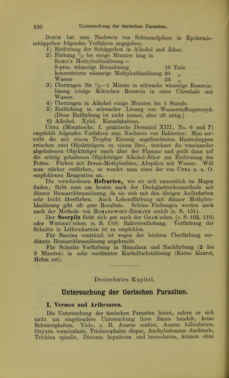 BoECK hat zum Nachweis von Schimmelpilzen in Epidennis- schiippclien folgendes Verfahren angegeben: 1^ Entfettung der Schiippchen in Alkohol und Ather. 2) Farbung bis einige Minuten lang in Sahli's Methylenblaulosung = 5-proz. wlisserige Boraxlcisung 16 Teile konzentrierte wasserige Methylenblaulosung 20 „ Wasser 24 „ 3) t3bertragen fiir Va—1 Minute in schwache wasserige Resorcin- losung (einige Kornchen Resorcin in einer Uhrschale mit Wasser. 4^ t}bertragen in Alkohol einige Minuten bis 1 Stunde. 5) Entfarbung in schwacher Losung von Wasserstoffsuperoxyd. (Diese Entfarbung ist nicht immer, aber oft notig.) 6) Alkohol. Xylol. Kanadabalsam. TJnna (Monatsschr. f. praktische Dermatol Xm, No. 6 und 7) empfiehlt folgendes Verfahren zum Nachweis von Bakterien: Man zer- reibt die mit einem Tropfen Eisessig angefeuchteten Hautschuppen zwischen zwei Objekttragern zu einem Brei, trocknet die voneinander abgehobenen Objekttrager rasch iiber der Flamme und gieBt dann auf die schrag gehaltenen Objekttrager Alkohol-Ather zur Entfemung des Fettes. Farben mit Borax-Methylenblau, Abspiilen mit Wasser. Will man starker entfarben, so wendet man eines der von Unna a. a. 0. empfohlenen Beagentien an. Die verschiedenen Hefearten, wie sie sich namentHch im Magen finden, farbt man am besten nach der Deckglastrockenmethode mit diinner Bismarckbraunlosung, da sie sich mit den iibrigen Anilinfarben sehr leicht iiberfarben. Auch Lebendfarbung mit diinner Methylen- blaulosung gibt oft gute Resultate. Schone Farbungen werden auch nach der Methode von E-omanowsky-Ziemann erzielt (s. S. 151). Der Soorpilz farbt sich gut nach der GRAM'schen (s. S. 102, 110) oder WEiGERT'schen (s. S. 110) Bakterienfarbung. Vorfarbung der Schnitte in Lithionkarmin ist zu empfehlen. Fiir Sarcina ventriculi ist wegen der leichten t)berfarbung ver- diinnte Bismarckbraunlosung angebracht. Fiir Schnitte Vorfarbung in Hamalaun und Nachfarbung (2 bis 3 Minuten) in sehr verdiinnter KarboLfuchsinlosung (Kerne blaiirot, Hefen rot). Dreizehntes Kapitel. Untersuchung der tierischen Parasiten. I. Vermes und Arthrozoen. Die Untersuchung der tierischen Parasiten bietet, sofem es sich nicht um eingehendere Untersuchung ilires Baues handelt, keine Schwierigkeiten. Viele. z. B. Acarus scabiei, Acarus foUiculorum, Oxyuris vermicularis, Trichocephalus dispar, Anchylostomvmi duodenale, Trichina spirahs, Distoma hepaticum und lanceolatimi, konnen ohne