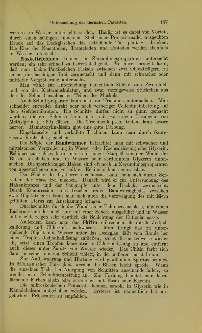 weiteres in Wasser untersucht werden. Haufig ist es dabei von Yorteil, durch einen mafiigen, mit dem Stiel einer Prapariemadel ausgeiibten Druck auf das Deckglaschen das betreffende Tier platt zu driicken. Die Eier der Nematoden, Trematoden und Cestoden werden ebenfalls in Wasser untersucht. Muskeltrichinen konnen in Zerzupfungspraparaten untersucht werden; ein sehr schnell zu bewerkstelligendes Verfahren besteht darin, daB man kleine Partikelchen Fleisch zwischen zwei Objekttragem zu einem durchsichtigen Brei zerquetscht und dann mit schwacher oder mittlerer Yergrofierung untersucht. Man wahlt ziir Untersuchung namentlich Stiicke vom Zwerchfell und von der Kiefermuskulatur, und zwar vorzugsweise Stiickchen aus den der Sehne benachbarten Teilen des Muskels. Auch Schnittpraparate kann man auf Trichinen untersuchen. Man schneidet entweder direkt oder nach vorheriger Celloidineinbettung auf dem Gefriermikrotom. Die Schnitte diirfen nicht zu diinn gemacht werden; dickere Schnitte kann man mit wasserigen Losungen von Methylgriin (1 : 30) farben. Die Trichinenkapseln treten dann besser hervor. Hamatoxylin-Eosin gibt eine gute Farbung. Eingekapselte und verkalkte Trichinen kann man durch Saure- zusatz durchsichtig machen. Die Kopfe der Bandwiirmer betrachtet man mit schwacher und mittelstarker Yergrofierung in Wasser oder Kochsalzlosung oder Glyzerin. EchinococcusscoKces kann man mit einem Skalpell von der Wand der Blasen abschaben und in Wasser oder verdiinntem Glyzerin unter- suchen. Die spomformigen Haken sind oft noch in Zerzupfungspraparaten von abgestorbenen und verkalkten Echinokokken nachweisbar. Den Skolex des Cysticercus cellulosae kann man sich durch Zer- reifien der Blase frei machen. Danach wird er zur Untersuchung des Hakenkranzes und der Saugnapfe unter dem Deckglas zerquetscht. Durch Kompression eines frischen reifen Bandwurmgliedes zwischen zwei Objekttragem kann man sich auch die Yerzweigung des mit Eiem gefiillten Uterus zur Anschauung bringen. Durchschnitte durch die Wand einer Echinococcusblase, mit einem Rasiermesser oder auch nur mit einer Schere ausgefiihrt und in Wasser untersucht, zeigen sehr deutlich die Schichtung der Cuticularmasse. Aufierdem kann man das Chitin mikrochemisch durch Jodjod- kalilosung und Chlorzink nachweisen. Man bringt das zu unter- suchende Objekt mit Wasser unter das Deckglas, lafit vom Eande her einen Tropfen Jodjodkalilosung zufliefien, saugt diesen teilweise wieder ab, setzt einen Tropfen konzentrierte Chlorzinklosung zu und entfemt auch dieses unter Zusatz von Wasser wieder. Das Chitin farbt sich dann in seiner inneren Schicht violett, in der aufieren meist braun. Zur Aufbewahrung und Hartung wird gewohnlich Spiritus benutzt. In MuLLER'scher Flussigkeit werden die Blasen leicht sprode. Wenn die einzelnen Teile bei Aniegung von Schnitten auseinanderfallen, so wendet man Celloidineinbettung an. Zur Farbung benutzt man kem- farbende Farben allein oder zusammen mit Eosin oder Karmin. Die mikroskopischen Praparate konnen sowohl in Glyzerin wie in Kanadabalsam aufgehoben werden. Ersteres ist namentlich bei un- gefarbten Praparaten zu empfehlen.