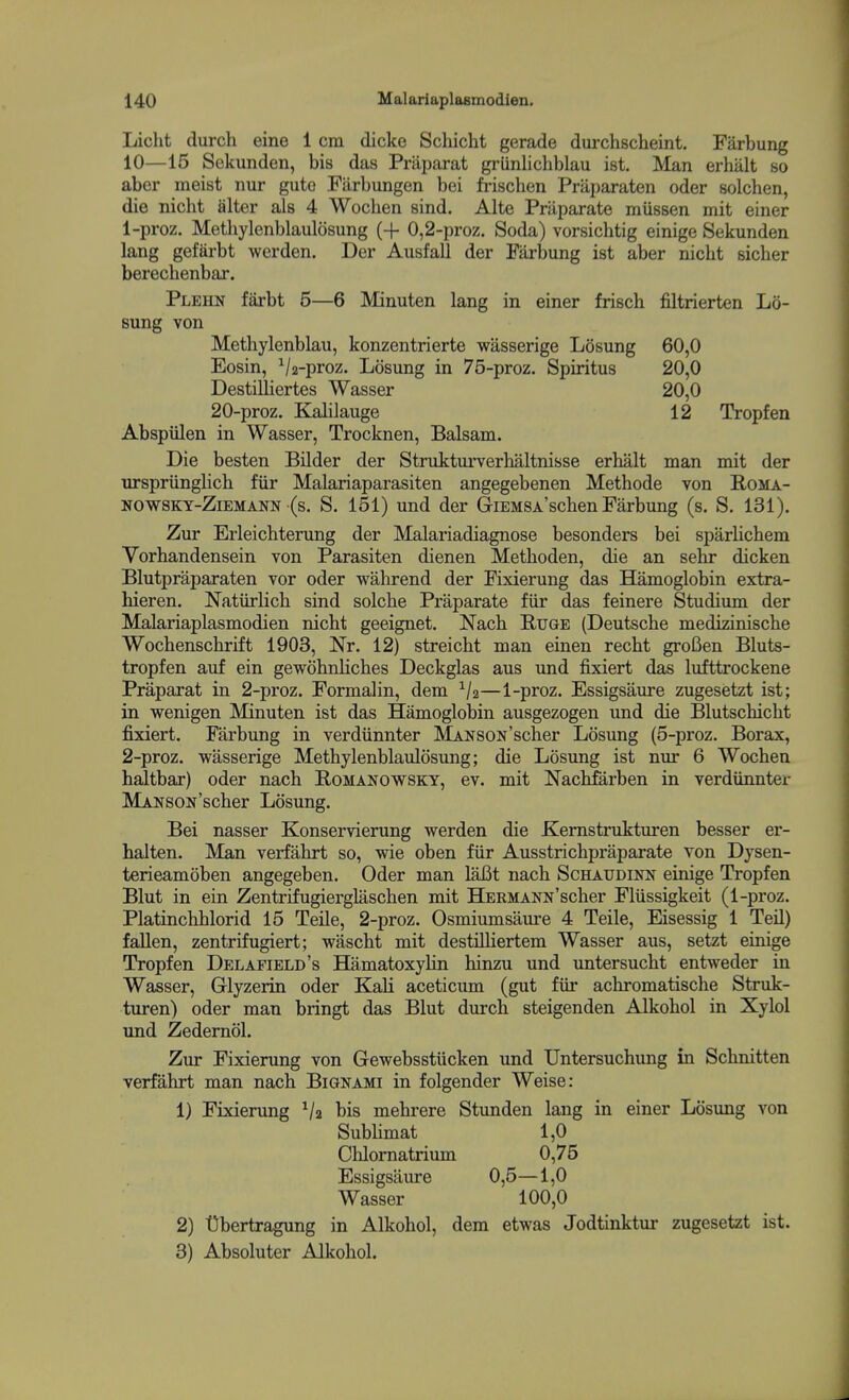 Liclit durch eine 1 cm dicke Schicht gerade durchsclieint. Farbung 10—15 Sekunden, bis das Praparat grlinlichblau ist. Man erhalt so aber meist nur gute Farbungen bei frischen Priiparaten oder solchen, die nicht alter als 4 Wochen sind. Alte Priiparate miissen mit einer 1- proz. Methylenblaulosung (+ 0,2-proz. Soda) vorsichtig einige Sekunden lang gefarbt werden. Der AusfaU der Farbung ist aber nicht sicher berechenbar. Plehn farbt 5—6 Minuten lang in einer frisch filtrierten Lo- Bung von Methylenblau, konzentrierte wasserige Losung 60,0 Eosin, Va-proz. Losung in 75-proz. Spiritus 20,0 Destilliertes Wasser 20,0 20-proz. Kalilauge 12 Tropfen Abspiilen in Wasser, Trocknen, Balsam. Die besten Bilder der Strukturverhaltnisse erhalt man mit der nrspriinglich fiir Malariaparasiten angegebenen Methode von B,oma- NOWSKT-ZiEMANN (s. S. 151) und der G-iEMSA'schen Farbung (s. S, 131). Zur Erleichterung der Malariadiagnose besonders bei sparlichem Vorhandensein von Parasiten dienen Methoden, die an sehr dicken Blutpraparaten vor oder wahrend der Fixierung das Hamoglobin extra- hieren. Natiirlich sind solche Praparate fiir das feinere Studium der Malariaplasmodien nicht geeignet. Nach Buge (Deutsche medizinische Wochenschrift 1903, Nr. 12) streicht man einen recht grofien Bluts- tropfen auf ein gewohnliches Deckglas aus und fixiert das lufttrockene Praparat in 2-proz. Formalin, dem —1-proz. Essigsaure zugesetzt ist; in wenigen Minuten ist das Hamoglobin ausgezogen und die Blutschicht fixiert. Farbung in verdiinnter MANSON'scher Losung (5-proz. Borax, 2- proz. wasserige Methylenblaulosung; die Losung ist nur 6 Wochen haltbar) oder nach Bomanowskt, ev. mit Nachfarben in verdiinntei- MANSON'scher Losung. Bei nasser Konservierung werden die Kemstrukturen besser er- halten. Man verfahrt so, wie oben fiir Ausstrichpraparate von Dysen- terieamoben angegeben. Oder man laBt nach Schaudinn einige Tropfen Blut in ein Zentrifugierglaschen mit Hermann'scher Fliissigkeit (1-proz. Platinchhlorid 15 Teile, 2-proz. Osmiumsaiu-e 4 Telle, Eisessig 1 Teil) fallen, zentrifugiert; wascht mit destHliertem Wasser aus, setzt einige Tropfen Delafield's Hematoxylin hinzu und untersucht entweder in Wasser, Glyzerin oder Kali aceticum (gut fiir achromatische Struk- turen) oder man bringt das Blut durch steigenden Alkohol in Xylol und Zedemol. Zur Fixierung von Gewebsstiicken und Untersuchung in Schnitten verfahrt man nach Bignami in folgender Weise: 1) Fixierung Va bis mehrere Stunden lang in einer Losung von Sublimat 1,0 Chlomatriimi 0,75 Essigsaure 0,5—1,0 Wasser 100,0 2) Dbertragung in Alkohol, dem etwas Jodtinktui- zugesetzt ist. 3) Absoluter Alkohol.