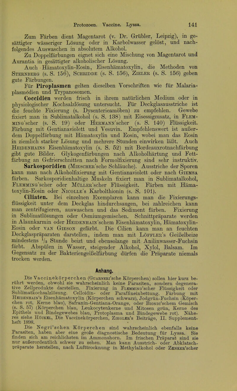 Zum Farben dient Magentarot (v. Dr. Griibler, Leipzig), in ge- sattigter wasseriger Losung oder in Karbolwasser gelost, und nach- folgendes Auswaschen in absolutem Alkohol. Zu Doppelfarbungen eignet sich eine Mischung von Magentarot und Aurantia in gesattigter alkoholischer Losung. Aucb Hamatoxylin-Eosin, Eisenhamatoxylin, die Methoden von Sternberg (s. S. 156), Schridde (s. S. 156), Zieler (s. S. 156) geben gute Earbungen. Fiir Piroplasmen gelten dieselben Yorschriften wie fiir Malaria- plasmcidien und Trypanosomen. Coccidien warden frisch in ihrem natiirlichen Medium oder in physiologischer Kochsalzlosung untersucht. Fiir Deckglasausstricbe ist die feuchte Fixierung (s. Dysenterieamoben) zu empfehlen. Gewebe fixiert man in Sublimatalkohol (s. S. 138) mit Eisessigzusatz, in Flem- MiNG'scber (s. S. 19) oder HERMANN'scher (s. S. 140) Fliissigkeit. Farbung mit Gentianaviolett und Yesuvin. Empfehlenswert ist auBer- dem Doppelfarbung mit Hamatoxylin und Eosin, wobei man das Eosin in ziemlich starker Losung und mehrere Stunden einwirkeu laCt. Auch. Heidenhains Eisenhamatoxylin (s. S. 52) mit Bordeauxrotnachfarbung gibt gute Bilder. Glykogenfarbungen nacb Alkoholhartung und Fett- farbung an Gefrierschnitten nacb Formolfixierung sind sehr instruktiv. Sarkosporidien (MiESCHER'scbe Schlaucbe). Ausstricbe der Sporen kann man nacb Alkoholfixierung mit Gentianaviolett oder nacb Giemsa farben. Sarkosporidienhaltige Muskeln fixiert man in SubHmatalkohol, FLEMMiNG'scber oder MuLLERscher Fliissigkeit. Farben mit Hama- toxylin-Eosin oder Nicolle's Karbolthionin (s. S. 101). Ciliaten. Bei einzelnen Exemplaren kann man die Fixierungs- fliissigkeit unter dem Deckglas bindurchsaugen, bei zablreicben kann man zentrifugieren, auswaschen und das Sediment farben, Fixierung in Subliuiatlosungen oder Osmiumgemischen. Schnittpraparate werden in Alaunkarmin oder HEiDEKHAm'schem Eisenhamatoxylin, Hamatoxylin- Eosin oder VAN Gibson gefarbt. Die Oilien kann man an feuchten Deckglaspraparaten darsteUen, indem man mit Loffler's GeiBelbeize mindestens V2 Stunde beizt und ebensolange mit Anilinwasser-Fuchsin farbt. Abspiilen in Wasser, steigender Alkohol, Xylol, Balsam. Ln Gegensatz zu der Bakteriengeifielfarbung dlirfen die Praparate niemals trocken werden. Anhang. Die Vaccinekorperclien (GuARNEEi'sche Korperclien) sollen hier kurz be- riihrt werden, obwohl sie wabrscheinlich. keine Parasiten, sondern degenera- tive Zellprodukte darstellen. Fixierung in PLEMMiNG'scher Pliissigkeit oder Sublimatkochsalzlosnng. Celloidin- oder Paraffineinbettung. Parbung mit Heidenhain's Eisenhamatoxylin (Korperchen scbwarz), Jodgriin-Pucbsin (Koper- chen rot, Kerne blau), Safranin-G-entiana-Orange, oder BiONDi'scbem Gemiscb. (s. S. 67) (Korperchen blau, Leukocytenkerne und Mitosen griin. Kerne des Epithels und Bindegewebes blau, Protoplasma und Bindegewebe rot). Nahe- res siehe Huckel, Die Vaccinekbrperchen, Ziegleb's Beitrage, II. Supplement- heft 1898. Die Negri'schen Korperchen sind wahrscheinlich ebenfalls keine Parasiten, haben aber eine groCe diagnostische Bedeutung fiir Lyssa. Sie finden sich am reichlichsten im Ammonshorn. Im frischen Praparat sind sie nur auCerordentlich schwer zu sehen. Man kann Ausstrich- oder Abklatsch- praparate hersteUen, nach Lufttrocknung in Methylalkohol oder ZKNKKE'scher