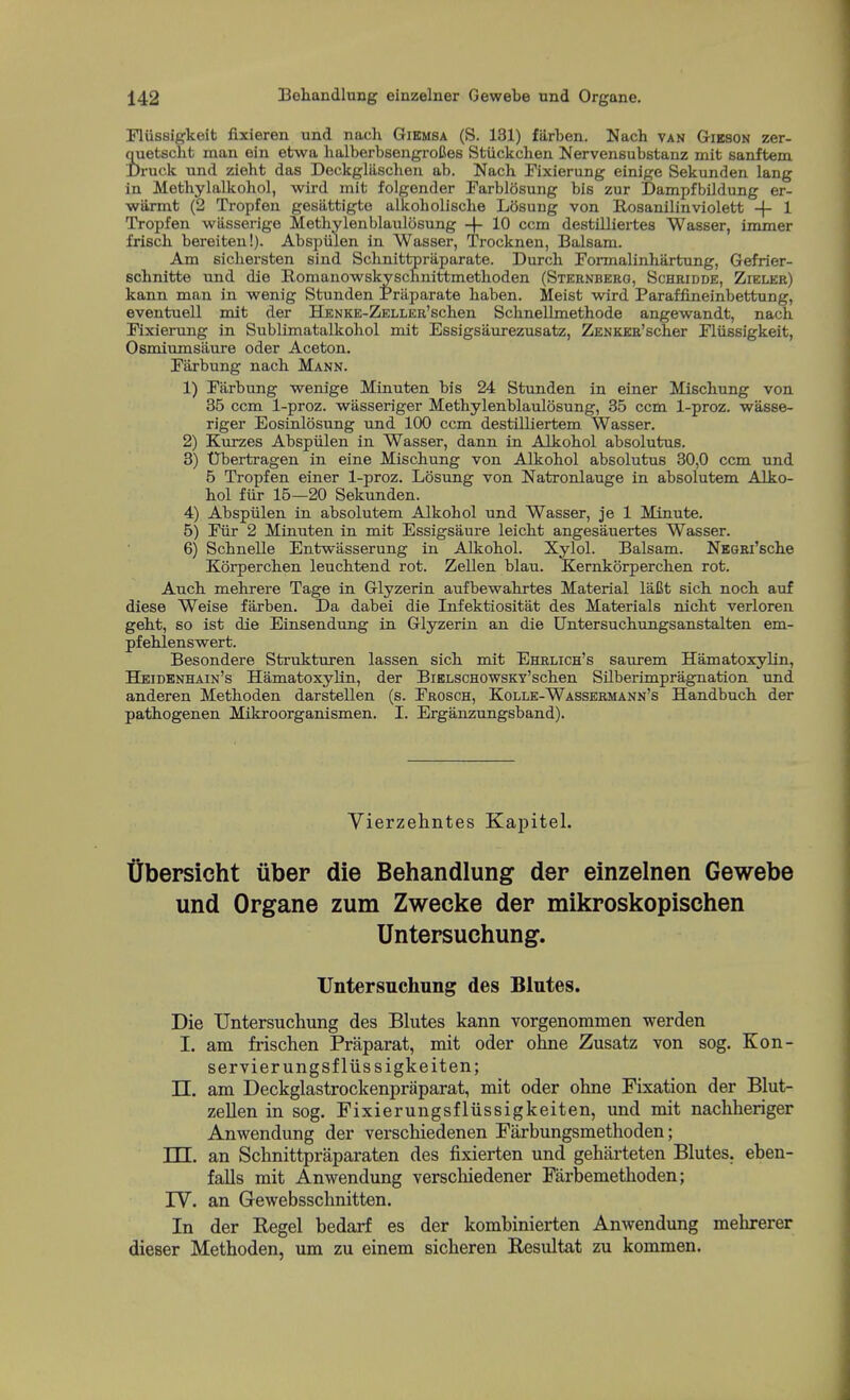 Fliissigkeit fixieren. und nach Gibmsa (S. 131) farben. Nach van Gibson zer- iuetsclit man ein etwa halberbseugi-oCes Stiickchen Nervensubstanz mit sanftem. )ruck und zieht das Deckgliischeu ab. Nacb Fixierung einige Sekunden lang in Metbylalkohol, wird mit folgender Farblosung bis zur Dampfbiidung er- wilrmt (2 Tropfen gesiittigte alkoholische L5sung von E-osanilinviolett -f- 1 Tropfen wiisserige Methylenblaulosung -\- 10 ccm destilliertes Wasser, immer frisch bereiten!). Abspiilen in Wasser, Trocknen, Balsam. Am sicbersten sind Scbnittpriiparate. Durch Formalinhartung, Gefrier- scbnitte und die Romanowskyscnnittmethoden (Sternberg, Schridde, Zieler) kann man in wenig Stunden Praparate haben. Meist wird Paraffineinbettung, eventuell mit der HENKE-ZELLER'scben Scbnellmethode angewandt, nack Fixierung in Sublimatalkobol mit Essigsiiurezusatz, ZENKER'scber Fliissigkeit, Osmiumsiiure oder Aceton. Paxbung nach Mann. 1) Parbung wenige Minuten bis 24 Stunden in einer Miscbung von 35 ccm 1-proz. wasseriger Methylenblaulosung, 35 ccm 1-proz. wasse- riger Eosinlosung und 100 ccm destilliertem. Wasser. 2) Kurzes Abspiilen in Wasser, dann in Alkohol absolutus. 3) 'Dbertragen in eine Miscbung von Alkohol absolutus 30,0 ccm und 5 Tropfen einer 1-proz. Losung von Natronlauge in absolutem Alko- hol fiir 15—20 Sekunden. 4) Abspiilen in absolutem Alkohol und Wasser, je 1 Minute. 5) Piir 2 Minuten in mit Essigsaure leicht angesauertes Wasser. 6) Schnelle Entwiisserung in Alkohol. Xylol. Balsam. NEGEi'sche Korperchen leuchtend rot. Zellen blau. Kernkorperchen rot. Auch mehrere Tage in Glyzerin aufbewahrtes Material laCt sich noch auf diese Weise farben. Da dabei die Infektiositat des Materials nicht verloren geht, so ist die Einsendung in Glyzerin an die Untersuchimgsanstalten em- pfehlensv^ert. Besondere Strukturen lassen sich mit Ehrlich's saurem Hamatoxylin, Heidenhain's Hamatoxylin, der BiKLSCHOWSKY'schen Silberimpragnation \md. anderen Methoden darstellen (s. Prosch, Kolle-Wassermann's Handbuch der pathogenen Mikroorganismen. I. Erganzungsband). Vierzehntes Kapitel. tibersicht uber die Behandlung der einzelnen Gewebe und Organe zum Zwecke der mikroskopischen Untersuchung. TJntersuchung des Blutes. Die TJntersuchung des Blutes kann vorgenommen werden I. am frischen Praparat, mit oder ohne Zusatz von sog. Kon- servierungsfliissigkeiten; n. am Deckglastrockenpriiparat, mit oder ohne Fixation der Blut- zellen in sog. Fixierungsfliissigkeiten, und mit nachheriger Anwendung der verschiedenen Farbungsmethoden; TTT. an Schnittpraparaten des fixierten und geharteten Blutes. eben- falls mit Anwendung verscliiedener Farbemethoden; rV. an Gewebsschnitten. In der Kegel bedarf es der kombinierten Anwendung melarerer dieser Methoden, um zu einem sicheren Resultat zu kommen.