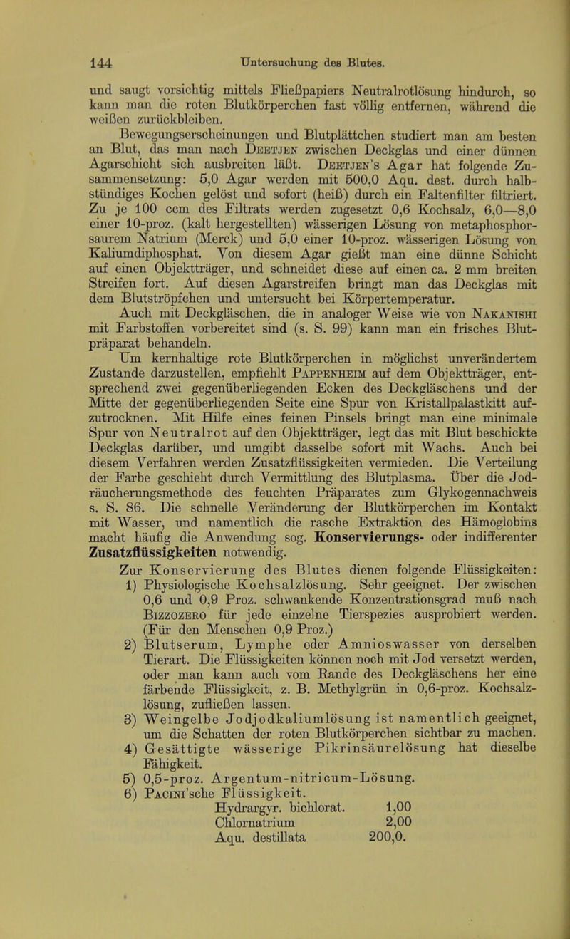 und saiigt vorsichtig mittels Fliefipapiers Neutralrotlosung hindurch, so kann man die roten Blutkorperchen fast vollig entfernen, wahrend die weifien zuriickbleiben. Bewegungsersclieinungen und Blutplattchen studiert man am besten an Blut, das man nach Deetjen zwischen Deckglas und einer diinnen Agarschicht sich ausbreiten liifit. Dbetjen's Agar hat folgende Zu- sammensetzung: 5,0 Agar werden mit 500,0 Aqu. dest. durch halb- stiindiges Kochen gelost und sofort (heifi) durch ein Faltenfilter filtriert. Zu je 100 com des Filtrats werden zugesetzt 0,6 Kochsalz, 6,0—8,0 einer 10-proz. (kalt hergestellten) wasserigen Lcisung von metaphosphor- saurem Natrium (Merck) und 5,0 einer 10-proz. wasserigen Losung von Kaliumdiphosphat. Von diesem Agar gieCt man eine diinne Schicht auf einen Objekttrager, und schneidet diese auf einen ca. 2 mm breiten Streifen fort. Auf diesen Agarstreifen bringt man das Deckglas mit dem Blutstropfchen und untersucht bei Korpertemperatur. Auch mit Deckglaschen, die in analoger Weise wie von Nakanishi mit Farbstoffen vorbereitet sind (s. S. 99) kann man ein frisches Blut- praparat behandeln. Um kernhaltige rote Blutkorperchen in moglichst unverandertem Zustande darzustellen, empfiehlt Pappenheim auf dem Objekttrager, ent- sprechend zwei gegeniiberliegenden Ecken des Deckglaschens und der Mitte der gegeniiberliegenden Seite eine Spur von Kristallpalastkitt auf- zutrocknen. Mit Hilfe eines feinen Pinsels bringt man eine minimale Spur von Neutralrot auf den Objekttrager, legt das mit Blut beschickte Deckglas dariiber, und umgibt dasselbe sofort mit Wachs. Auch bei diesem Verfahren werden Zusatzfliissigkeiten vermieden. Die Yerteilimg der Farbe geschieht durch Yermittlung des Blutplasma. t)ber die Jod- raucherungsmethode des feuchten Praparates zum Grlykogennachweis s. S. 86. Die schnelle Veranderung der Blutkorperchen im Kontakt mit Wasser, und namentlich die rasche Extraktion des Hamoglobins macht haufig die Anwendung sog. KonserYierimgs- oder indifferenter Zusatzfliissigkeiten notwendig. Zur Konservierung des Blutes dienen folgende Fliissigkeiten: 1) Physiologische Kochsalzlosung. Sehr geeignet. Der zwischen 0,6 und 0,9 Proz. schwankende Konzentrationsgrad muB nach Bizzozero fiir jede einzelne Tierspezies ausprobiert werden. (Fiir den Menschen 0,9 Proz.) 2) Blutserum, Lymphe oder Amnioswasser von derselben Tierart. Die Fliissigkeiten konnen noch mit Jod versetzt werden, oder man kann auch vom liande des Deckglaschens her eine farbende Fliissigkeit, z, B. Methylgriin in 0,6-proz. Kochsalz- losung, zuflieBen lassen. 3) Weingelbe Jodjodkaliumlosung ist namentlich geeignet, um die Schatten der roten Blutkorperchen sichtbar zu machen. 4) G-esattigte wasserige Pikrinsaurelosung hat dieselbe Fahigkeit. 5) 0,5-proz. Argentum-nitricum-Losung. 6) PACiNi'sche Fliissigkeit. Hydrargyr. bichlorat. 1,00 Chlomatrium 2,00 Aqu. destillata 200,0.