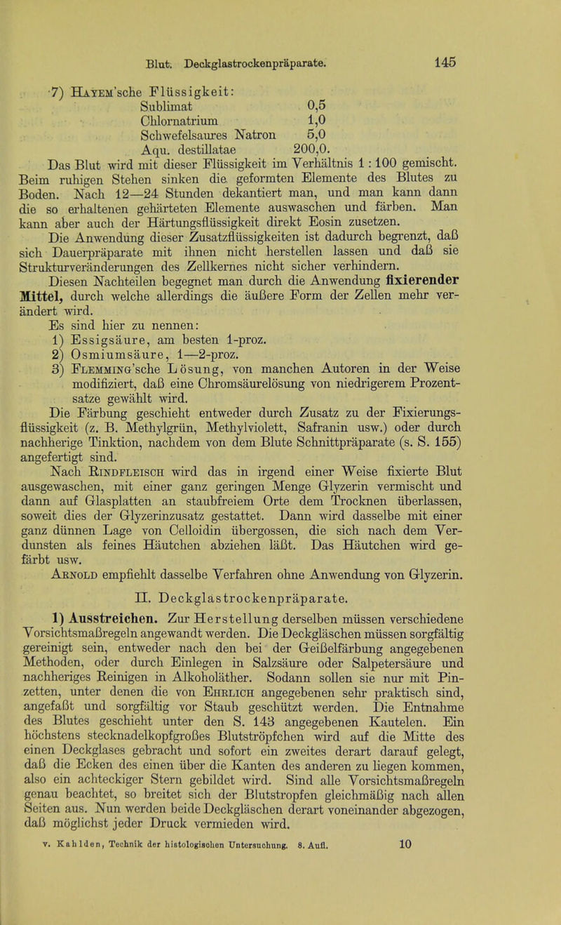 ■7) HAYEJi'sche Flussigkeit: Sublimat 0,5 Chlornatrium 1,0 Schwefelsaures Natron 5,0 Aqu. destillatae 200,0. Das Blut w^rd mit dieser Flussigkeit im Verhaltnis 1:100 gemischt. Beim ruhigen Stehen sinken die. geformten Elemente des Blutes zu Boden. Nach 12—24 Stunden dekantiert man, und man kann dann die so ei-haltenen geharteten Elemente auswaschen und farben. Man kann aber auch der Hartungsflussigkeit direkt Eosin zusetzen. Die Anwendung dieser Zusatzfliissigkeiten ist dadurch begrenzt, dafi sicb Dauerpraparate mit ibnen nicbt herstellen lassen und dafi sie Strukturveranderungen des Zellkernes nicht sicber verhindern. Diesen Nachteilen begegnet man durch die Anwendung flxierender Mittel, durch welche allerdings die aufiere Form der Zellen mebr ver- andert wird. Es sind hier zu nennen: 1) Essigsaure, am besten l-proz. 2) Osmiumsaure, 1—2-proz. 3) FLEMMiNG'sche L 6sung, von manchen Autoren in der Weise modifiziert, dafi eine Cbromsaurelosung von niedrigerem Prozent- satze gewahlt wird. Die Farbung geschieht entweder durch Zusatz zu der Fixierungs- fliissigkeit (z. B. Methylgriin, Methylviolett, Safranin usw.) oder durch nachherige Tinktion, nachdem von dem Blute Schnittpraparate (s. S. 155) angefertigt sind. Nach EiNDFLEiscH wird das in irgend einer Weise fixierte Blut ausgewaschen, mit einer ganz geringen Menge Glyzerin vermischt und dann auf Glasplatten an staubfreiem Orte dem Trocknen iiberlassen, soweit dies der Glyzerinzusatz gestattet. Dann wird dasselbe mit einer ganz diinnen Lage von Celloidin iibergossen, die sich nach dem Yer- dunsten als feines Hautchen abziehen laBt. Das Hautchen wird ge- farbt usw. Arnold empfiehlt dasselbe Yerfahren ohne Anwendung von Glyzerin. H. Deckglastrockenpraparate. 1) Ausstreichen. Zur Herstellung derselben miissen verschiedene YorsichtsmaBregeln angewandt werden. Die Deckglaschen miissen sorgfaltig gereinigt sein, entweder nach den bei der GeiBelfarbung angegebenen Methoden, oder durch Einlegen in Salzsaure oder Salpetersaure und nachheriges Reinigen in Alkoholather. Sodann sollen sie nur mit Pin- zetten, unter denen die von Ehrlich angegebenen sehr praktisch sind, angefaBt und sorgfaltig vor Staub geschiitzt werden. Die Entnahme des Blutes geschieht unter den S. 143 angegebenen Kautelen. Ein hochstens stecknadelkopfgroBes Blutstropfchen wird auf die Mitte des einen Deckglases gebracht und sofort ein zweites derart darauf gelegt, daB die Ecken des einen iiber die Kanten des anderen zu liegen kommen, also ein achteckiger Stern gebildet wird. Sind alle YorsichtsmaBregeln genau beachtet, so breitet sich der Blutstropfen gleichmaBig nach alien Seiten aus. Nun werden beide Deckglaschen derart voneinander abgezogen, dafi moglichst jeder Druck vermieden wird. V. Kahlilen, Technlk der histologisohen Untersnohung. 8. Aufl. 10