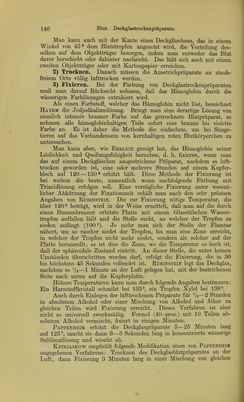 Man kann auch mit der Kante eines Deckglaschens, das in einem Winkel von 45* dem Blutstropfen angesetzt wird, die Verteilung des- selben auf dem Objekttriiger besorgen, indem man entweder das Blut davor lierschiebt oder dahinter nachzieht. Das laBt sich auch mit einem zweiten Objektti-ager oder mit Kartonpapier erreichen. 2) Trocknen. Danach miissen die Ausstrichpraparate an staub- freiem Orte vollig lufttrocken werden. 3) Fixleren. Bei der Farbung von Deckglastrockenpraparaten mufi man darauf Riicksicht nehmen, dafi das Hamoglobin durch die wasserigen Farblosungen extrahiert wird. Als einen Farbstoff, welcher das Hamoglobin nicht lost, bezeichnet Hayem die Jodjodkaliumlosung. Bringt man eine derartige Losung von ziemlich intensiv brauner Farbe auf das getrocknete Blutpraparat, so nehmen alle hamoglobinhaltigen Telle sofort eine braune bis violette Farbe an. Es ist daher die Methode die einfachste, um bei Sauge- tieren aiif das Vorhandensein von kemhaltigen roten Blutkorperchen zu untersuchen. Man kann aber, wie Ehrlich gezeigt hat, das Hamoglobin seiner LosHchkeit und Quellungsfahigkeit berauben, d. h. fixieren, wenn man das auf einem Deckglaschen ausgestrichene Praparat, nachdem es luft- trocken geworden ist, eine oder mehrere Stunden auf einem Kupfer- blech auf 120—150° erhitzt halt, Diese Methode der Fixierung ist bei weitem die beste, namentHch wenn nachfolgende Farbung mit Triacidlosung erfolgen soli. Eine vorziigliche Fixierung unter wesent- licher Abkiirzung der Fixationszeit erhalt man nach den sehr prazisen Angaben von Rubinstein. Die zur Fixierung notige Temperatur, die iiber 120 betragt, wird in der Weise ermittelt, daB man auf die durch einen Bunsenbrenner erhitzte Platte mit einem Glasstabchen Wasser- tropfen auffallen laBt und die Stelle sucht, an welcher der Tropfen zu sieden anfangt (100°). Je mehr man sich der Stelle der Flamme nahert, um so rascher siedet der Tropfen, bis man eine Zone erreicht, in welcher der Tropfen nicht mehr siedet, sondem als solcher auf der Platte herumrollt; es ist dies die Zone, wo die Temperatur so hoch ist, daB der spharoidale Zustand eintritt. An dieser Stelle, die imter keinen Umstanden iiberschritten werden darf, erfolgt die Fixierung, die in 30 bis hochstens 45 Sekvmden voUendet ist. Rubinstein legt das Deckglas, nachdem es —1 IMinute an der Luft gelegen hat, mit der bestrichenen Seite nach unten auf die Kupferplatte. Hohere Temperaturen kann man durch folgende Angaben bestimmen: Ein Harnstoffkristall schmilzt bei 135, ein Tropfen Xylol bei 139°. Auch durch Einlegen der lufttrockenen Praparate fiir —2 Stimden in absolutem Alkohol oder einer Mischung von Alkohol und Ather zu gleichen Teilen wird Fixierung erreicht. Dieses Verfahren ist aber nicht so universeU zweckmaBig. Formol (40-proz.) mit 10 Teilen ab- solutem Alkohol vermischt, fixiert in einigen Minuten. Pappenheim erhitzt die Deckglaspraparate 5—25 Minuten lang auf 125°, taucht sie dann 3—5 Sekunden lang in konzentrierte wasserige Subhmatlosung und wascht ab. KIniejaskow empfiehlt folgende Modifikation eines von Pappenheim angegebenen Verfahrens: Trocknen des Deckglasblutpraparates an der Luft, dann Fixierung 3 Minuten lang in einer Mischung von gleichen 4-