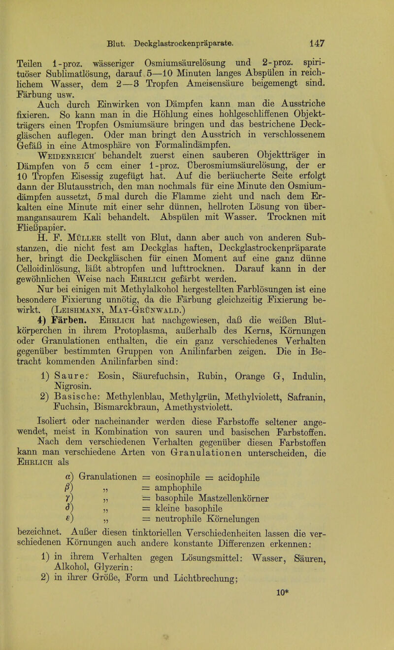 Teilen 1-proz. wasseriger Osmiumsaurelosung und 2-proz. spiri- tuoser Sublimatlosung, darauf 5—10 Minuten langes Abspiilen in reich- lichem Wasser, dem 2—3 Tropfen Ameisensaure beigemengt sind. Farbung usw. Auch durch Einwirken von Dampfen kann man die Ausstriche fixieren. So kann man in die Hohlung eines hohlgeschliffenen Objekt- tragers einen Tropfen Osmiumsaure bringen und das bestrichene Deck- glaschen aiiflegen. Oder man bringt den Ausstrich in verschlossenem GefaB in eine Atmosphare von Formalindampfen. Weidenreich' behandelt zuerst einen sauberen Objekttrager in Dampfen von 5 com einer 1-proz. Uberosmiumsaurelosung, der er 10 Tropfen Eisessig zugefiigt hat. Anf die beraucherte Seite erfolgt dann der Blutausstrich, den man nochmals fiir eine Minute den Osmium- dampfen aussetzt, 5mal durch die Flamme zieht und nach dem Er- kalten eine Minute mit einer sehr diinnen, heUroten Losung von iiber- mangansaurem Kali behandelt. Abspiilen mit Wasser. Trocknen mit FlieBpapier. H. F. MuLLER stellt von Blut, dann aber auch von anderen Sub- stanzen, die nicht fest am Deckglas haften, Deckglastrockenpraparate her, bringt die Deckglaschen fiir einen Moment auf eine ganz diinne Celloidinlosung, laBt abtropfen und lufttrocknen. Darauf kann in der gewohnhchen Weise nach Ehrlich gefarbt werden. Nur bei einigen mit Methylalkohol hergestellten Farblosungen ist eine besondere Fixierung unnotig, da die Farbung gleichzeitig Fixierung be- vrirkt. (Leishmann, May-Grunwald.) 4-) Farben. Ehrlich hat nachgewiesen, da6 die weifien Blut- kdrperchen in ihrem Protoplasma, auBerhalb des Kerns, Komungen oder Granulationen enthalten, die ein ganz verschiedenes Verhalten gegeniiber bestimmten Gruppen von Anihnfarben zeigen. Die in Be- tracht kommenden Anihnfarben sind: 1) Saure: Eosin, Saurefuchsin, Rubin, Orange G, InduHn, Nigrosin. 2) Basische: Methylenblau, Methylgriin, Methylviolett, Safranin, Fuchsin, Bismarckbraun, Amethystviolett. Isoliert oder nacheinander werden diese Farbstoffe seltener ange- wendet, meist in Kombination von sauren und basischen Farbstoffen. Nach dem verschiedenen Verhalten gegeniiber diesen Farbstoffen kann man verschiedene Arten von Granulationen imterscheiden, die Ehrlich als a) Granulationen = eosinophile = acidophile /?) „ = amphophile y) „ = basophile Mastzellenkomer o) „ = kleine basophile „ = neutrophile Komelungen bezeichnet. AuBer diesen tinktoriellen Verschiedenheiten lassen die ver- schiedenen Komungen auch andere konstante Differenzen erkennen: 1) in ihrem Verhalten gegen Losungsmittel: Wasser, Sauren, Alkohol, Glyzerin: 2) in ihrer GroBe, Form und Lichtbrechung; 10*