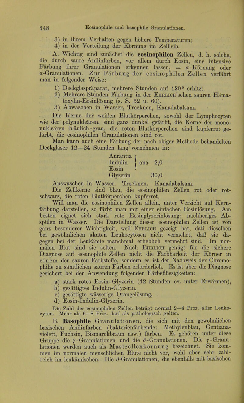 3) in ihrem Verhalten gegen hohere Temperaturen; 4) in der Verteilung der Kornung im Zellleib. A. Wichtig sind zunachst die eosinophilen Zellen, d, h. solche, die durch sam-e Anilinfarben, vor allem durch Eosin, eine intensive Farbung ilirer Granulationen erkennen lassen, = a-Kornung oder a-Granulationen. Zur Farbung der eosinophilen Zellen verfahrt man in folgender Weise: 1) Deckglaspraparat, mehrere Stun den auf 120° erhitzt. 2) Mehrere Stunden Farbung in der EHRLicii'schen sauren Hama- toxylin-Eosinlosung (s. S. 52 u. 60). 3) Abwaschen in Wasser, Trocknen, Kanadabalsam. Die Kerne der weiBen Blutkorperchen, sowohl der Lymphocyten wie der polynuklearen, sind ganz dunkel gefarbt, die Kerne der mono- nuklearen blaulich-grau, die roten Blutkorperchen sind kupferrot ge- farbt, die eosinophilen Granulationen sind rot. Man kann auch eine Farbung der nach obiger Methode behandelten Deckglaser 12—24 Stunden lang vomehmen in: Aurantia i InduUn J ana 2,0 Eosin ' Glyzerin 30,0 Auswaschen in Wasser. Trocknen. Kanadabalsam. Die Zellkeme sind blau, die eosinophilen Zellen rot oder rot- schwarz, die roten Blutkorperchen kupfeiTot. Will man die eosinophilen Zellen allein, unter Yerzicht auf Kem- farbung darstellen, so farbt man mit einer einfachen Eosinlosung. Am besten eignet sich stark rote Eosinglyzerinlosung; nachheriges Ab- spiilen in Wasser. Die Darstellung dieser eosinophilen Zellen ist von ganz besonderer Wichtigkeit, weil Ehrlich gezeigt hat, dafi dieselben bei gewohnhchen akuten Leukocytosen nicht vermehrt, dafi sie da- gegen bei der Leukamie manchmal erheblich vermehrt sind. Im nor- malen Blut sind sie selten. Nach Ehrlich geniigt fiir die sichere Diagnose auf eosinophile Zellen nicht die Farbbarkeit der Komer in einem der sauren FarbstofEe, sondem es ist der Nachweis der Chromo- phihe zu samtlichen sauren Farben erforderlich. Es ist aber die Diagnose gesichert bei der Anwendung folgender Farbefiiissigkeiten: a) stark rotes Eosin-Glyzerin (12 Stunden ev. unter Erwarmen), b) gesattigtes Indulin-Glyzerin, c) gesattigte wasserige Orangelosung, d) Eosin-Indulin-Glyzerin. Die ZaKL der eosinophilen Zellen betragt normal 2—4 Proz. aller Leuko- cyten. Mehr als 6—8 Proz. darf als pathologisch gelten. B. Basophile Granulationen, die sich mit den gewohnhchen basischen Anilinfarben (bakterienfarbende: Methylenblau, Gentiana- violett, Fuchsin, Bismarckbraun usw.) farben. Es gehoren unter diese Gruppe die y-Granulationen und die (J-Granulationen. Die y-Granu- lationen werden auch als Mastzellenkornung bezeichnet. Sie kom- men im normalen menschlichen Blute nicht vor, wohl aber sehr zalil- reich im leukiimischen. Die tJ-Granulationen, die ebenfalls mit basischen