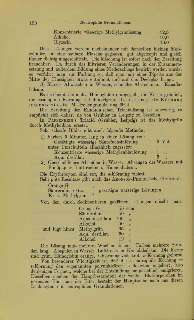 Konzentrierte wasserige Methylgriinlosung 12,5 Alkohol 10,0 Glyzerin 10,0 Diese Lcisungen werden nacheinander mit demselben kleinen MeB- zylinder, in eine saubere Flasche gegossen, gut abgetropft und gleich iminer tuchtig umgeschiittelt. Die Mischung ist sofort nach der Bereitung braucbbar. Da durch das Filtrieren Veranderungen in der Zusammen- setzung und auBerdem Bildung eines Niederschlags bewirkt werden wiirde, so verfahrt man zur Farbung so, dafi man mit einer Pipette aus der Mitte der Fliissigkeit etwas entnimmt und auf das Deckglas bringt. 3) Kurzes Abwaschen in Wasser, schnelles Abtrocknen. Kanada- balsam. Es erscheint dann das Hamoglobin orangegelb, die Kerne griinlich, die eosinophile Komung tief dunkelgrau, die neutrophile Kornung intensiv violett, Mastzellengranula ungefarbt. Die Bereitung der EHRLics'schen Triacidlosung ist schwierig, es empfiehlt sich daher, sie von Griibler in Leipzig zu beziehen. In Pappenheim's Triacid (Griibler, Leipzig) ist das Methylgriin durch Methylenblau ersetzt. Sehr scharfe Bilder gibt auch folgende Methode: 1) Farben 5 Minuten lang in einer Losung von: Gesattigte wasserige Saurefuchsinlosung 5 Vol. unter Umscbiitteln allmahlich zugesetzt: Konzentrierte wasserige Methylenblaulosung 1 „ Aqu. destillat. 5 „ 2) Oberflachliches Abspiilen in Wasser, Absaugen des Wassers mit FlieBpapier, Lufttrocknen, Kanadabalsam. Die Erythrocyten sind rot, die e-Komung violett. Sehr gute Resultate gibt auch das ARONSON-PmLipp'sche Gemisch: Orange-G j Saurerubin extra | gesattigte wasserige Losungen. Kjist. Methylgriin ' Yon den durch Sedimentieren geklarten Losungen mischt man: Orange G 55 ccm Saurerubin 50 ,, Aqua destillata 100 „ Alkohol 50 „ und fiigt hinzu Methylgriin 65 „ Aqu. destillat. 50 „ Alkohol 12 „ Die Losung muB mehrere Wochen stehen. Farben mehrere Stun- den lang. Abspiilen in Wasser, Lufttrocknen, Kanadabalsam. Die Kerne sind griin, Hamoglobin orange, €-K6rnung violettrot, a-Kornung gelbrot. Yon besonderer Wichtigkeit ist, dafi diese neutrophile Kornung = e-Kornung den sogenannten polynuklearen Leukocyten angehort, also denjenigen Formen, welche bei der Entziindimg hauptsachlich emigrieren. Dieselben machen den Hauptbestandteil der weiBen Blutkorperchen im normalen Blut aus; der Eiter besteht der Hauptsache nach aus diesen Leukocyten mit neutrophilen Granulationen.