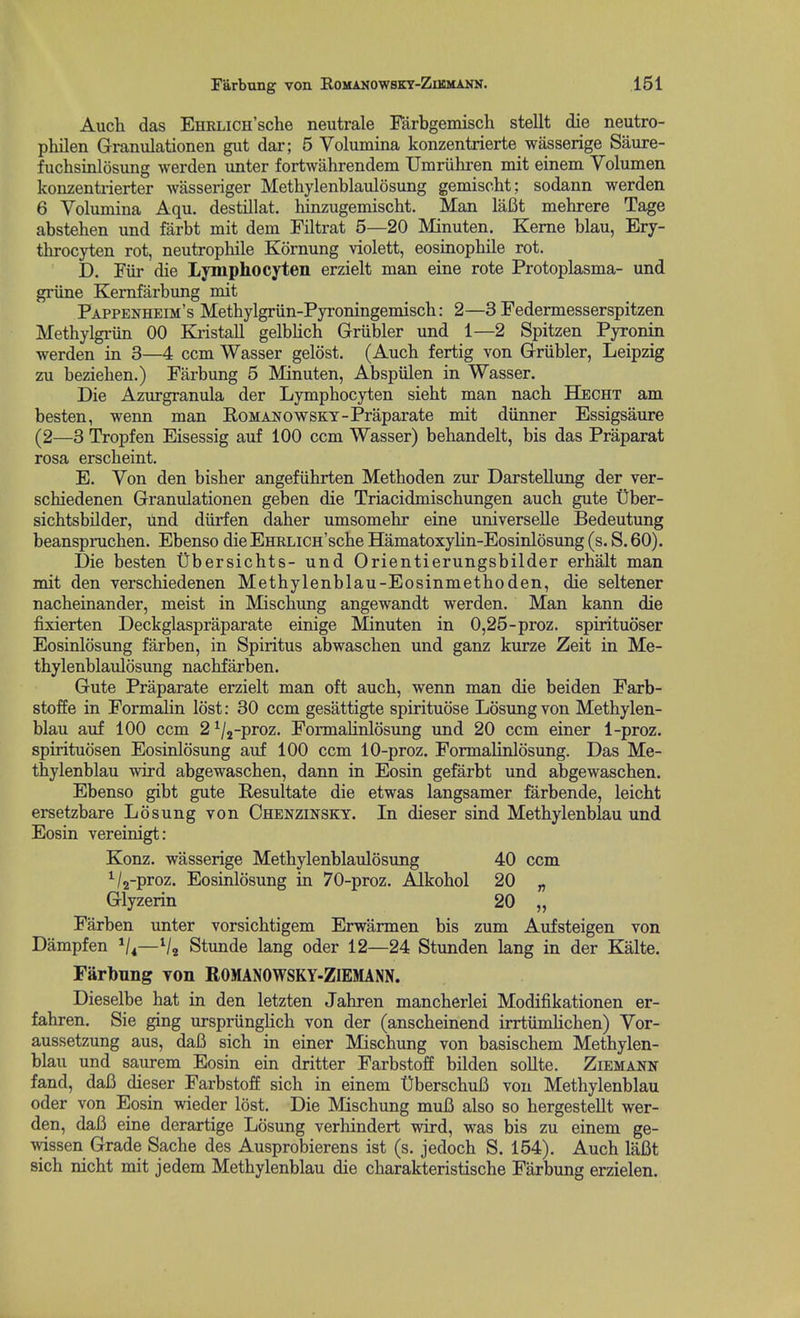 Auch das EnRLiCH'sche neutrale Farbgemisch stellt die neutro- philen Granulationen gut dar; 5 Volumina konzentrierte wasserige Saure- fuchsinlosung werden unter fortwahrendem Umriihren mit einem Volumen konzentrierter wasseriger Methylenblaulosung gemischt: sodann werden 6 Volumina Aqu. destillat. hinzugemischt. Man laBt mehrere Tage abstehen und farbt mit dem Filtrat 5—20 Minuten. Keme blau, Ery- throcyten rot, neutrophile Kornung violett, eosinopbile rot. D. Fiir die Lymphocyten erzielt man eine rote Protoplasma- und griine Kernfarbung mit Pappenheim's Methylgriin-Pyroningemiscb: 2—3 Federmesserspitzen Methylgriin 00 Kristall gelblich Griibler und 1—2 Spitzen Pyronin werden in 3—4 ccm Wasser gelost. (Auch fertig von Griibler, Leipzig zu bezieben.) Farbung 5 Minuten, Abspiilen in Wasser. Die Azurgranula der Lymphocyten siebt man nacb Hecht am besten, wenn man RoMANOWSKY-Praparate mit diinner Essigsaure (2—3 Tropfen Eisessig auf 100 ccm Wasser) bebandelt, bis das Praparat rosa erscbeint, E. Yon den bisber angefiihrten Metboden zur Darstellung der ver- scbiedenen Granulationen geben die Triacidmiscbungen aucb gute t)ber- sicbtsbilder, und diirfen daher umsomebr eine universelle Bedeutung beansprucben. Ebenso die EHRLiCH'scbe Hamatoxylin-Eosinlosung (s. S. 60). Die besten Ubersichts- und Orientierungsbilder erbalt man mit den verscbiedenen Metbylenblau-Eosinmetboden, die seltener nacbeinander, meist in Miscbung angewandt werden. Man kann die fixierten Deckglaspraparate einige Minuten in 0,25-proz. spirituoser Eosinlosung farben, in Spiritus abwascben und ganz kurze Zeit in Me- thylenblaulosung nacbfarben. Gute Praparate erzielt man oft aucb, wenn man die beiden Farb- stoffe in Formalin lost: 30 ccm gesattigte spirituose Losung von Metbylen- blau auf 100 ccm 2 ^/j-proz. Formalinlosung und 20 ccm einer 1-proz. spiritudsen Eosinlosung auf 100 ccm 10-proz. Formalinlosung. Das Me- thylenblau wird abgewascben, dann in Eosin gefarbt und abgewascben. Ebenso gibt gute Resultate die etwas langsamer farbende, leicbt ersetzbare Losung von Chenzinsky. In dieser sind Metbylenblau und Eosin vereinigt: Konz. wasserige Metbylenblaulosung 40 ccm ^/g-proz. Eosinlosung in 70-proz. Alkobol 20 „ Glyzerin 20 „ Farben unter vorsicbtigem Erwarmen bis zum Aufsteigen von Dampfen V4—V2 Stunde lang oder 12—24 Stunden lang in der Kalte. Farbung yon ROMANOWSKY-ZIEMANN. Dieselbe bat in den letzten Jabren mancberlei Modifikationen er- fabren. Sie ging urspriinglicb von der (anscbeinend irrtiimlicben) Vor- aussetzung aus, dafi sich in einer Miscbung von basiscbem Metbylen- blau und saurem Eosin ein dritter Farbstoff bilden sollte. Ziemann fand, daB dieser Farbstoff sicb in einem UberscbuB von Metbylenblau Oder von Eosin wieder lost. Die Miscbung muB also so bergestellt wer- den, daB eine derartige Losung verbindert wird, was bis zu einem ge- wissen Grade Sache des Ausprobierens ist (s. jedocb S. 154). Auch laBt sicb nicbt mit jedem Metbylenblau die cbarakteristische Farbung erzielen.