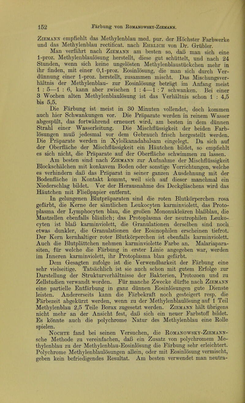 ZiEMANN empfiehlt das Methylenblau med. pur. der Hochster Farbwerke und das Methylenblau rectificat. nacli Ehklich von Dr. Griibler. Man verfiihrt nach Ziemann am besten so, dafi man sich eine 1-proz. Methylenblaulosung herstellt, diese gut schuttelt, und nach 24 Stunden, wenn sich keine ungelosten Methylenblaustiickchen mehr in ihr finden, mit einer 0,1-proz. Eosinlosung, die man sich durch Ver- diinnung einer 1-proz. herstellt, zusammen mischt. Das Mischungsver- haltnis der Methylenblau- zur Eosinlosung betragt im Anfang meist 1 : 5—1 : 6, kann aber zwischen 1 : 4—1 : 7 schwanken. Bei einer 3 Wochen alten Methylenblaulosung ist das Verhaltnis schon 1 : 4,5 bis 5,5. Die Farbung ist meist in 30 Minuten vollendet, doch kommen auch bier Schwankungen vor. Die Praparate werden in reinem Wasser abgespult, das fortwahrend erneuert wird, am besten in dem diinnen Strahl einer Wasserleitung. Die Mischfliissigkeit der beiden Farb- I5sungen muB jedesmal vor dem Gebrauch frisch hergestellt werden. Die Praparate werden in Xylolkanadabalsam eingelegt. Da sich auf der Oberflache der Mischfliissigkeit ein Hautchen bildet, so empfiehlt es sich nicht, die Praparate auf der Oberflache schwimmen zu lassen. Am besten sind nach Ziemann zur Aufnahme der Mischfliissigkeit Blockschalchen mit konkavem Boden oder sonstige Vorrichtungen, welche es verhindem daB das Praparat in seiner ganzen Ausdehnung mit der Bodenflache in Kontakt kommt, well sich auf dieser manchmal ein Niederschlag bildet. Yor der Herausnahme des Deckglaschens wird das Hautchen mit FUeBpapier entfemt. In gelungenen Blutpraparaten sind die roten Blutkorperchen rosa gefarbt, die Kerne der samtHchen Leukocyten karminviolett, das Proto- plasma der Lymphocyten blau, die grofien Mononuklearen blaBblau, die MastzeUen ebenfalls blaulich; das Protoplasma der neutrophilen Leuko- cyten ist blafi karminviolett, die Grranulationen derselben sind noch etwas dunkler, die Grranulationen der Eosinophilen erscheinen tiefrot. Der Kern kernhaltiger roter Blutkorperchen ist ebenfalls karminviolett. Auch die Blutplattchen nehmen karminviolette Farbe an. Malariapara- siten, fiir welche die Farbung in erster Linie angegeben war, werden im Inneren karminviolett, ihr Protoplasma blau gefarbt. Dem Gesagten zufolge ist die Yerwendbarkeit der Farbung eine sehr vielseitige. Tatsachlich ist sie auch schon mit gutem Erfolge zur Darstellung der Strukturverhaltnisse der Bakterien, Protozoen und zu ZeUstudien verwandt worden. Fiir manche Zwecke diirfte nach Ziemann eine partieUe Entfarbung in ganz diinnen Eosinlosungen gute Dienste leisten. Andererseits kann die Farbekraft noch gesteigert resp. die Farbezeit abgekiirzt werden, wenn zu der Methylenblaulosung auf 1 Teil Methylenblau 2,5 Teile Borax zugesetzt werden. Ziemann halt iibrigens nicht mehr an der Ansicht fest, daB sich ein neuer Farbstoff bildet. Es konnte auch die polychrome Natur des Methylenblau eine Rolle spielen. NocHTE fand bei seinen Yersuchen, die Romanowskt-Ziemann- sche Methode zu vereinfachen, daB ein Zusatz von polychi'omem Me- thylenblau zu der Methylenblau-Eosinlosung die Farbung sehr erleichtei't. Polychrome Methylenblavilosungen allein, oder mit Eosinlosung vermischt, geben kein befriedigendes Resultat. Am besten verwendet man neutra-