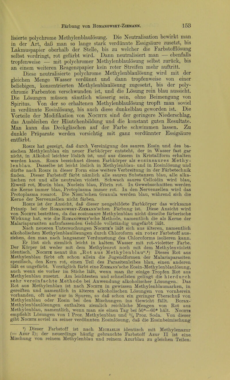 lisierte polychrome Methylenblaulosung. Die Neutralisation bewirkt man in der Art, da6 man so lange stark verdiinnte Essigsaure zusetzt, bis Lakmuspapier oberhalb der Stelle, bis zu welcher die Farbstofflosung selbst vordringt, rot gefiirbt wird. Dann neutralisiert man — ebenfalls tropfenweise — mit polychromer Methylenblaulosung selbst zuriick, bis an einem weiteren Reagenzpapier kein roter Streifen mehr auftritt. Diese neutrahsierte polychrome Methylenblaulosung wird mit der gleichen Menge Wasser verdiinnt und dann tropfenweise von einer behebi^en, konzentrierten Methylenblaulosung zugesetzt, bis der poly- chrome Farbenton verschwunden ist, und die Losung rein blau aussieht. Die Losungen miissen samtlich wasserig sein, ohne Beimengung von Spiritus. Von der so erhaltenen Methylenblaulosung tropft man soviel in verdiinnte Eosinlosung, bis auch diese dunkelblau geworden ist. Die Vorteile der Modifikation von Nochte sind der geringere Niederschlag, das Ausbleiben der Hautchenbildung und die konstant guten Resultate. Man kann das Deckglaschen auf der Farbe schwimmen lassen. Zu dunkle Praparate werden vorsichtig mit ganz verdiinnter Essigsaure entfarbt. Rosin hat gezeigt, daC durch Vereinigung des saureri Eosin und des ba- sischen Methylenblau ein neuer Earbkorper entstebt, der in Wasser fast gar nicbt, in Alkobol leichter loslicb ist, xmd aus diesem in Kxistallform erbalten werden kann. Hosin bezeichnet diesen Farbkorper als eosinsaures Metby- lenblau. Dasselbe ist leicbt loslicb in Metbylenblau- und in Eosinlosung und diirfte nacb Rosin in dieser Form eine weitere Verbreitung in der Farbetecbnik finden. Dieser Farbstoff farbt namlicb alle sauren Substanzen blau, alle alka- liscben rot und alle neutralen violett. Scbwach saures Celloidin wird blau, EiweiB rot, Mucin blau, Nuclein blau. Fibrin rot. In Gewebsscbnitten werden die Kerne immer blau, Protoplasma immer rot. In den Nervenzellen wird das Protoplasma rosarot. Die NissL'scben Granula werden blau, wabrend sicb die Kerne der Nervenzellen nicbt farben. Rosin ist der Ansicbt, daC dieser neugebildete Farbkorper das wirksame Prinzip bei der RoMANOWSKY-ZiEMANN'schen Farbung ist. Diese Ansicbt wird von NocHTE bestritten, da das eosinsaure Metbylenblau nicbt dieselbe farberiscbe Wirkung bat, wie die RoMANOWSKY'scbe Metbode, namentlicb die als Kerne der Malariaparasiten aufzufassenden Gebilde voUstandig ungefarbt laCt. Nacb neueren Untersuchungen Nochtb's laCt sich aus alteren, namentlicb alkoboliscben Metbylenblaulosungen durcb Cbloroform ein roter Farbstoff aus- zieben, den man nacb langsamer Verdunstung des Cliloroforms isolieren kann. Er lost sicb ziemlich leicbt in kaltem Wasser mit rot-violetter Farbe. Der Korper ist weder mit dem Metbylenrot nocb mit dem Metbylenviolett identiscb. Nochtk nennt ihn „Rot aus Metbylenblau.') Dieses Rot aus Metbylenblau farbt oft scbon allein die Jugendformen der Malariaparasiten spezifisch, den Kern rot, einen Teil des Parasitenleibes blau, einen anderen laCt es ungefarbt. Vorziiglich farbt eine ZiEMANN'scbe Eosin-Metbylenblaulosung, auch wenn sie vorber im Sticbe laBt, wenn man ihr einige Tropfen Rot aus Metbylenblau zusetzt. Am leicbtesten und schnellsten gelingt die bierdurcb sehr vereinfacbte Metbode bei Anwendung alkoboliscber Losungen. Das Rot aus Metbylenblau ist nacb Nochte in gewissen Metbylenblaumarken, in gereiften und namentlicb in alteren alkoboliscben Losungen von vornherein vorhanden, oft aber nur in Spuren, so daC scbon ein geringer UberscbuC von Metbylenblau oder Eosin bei den Miscbungen ins Gewicbt fallt. Borax- Metbylenblaulosungen entbalten ziemlich reichliche Mengen von Rot aus Metbylenblau, namentlicb, wenn man sie einen Tag bei 60—60» halt. Nochte empfieblt Losungen von 1 Proz. Metbylenblau und Vs Proz. Soda. Von dieser gibt NocHTE soviel zu seiner verdiinnten Eosinlosung, dafi die Eosin beimischung *) Dieser Farbstoff ist nach Michaelis identiscb mit Metbylenazur (=: Azur I); der neuerdings haufig gebrauchte Farbstoff Azur II ist eine. Mischung von reinem Metbylenblau und reinem Azurblau zu gleichen Teilen.-