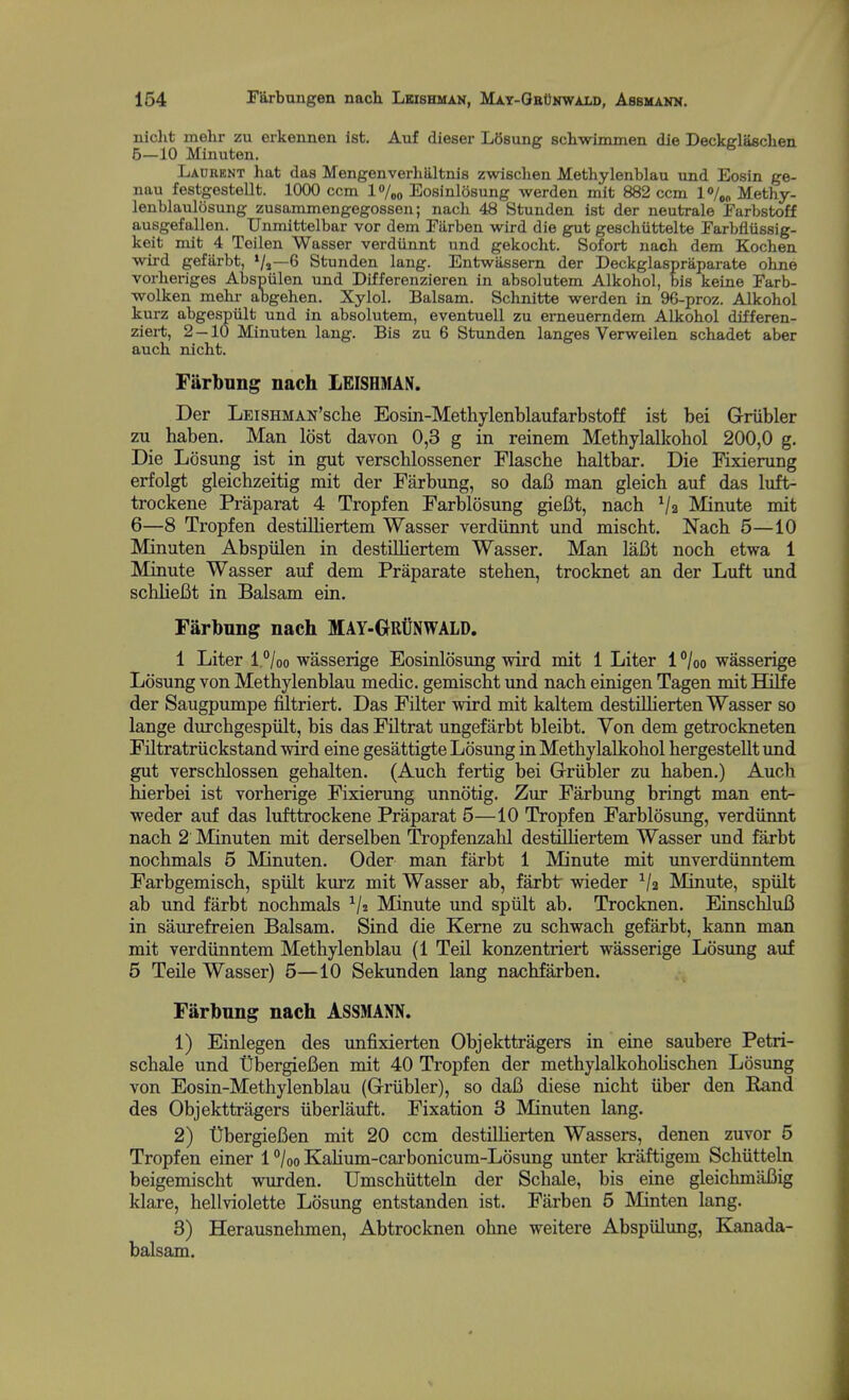 niclit rnelir zu erkennen ist. Auf dieser LOsung schwimmen die Deckglasclien 5— 10 Minuten. Lacrent hat das Mengenverhtlltnis zwischen Methylenblau und Eosin ge- nau festgestellt. 1000 ccm l%o Eosinlosung werden mit 882 ccm l<>/o„ Methy- lenblaiilosung zusammengegossen; nach 48 Stunden ist der neiitrale Farbstoff ausgefallen. Unmittelbar vor dem Fiirben wird die gut geschiittelte Farbfliissig- keit mit 4 Teilen Wasser verdiinnt und gekocht. Sofort nach dem Kochen -wird gefarbt, */»—6 Stunden lang. Entwassern der Deckglaspraparate okne vorheriges Abspiilen und Differenzieren in absolutem Alkohol, bis keine Earb- ■wolken mehi- abgehen. Xylol. Balsam. Schnitte werden in 96-proz. Alkohol kurz abgespiilt und in absolutem, eventuell zu erneuerndem Alkohol differen- ziei-t, 2-10 Minuten lang. Bis zu 6 Stunden langes Verweilen schadet aber auch nicht. Farbung nach LEISHMN. Der LEiSHMAN'sche Eosin-Metliylenblaufarbstoff ist bei Griibler zu haben. Man lost davon 0,3 g in reinem Methylalkohol 200,0 g. Die Losung ist in gut verscblossener Flasche haltbar. Die Fixierung erfolgt gleichzeitig mit der Farbung, so dafi man gleich auf das luft- trockene Praparat 4 Tropfen Farblosung gieCt, nach Va Minute mit 6— 8 Tropfen destHliertem Wasser verdiinnt und mischt. Nach 5—10 Minuten Abspiilen in destilliertem Wasser. Man laBt noch etwa 1 Minute Wasser auf dem Praparate stehen, trocknet an der Luft und sclilieBt in Balsam ein. Farbnng nach MAY-GRllNWALD. 1 Liter l.°/oo wasserige Eosinlosung wird mit 1 Liter l^/oo wasserige Losung von Methylenblau medic, gemischt und nach einigen Tagen mit Hilfe der Saugpumpe filtriert. Das Filter wird mit kaltem destiUierten Wasser so lange durchgespiilt, bis das Filtrat ungefiirbt bleibt. Von dem getrockneten FHtratriickstand wird eine gesattigte Losimg in Methylalkohol hergestellt und gut verschlossen gehalten. (Auch fertig bei Grriibler zu haben.) Auch hierbei ist vorherige Fixierung unnotig. Zur Farbung bringt man ent- weder auf das luftta-ockene Praparat 5—10 Tropfen Farblosung, verdiinnt nach 2 Minuten mit derselben Tropfenzahl destUhertem Wasser und farbt nochmals 5 Minuten. Oder man farbt 1 Minute mit unverdiinntem Farbgemisch, spiilt kurz mit Wasser ab, farbt wieder V2 Minute, spiilt ab und farbt nochmals ^ji Minute und spiilt ab. Trocknen. EinschluB in saurefreien Balsam. Sind die Kerne zu schwach gefarbt, kann man mit verdiinntem Methylenblau (1 Teil konzentriert wasserige Losung auf 5 Teile Wasser) 5—10 Sekunden lang nachfarben. Farbung nach ASSMANN. 1) Einlegen des unfixierten Objekttragers in eine saubere Petri- schale und ObergieBen mit 40 Tropfen der methylalkohoHschen Losung von Eosin-Methylenblau (Griibler), so daB diese nicht iiber den Rand des Objekttragers iiberlauft. Fixation 3 Minuten lang. 2) t)bergieBen mit 20 ccm destiUierten Wassers, denen zuvor 5 Tropfen einer 1 °/oo KaHum-cai*bonicum-Ldsung unter kraftigem Schiitteln beigemischt wurden. Umschiitteln der Schale, bis eine gleichmaBig klare, hellviolette Losung entstanden ist. Farben 5 Minten lang. 3) Herausnehmen, Abtrocknen olme weitere Abspiilung, E^nada- balsam.