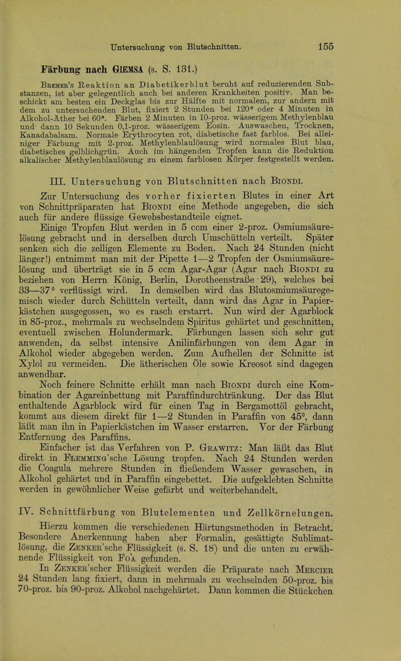 Farbung nach GIEMSA (s. S. 131.) Bremer's Reaktion an Diabetikerblut 'benilit auf reduzierenden Sub- stanzen, ist aber gelegentlich auch bei anderen Krankheiten positiv. Man be- schickt am besten ein Deckglas bis zur Hiilfte mit normalem, zur andern mit dem zu untersuclienden Blut, fixiert 2 Stunden bei 120» oder 4 Minuten in Alkobol-Ather bei GO*. Farben 2 Minuten in 10-proz. wasserigem Methylenblau und dann 10 Sekunden 0,1-proz. -wasserigem Eosin. Auswaschen, Trocknen, Kanadabalsam. Normale Erytkrocyten rot, diabetiscbe fast farblos. Bei allei- niger Piixbung mit 2-proz. Metbylenblaulosung wird normales Blut blau, diabetiscbes gelblichgriin. Auch im hangenden Tropfen kann die Reduktion alkaliscber Methylenblaulosung zu einem farblosen Korper festgestellt werden. TTT. Untersuchung von Blutschnitten nach Biondi. Zur Untersuchung des vorher fixierten Blutes in einer Art von Schnittpraparaten hat Biondi eine Methode angegehen, die sich auch fiir andere fliissige Gewehsbestandteile eignet. Einige Tropfen Blut werden in 5 ccm einer 2-proz. Osmiumsaure- losung gebracht und in derselben durch Umschiittehi verteilt. Spater senken sich die zelligen Elemente zu Boden. Nach 24 Stunden (nicht langer!) entnimmt man mit der Pipette 1—2 Tropfen der Osmiumsaure- losimg und iibertragt sie in 5 ccm Agar-Agar (Agar nach Biondi zu beziehen von Herrn Konig, Berlin, DorotheenstraBe • 29), welches bei 33—37° verfliissigt wird. In demselben wird das Blutosmiumsaurege- misch wieder durch Schiitteln verteilt, dann wird das Agar in Papier- kastchen ausgegossen, wo es rasch erstarrt. Nun wird der Agarblock in 85-proz., mehrmals zu wechselndem Spiritus gehartet und geschnitten; eventuell zwischen Holundermark. Farbungen lassen sich sehr gut anwenden, da selbst intensive Anilinfarbungen von dem Agar in Alkohol wieder abgegeben werden. Zum Aufhellen der Schnitte ist Xylol zu vermeiden. Die atherischen Ole sowie Kreosot sind dagegen anwendbar. Noch feinere Schnitte erhalt man nach Biondi durch eine Kom- bination der Agareinbettung mit Paraffindurchtrankung. Der das Blut enthaltende Agarblock wird fiir einen Tag in Bergamottol gebracht, kommt aus diesem direkt fiir 1—2 Stunden in Paraffin von 45°, dann laBt man ihn in Papierkastchen im Wasser erstarren. Yor der Farbung Entfemung des Paraffins. Einfacher ist das Yerfahren von P. Grawitz: Man laBt das Blut direkt in FLEMMiNo'sche Losung tropfen. Nach 24 Stunden werden die Coagula mehrere Stunden in flieBendem Wasser gewaschen, in Alkohol gehartet und in Paraffin eingebettet. Die aufgeklebten Schnitte werden in gewohnlicher Weise gefarbt und weiterbehandelt. lY. Schnittfarbung von Blutelementen und Zellkornelungen. Hierzu kommen die verschiedenen Hartungsmethoden in Betracht. Besondere Anerkennung haben aber FormaHn, gesattigte Sublimat- losung, die ZENKER'sche Flussigkeit (s. S. 18) und die unten zu erwah- nende Flussigkeit von Foa. gefunden. In ZENKER'scher Fliissigkeit werden die Praparate nach Mercier 24 Stunden lang fixiert, dann in mehrmals zu wechselnden 50-proz. bis 70-proz. bis 90-proz. Alkohol nachgehartet. Dann kommen die Stiickchen