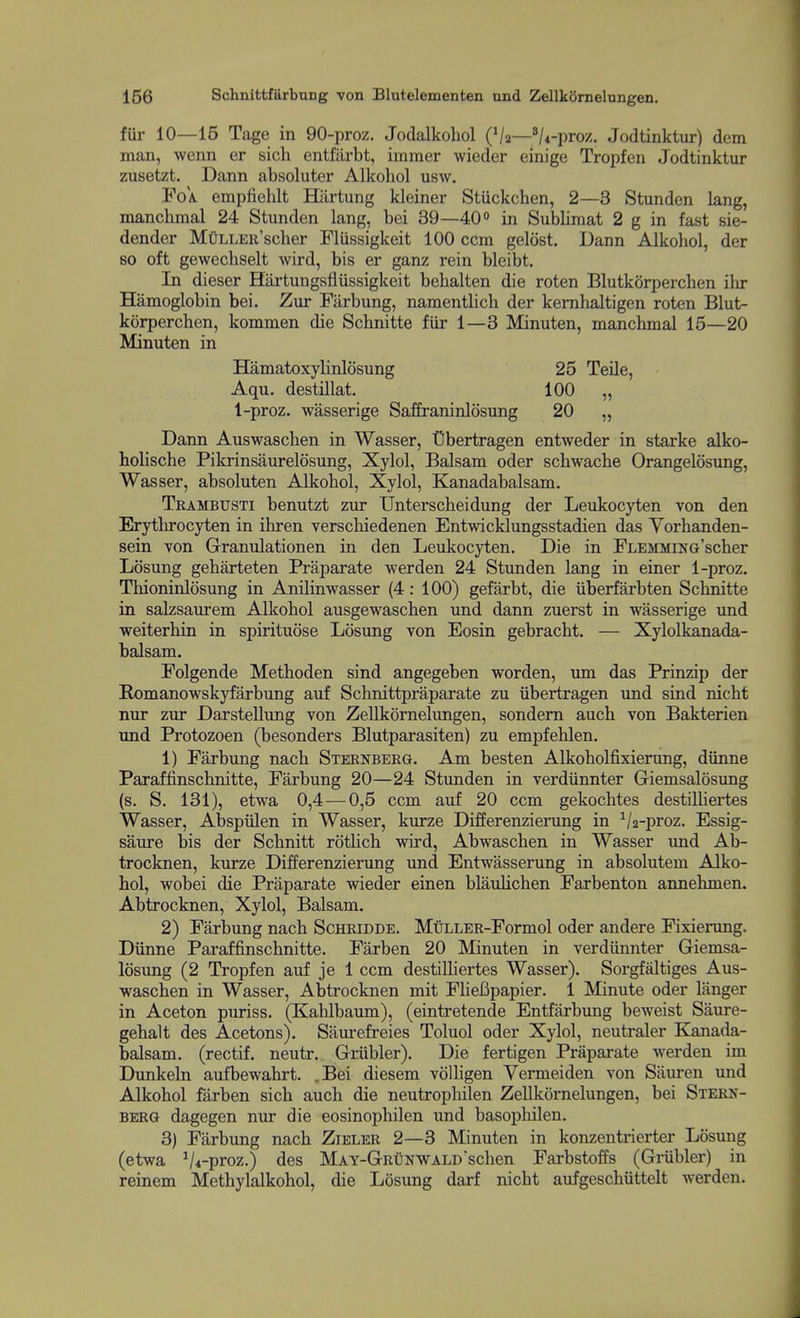 fur 10—15 Tage in 90-proz. Jodalkohol (V2—'/4-proz, Jodtinktur) dem man, wenn er sich entfarbt, immer wieder einige Tropfen Jodtinktur zusetzt. Dann absoluter Alkohol usw. FoA. empfiehlt Hiirtung kleiner Stuckchen, 2—3 Stunden lang, manchmal 24 Stunden lang, bei 39—40 in Sublimat 2 g in fast sie- dender MttLLER'scher Fliissigkeit 100 ccm geldst. Dann Alkohol, der so oft gewechselt wird, bis er ganz rein bleibt. In dieser Hiirtungsfiiissigkeit behalten die roten Blutkorperchen ilir Hamoglobin bei. Zur Farbung, namentlich der kemhaltigen roten Blut- korperchen, kommen die Schnitte fur 1—3 Minuten, manchmal 15—20 Minuten in Hamatoxylinlosung 25 Teile, Aqu. destillat. 100 „ 1-proz. wasserige Saffraninlosung 20 „ Dann Auswaschen in Wasser, Cbertragen entweder in starke alko- holische Pikrinsaurelosung, Xylol, Balsam oder schwache Orangelosung, Wasser, absoluten Alkohol, Xylol, Kanadabalsam. Trambusti benutzt zur Unterscheidung der Leukocyten von den Erythrocyten in ihren verschiedenen Entwicklungsstadien das Yorhanden- sein von Granulationen in den Leukocyten. Die in FLEMMixa'scher Losung geharteten Praparate werden 24 Stunden lang in einer 1-proz. Thioninlosung in Anilinwasser (4: 100) gefarbt, die iiberfarbten Schnitte in salzsaurem Alkohol ausgewaschen und dann zuerst in wasserige und weiterhin in spirituose Losung von Eosin gebracht. — Xylolkanada- balsam. Folgende Methoden sind angegeben worden, um das Prinzip der Romanowskyfarbung auf Schnittpraparate zu iibertragen und sind nicht nur zur Darstellung von Zellkornelungen, sondem auch von Bakterien und Protozoen (besonders Blutparasiten) zu empfehlen. 1) Farbung nach Sternberg. Am besten Alkoholfixierung, diinne Paraffinschnitte, Farbung 20—24 Stunden in verdiinnter Giemsalosung (s. S. 131), etwa 0,4 — 0,5 ccm auf 20 ccm gekochtes destilliertes Wasser, Abspiilen in Wasser, kurze Differenzierung in Va-proz. Essig- saure bis der Schnitt rotHch wird, Abwaschen in Wasser und Ab- trocknen, kurze Differenzierung und Entwasserung in absolutem Alko- hol, wobei die Praparate wieder einen blaulichen Farbenton annehmen. Abtrocknen, Xylol, Balsam. 2) Farbung nach Schridde. MuLLER-Formol oder andere Fixierung. Diinne Paraffinschnitte. Farben 20 Minuten in verdiinnter Giemsa- losung (2 Tropfen auf je 1 ccm destilliertes Wasser). Sorgfaltiges Aus- waschen in Wasser, Abtrocknen mit FlieBpapier. 1 Minute oder langer in Aceton puriss. (Kahlbaum), (eintretende Entfarbung beweist Saure- gehalt des Acetons). Sairrefreies Toluol oder Xylol, neutraler Kanada- balsam. (rectif. neutr. Griibler). Die fertigen Praparate werden im Dunkeln aufbewahrt. .Bei diesem volligen Vermel den von Siiuren und Alkohol farben sich auch die neutrophilen Zellkornelungen, bei Stern- berg dagegen nur die eosinophilen und basophilen. 3) Farbung nach Zieler 2—3 Minuten in konzentrierter Losung (etwa Vi-proz.) des MAY-GRtjNWALDschen Farbstoffs (Griibler) in reinem Methylalkohol, die Losung darf nicht aufgeschiittelt werden.