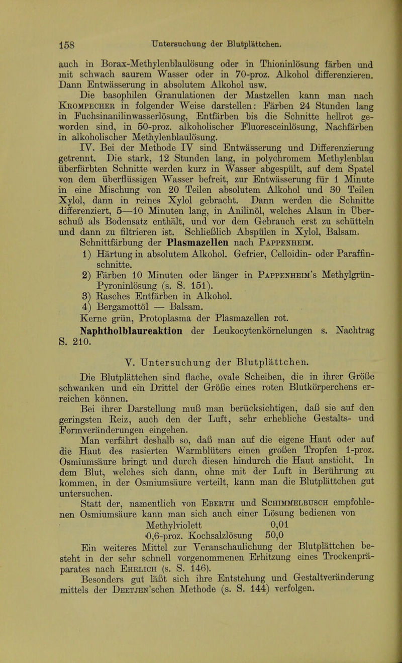 auch in Borax-Methylenblaulosung oder in Thioninlosung farben und luit schwach saurem Wasser oder in 70-proz. Alkohol differenzieren. Dann Entwasserung in absolutem Alkohol usw. Die basophilen Granulationen der Mastzellen kann man nach Ejiompecher in folgender Weise darstellen: Farben 24 Stunden lang in Fuchsinanilinwasserlosung, Entfarben bis die Schnitte hellrot ge- worden sind, in 50-proz. alkoholischer Fluoresceinlosung, Naclifarben in alkoholischer Methylenblaulosung. IV. Bei der Methode IV sind Entwasserung und Differenzierung getrennt. Die stark, 12 Stunden lang, in polychromem Methylenblau iiberfarbten Schnitte werden kurz in Wasser abgespiilt, auf dem Spatel von dem iiberfliissigen Wasser befreit, zm Entwasserung fiir 1 Minute in eine Mischung von 20 Teilen absolutem Alkohol und 30 Teilen Xylol, dann in reines Xylol gebracht. Dann werden die Schnitte differenziert, 5—10 Minuten lang, in Anilinol, welches Alaun in Dber- schuB als Bodensatz enthalt, und vor dem G-ebrauch erst zu schiitteln und dann zu filtrieren ist. SchUefilich Abspiilen in Xylol, Balsam. Schnittfarbung der Plasmazellen nach Pappenheim. 1) Hartungin absolutem Alkohol. Gefrier, Celloidin- oder Paraffin- schnitte. 2) Farben 10 Minuten oder langer in Pappenheim's Methylgriin- Pyroninlosimg (s. S. 151). 3) Basches Entfarben in Alkohol. 4) Bergamottol — Balsam. Kerne griin, Protoplasma der Plasmazellen rot. Naphtholblaureaktion der Leukocytenkomelungen s. Nachtrag S. 210. V. Untersuchung der Blutplattchen. Die Blutplattchen sind flache, ovale Scheiben, die in ihrer Grofie schwanken und ein Drittel der GroBe eines roten Blutkdrperchens er- reichen konnen. Bei ihrer Darstellung muB man beriicksichtigen, daB sie auf den geringsten Reiz, auch den der Luft, sehr erhebUche Gestalts- und Formveranderungen eingehen. Man verfakrt deshalb so, daB man auf die eigene Haut oder auf die Haut des rasierten Warmbliiters einen groBen Tropfen 1-proz. Osmiumsaure bringt und durch diesen hindurch die Haut ansticht. In dem Blut, welches sich dann, ohne mit der Luft in Beriihrung zu kommen, in der Osmiumsaure verteilt, kann man die Blutplattchen gut untersuchen. Statt der, namenthch von Eberth und SchimMelbusch empfohle- nen Osmiumsaure kann man sich auch einer Losung bedienen von Methylviolett 0,01 0,6-proz. Kochsalzlosimg 50,0 Ein weiteres Mittel zur Veranschaulichung der Blutplattchen be- steht in der sehr schnell vorgenommenen Erhitzung eines Trockenprii- parates nach Ehrlich (s. S. 146). Besonders gut laBt sich ihre Entstehung und Gestaltveranderung mittels der DEETJEN'schen Methode (s. S. 144) verfolgen.