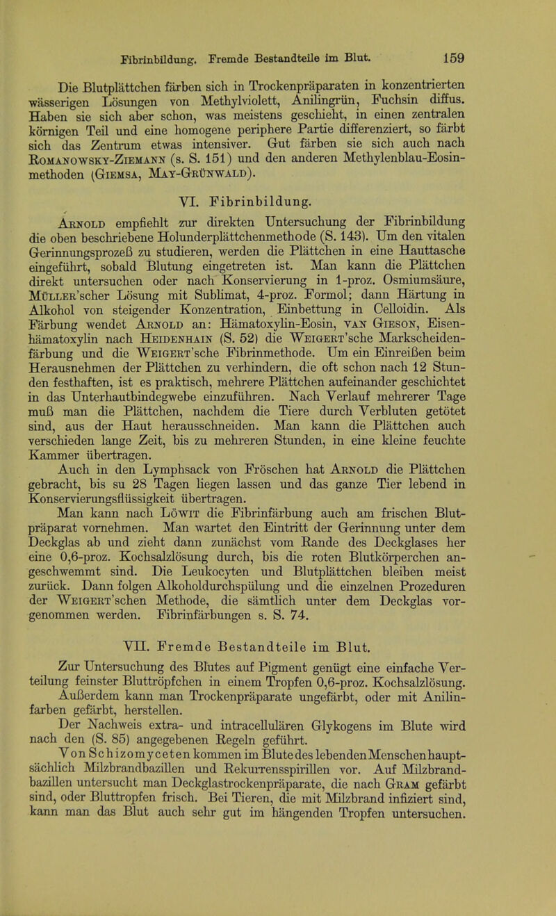 Die Blutplattchen farben sich in Trockenprapaxaten in konzentrierten wasserigen Losimgen von Methylviolett, Anilingriin, Fuchsin diffus. Haben sie sich aber schon, was meistens geschieht, in einen zentralen kornigen Teil und eine homogene periphere Partie differenziert, so farbt sich das Zentrum etwas intensiver. Gut farben sie sich auch nach RoMANOwsKY-ZiEMANN (s. S. 151) und den anderen Methylenblau-Eosin- methoden (Giemsa, May-GriInwald). VI. Fibrinbildung. Arnold empfiehlt zur direkten Untersuchung der Fibrinbildung die oben beschriebene Holunderplattchenmethode (S. 143). Urn den vitalen GerinnungsprozeB zu studieren, werden die Plattchen in eine Hauttasche eingefiihrt, sobald Blutung eingetreten ist. Man kann die Plattchen direkt untersuchen oder nach Konservierung in 1-proz. Osmiumsaiu-e, MuLLERscher Losung mit Sublimat, 4-proz. Formol; dann Hartung in Alkohol Yon steigender Konzentration, Einbettung in Celloidin. Als Farbung wendet Arnold an: Hamatoxylin-Eosin, van Gieson, Eisen- hamatoxylin nach Heidenhain (S. 52) die WEiGERT'sche Markscheiden- farbung und die WEiGERT'sche Fibrinmethode. Um ein EinreiBen beim Herausnehmen der Plattchen zu verhindern, die oft schon nach 12 Stun- den festhaften, ist es praktisch, mehrere Plattchen aufeinander geschichtet in das Unterhautbindegwebe einzufiihren. Nach Verlauf mehrerer Tage mufi man die Plattchen, nachdem die Tiere durch Verbluten getotet sind, aus der Haut herausschneiden. Man kann die Plattchen auch verschieden lange Zeit, bis zu mehreren Stunden, in eine kleine feuchte Kammer iibertragen. Auch in den Lymphsack von Froschen hat Arnold die Plattchen gebracht, bis su 28 Tagen liegen lassen und das ganze Tier lebend in Konservierungsfliissigkeit ubertragen. Man kann nach Lowit die Fibrinfarbung auch am frischen Blut- praparat vomehmen. Man wartet den Eintritt der Gerinnung unter dem Deckglas ab und zieht dann zunachst vom Pande des Deckglases her eine 0,6-proz. Kochsalzlosung durch, bis die roten Blutkorperchen an- geschwemmt sind. Die Leukocyten und Blutplattchen bleiben meist zuriick. Dann folgen Alkoholdurchspulung und die einzelnen Prozeduren der WEiGERT'schen Methode, die samtUch unter dem Deckglas vor- genommen werden. Fibrinfarbungen s. S. 74. VJUL. Fremde Bestandteile im Blut. Zur Untersuchung des Blutes auf Pigment geniigt eine einfache Ver- teilung feinster Bluttropfchen in einem Tropfen 0,6-proz. Kochsalzlosung. AuCerdem kann man Trockenpraparate ungefarbt, oder mit AniUn- farben gefilrbt, herstellen. Der Nachweis extra- und intracellularen Glykogens im Blute wird nach den (S. 85) angegebenen Regeln gefiihrt. VonSch izomyceten kommen im Blute des lebendenMenschenhaupt- sachlich Milzbrandbazillen und Rekurrensspirillen vor. Auf Milzbrand- bazillen untersucht man Deckglastrockenpraparate, die nach Gram gefarbt sind, oder Bluttropfen frisch. Bei Tieren, die mit Milzbrand infiziert sind, kann man das Blut auch sehr gut im hangenden Tropfen untersuchen.