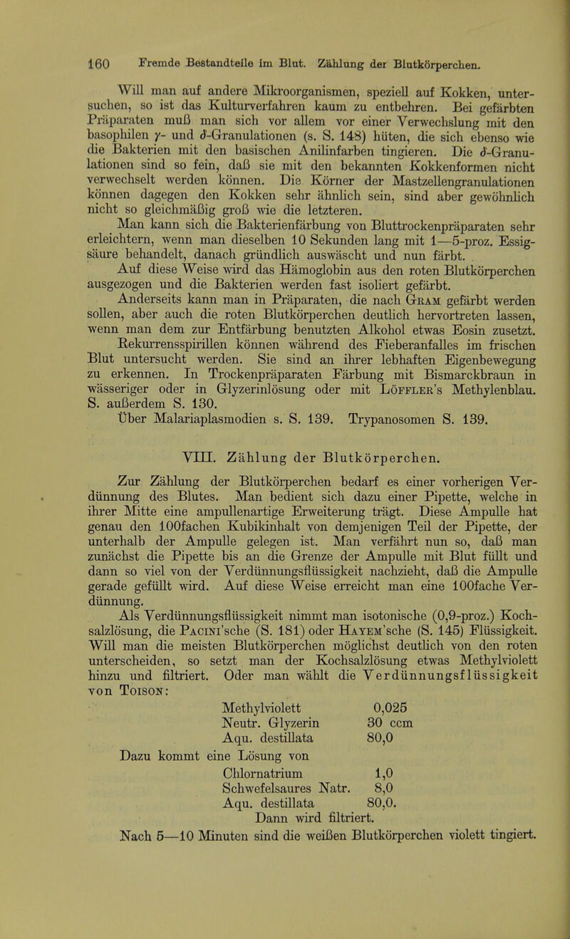 Will man auf andere Miki-oorganismen, spezieU auf Kokken, unter- suchen, so ist das Kulturveiiahren kaum zu entbehren. Bei gefarbten Priiparaten muB man sich vor allem vor einer Verwechslung mit den basophilen y- und d-Grranulationen (s. S. 148) hiiten, die sich ebenso wie die Bakterien mit den basischen Anilinfarben tingieren. Die rf-Granu- lationen sind so fein, daB sie mit den bekannten Kokkenformen nicht verwechselt werden konnen. Die Komer der Mastzellengranulationen konnen dagegen den Kokken sehr abnlich sein, sind aber gewohnlich nicht so gleichmaBig groB wie die letzteren. Man kann sich die Bakterienfarbung von Bluttrockenpraparaten sehr erleichtern, wenn man dieselben 10 Sekunden lang mit 1—5-proz. Essig- saure behandelt, danach griindlich auswascht und nun farbt. Auf diese Weise wird das Hamoglobin aus den roten Blutkorperchen ausgezogen und die Bakterien werden fast isoliert gefarbt. Anderseits kann man in Praparaten, die nach Gram gefarbt werden sollen, aber auch die roten Blutkorperchen deutlich hervortreten lassen, wenn man dem zur Entfarbung benutzten Alkohol etwas Eosin zusetzt. Rekurrensspirillen konnen wahrend des Fieberanfalles im frischen Blut untersucht werden. Sie sind an ihrer lebhaften Eigenbewegimg zu erkennen. In Trockenpraparaten Farbung mit Bismarckbraun in wasseriger oder in Glyzerinlosung oder mit Lopfler's Methylenblau. S. auBerdem S. 130. Tiber Malariaplasmodien s. S. 139. Trypanosomen S. 139. Vm. Zahlung der Blutkorperchen. Zur Zahlung der Blutkorperchen bedarf es einer vorherigen Ver- diinnung des Blutes. Man bedient sich dazu einer Pipette, welche in ihrer Mitte eine ampullenartige Erweiterung tragt. Diese Ampulle hat genau den lOOfachen Kubikinhalt von demjenigen Teil der Pipette, der unterhalb der Ampulle gelegen ist. Man verfahrt nun so, daB man zunachst die Pipette bis an die Grenze der Ampulle mit Blut fiillt und dann so viel von der Yerdiinnungsflussigkeit nachzieht, daB die Ampulle gerade gefullt wird. Auf diese Weise erreicht man eine lOOfache Ver- diinnung. Als Verdiinnungsfliissigkeit nimmt man isotonische (0,9-proz.) Koch- salzlosung, die PACiNi'sche (S. 181) oder HATEM'sche (S. 145) Fliissigkeit. Will man die meisten Blutkorperchen moglichst deutlich von den roten unterscheiden, so setzt man der Kochsalzlosung etwas Methylviolett hinzu und filtriert. Oder man wahlt die Verdiinnungsfliissigkeit von Toison: Methylviolett 0,025 Neutr. Glyzerin 30 ccm Aqu. destUlata 80,0 Dazu kommt eine Losung von Chlornatrium 1,0 Schwefelsaures Natr. 8,0 Aqu. destillata 80,0. Dann wird filtriert. Nach 5—10 Minuten sind die weiBen Blutkorperchen violett tingiert.