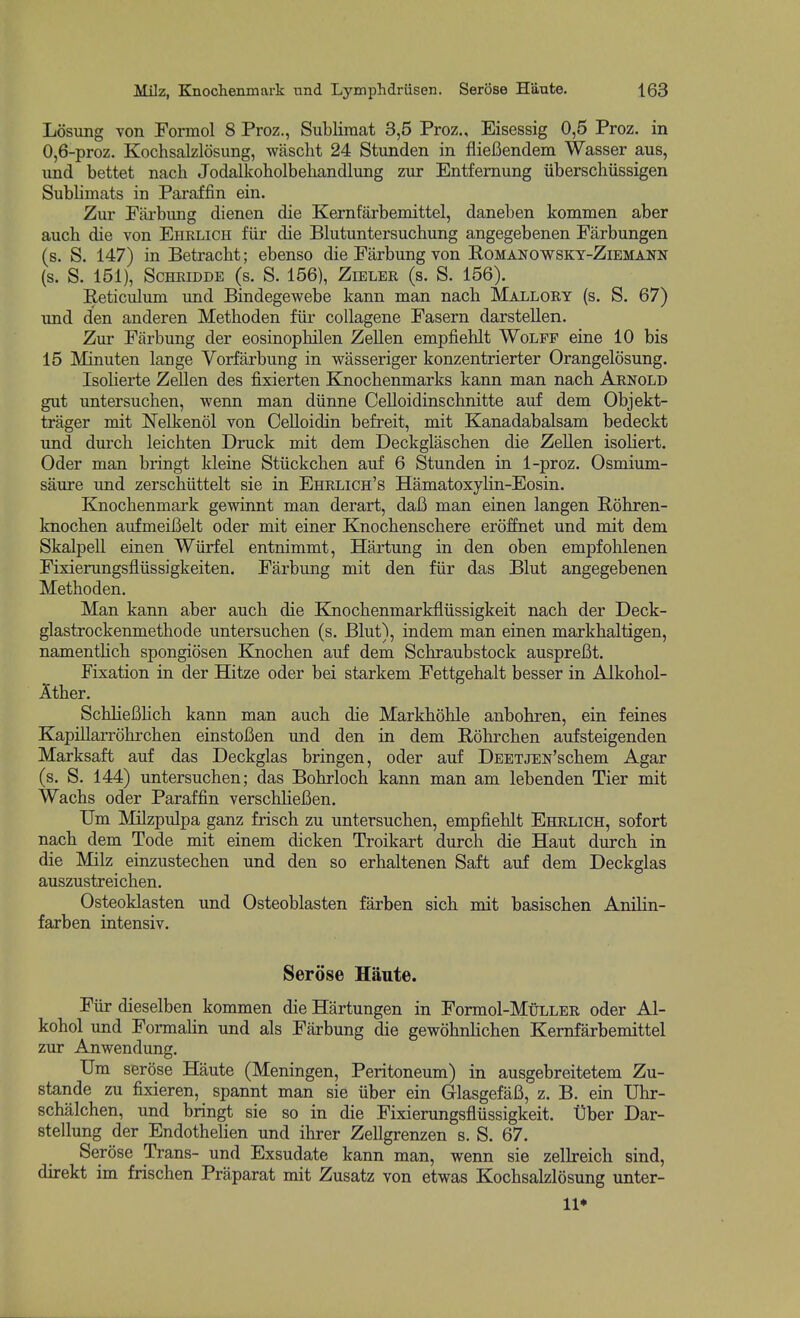 Losung von Formol 8 Proz., Sublimat 3,5 Proz., Eisessig 0,5 Proz. in 0,6-proz. Kochsalzldsung, wascht 24 Stunden in flieBendem Wasser aus, und bettet nacli Jodalkoholbehandlung zur Entfemung iiberschiissigen Sublimats in Paraffin ein. Zur Pai-bimg dienen die Kernfarbemittel, daneben kommen aber auch die von Ehrlicii fur die Blutuntersuchung angegebenen Farbungen (s. S. 147) in Betracht; ebenso die Fiirbung von Romanowsky-Ziemann (S. S. 151), SCHEIDDE (S. S. 156), ZlELER (s. S. 156). Reticulum und Bindegewebe kann man nach Mallory (s. S. 67) und den anderen Methoden fiir coUagene Fasern darstellen. Zur Fiirbung der eosinophilen Zellen empfiehlt Wolff eine 10 bis 15 Minuten lange Vorfarbung in wasseriger konzentrierter Orangelosung. Isolierte Zellen des fixierten Eoiocbenmarks kann man nach Arnold gut untersuchen, wenn man diinne Celloidinschnitte auf dem Objekt- trager mit Nelkenol von Celloidin befreit, mit Kanadabalsam bedeckt und dm'ch leichten Druck mit dem Deckglascben die Zellen isoliert. Oder man bringt kleine Stiickchen auf 6 Stunden in 1-proz. Osmium- saure und zerschiittelt sie in Ehrlich's Hamatoxylin-Eosin. Knochenmark gewinnt man derart, daB man einen langen Rohren- knochen aufmeiBelt oder mit einer Knochenschere eroffnet und mit dem Skalpell einen Wiirfel entnimmt, Hartung in den oben empfohlenen Fixierungsfliissigkeiten. Farbung mit den fiir das Blut angegebenen Methoden. Man kann aber auch die Knochenmarkfliissigkeit nach der Deck- glastrockenmethode untersuchen (s. Blut), in dem man einen markhaltigen, namenthch spongiosen Knochen auf dem Schraubstock auspreBt. Fixation in der Hitze oder bei starkem Fettgehalt besser in Alkohol- Ather. SchheBhch kann man auch die Markhohle anbohren, ein feines Kapillarrohrchen einstoBen und den in dem Rohrchen aufsteigenden Marksaft auf das Deckglas bringen, oder auf DEETJEN'schem Agar (s. S. 144) untersuchen; das Bohrloch kann man am lebenden Tier mit Wachs oder Paraffin verschheBen. Um Milzpulpa ganz frisch zu untersuchen, empfiehlt Ehrlich, sofort nach dem Tode mit einem dicken Troikart durch die Haut durch in die Milz einzustechen und den so erhaltenen Saft auf dem Deckglas auszustreichen. Osteoklasten und Osteoblasten farben sich mit basischen Anilin- farben intensiv. Serose Hiinte. Fiir dieselben kommen die Hartungen in Formol-MuLLER oder Al- kohol und Formalin und als Farbung die gewohnHchen Kernfarbemittel zur Anwendung. Um serose Haute (Meningen, Peritoneum) in ausgebreitetem Zu- stande zu fixieren, spannt man sie iiber ein GlasgefaB, z. B. ein Uhr- schalchen, und bringt sie so in die Fixierungsfliissigkeit. Dber Dar- stellung der EndotheHen und ihrer Zellgrenzen s. S. 67. Ser(3se Trans- und Exsudate kann man, wenn sie zellreich sind, direkt im frischen Praparat mit Zusatz von etwas Kochsalzlosung unter- 11*