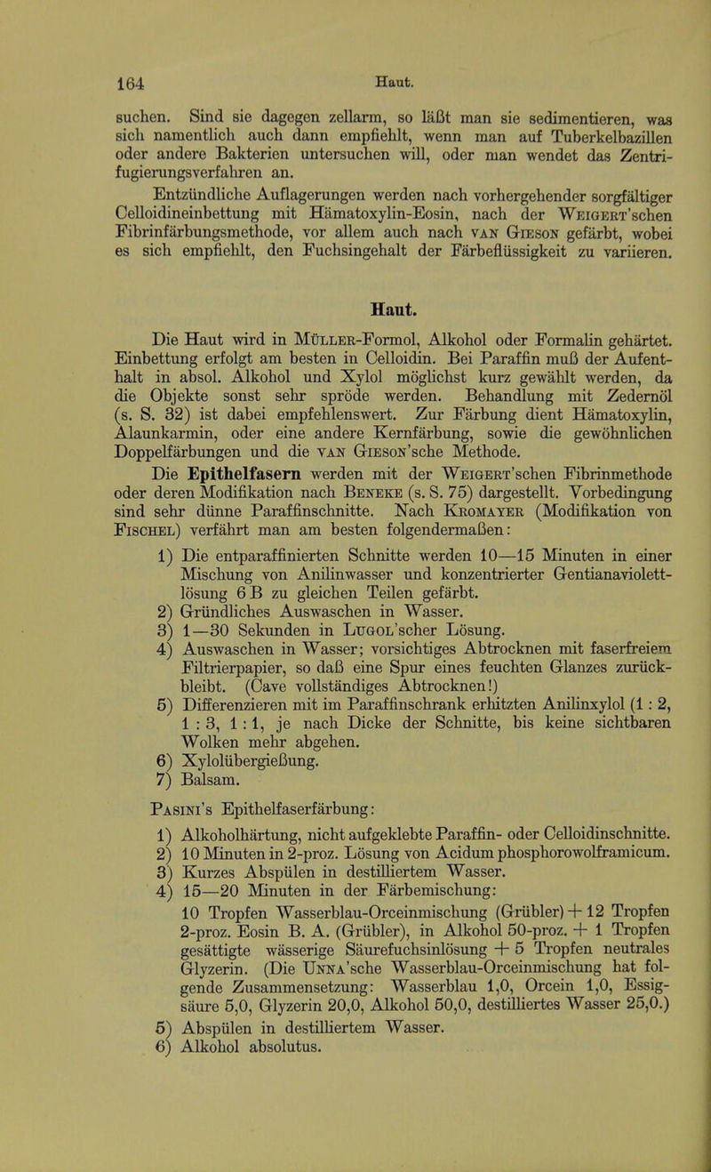 suchen. Sind sie dagegen zellarm, so laBt man sie sedimentieren, was sich namentlich auch dann empfiehlt, wenn man auf Tuberkelbazillen oder andere Bakterien untersuchen will, oder man wendet das Zentri- fugierungsverfahren an, Entzundliche Auflagerungen werden nach vorhergehender sorgfaltiger Celloidineinbettung mit Hiimatoxylin-Eosin, nach der WEiGERx'schen Fibrinfarbungsmethode, vor allem auch nach van Gibson gefarbt, wobei es sich empfielilt, den Fuchsingehalt der Farbefliissigkeit zu variieren. Die Haut wird in MuLLER-Formol, Alkohol oder Formalin gehartet. Einbettung erfolgt am hasten in Celloidin, Bei Paraffin muB der Aufent- halt in absol. Alkohol und Xylol moglichst kurz gewalilt werden, da die Objekte sonst sehr sprode werden. Behandlung mit Zedemol (s. S. 32) ist dabei empfehlenswert. Zur Farbung dient Hamatoxylin, Alaunkarmin, oder eine andere Kernfarbung, sowie die gewohnUchen Doppelfarbungen und die van GiESON'sche Methode. Die Epithelfasern werden mit der WEiGERT'schen Fibrinmethode oder deren Modifikation nach Beneke (s. S. 75) dargestellt. Vorbedingung sind sehr diinne Paraffinschnitte, Nach Ejromater (Modifikation von Fischel) verfahrt man am besten folgendermaBen: 1) Die entparaffinierten Schnitte werden 10—15 Minuten in einer Mischung von Anilinwasser und konzentrierter Gentianaviolett- losung 6B zu gleichen Teilen gefarbt. 2) Griindliches Auswaschen in Wasser, 3) 1—30 Sekunden in LuGOL'scher Losung. 4) Auswaschen in Wasser; vorsichtiges Abtrocknen mit faserfreiera Filtrierpapier, so daB eine Spur eines feuchten Glanzes zuriick- bleibt. (Cave voUstandiges Abtrocknen!) 5) Differenzieren mit im Paraffinschrank erhitzten Anihnxylol (1: 2, 1:3, 1:1, je nach Dicke der Schnitte, bis keine sichtbaren Wolken mehr abgehen. 6) Xyloliibergiefiung. 7) Balsam. Pa sini ' s Epithelfaserfarbung: 1) Alkoholhartung, nicht aufgeklebte Paraffin- oder Celloidinschnitte. 2) 10 Minuten in 2-proz. Losung von Acidum phosphorowoKramicum. 3) Kurzes Abspiilen in destiUiertem Wasser. 4) 15—20 Minuten in der Farbemischung: 10 Tropfen Wasserblau-Orceinmischung {Grubler) + 12 Tropfen 2-proz. Eosin B. A. (Griibler), in Alkohol 50-proz. -f 1 Tropfen gesattigte wasserige Saurefuchsinlosung + 5 Tropfen neutrales Glyzerin. (Die IJNNA'sche Wasserblau-Orceinmischung hat fol- gende Zusammensetzung: Wasserblau 1,0, Orcein 1,0, Essig- saure 5,0, Glyzerin 20,0, Alkohol 50,0, destilliertes Wasser 25,0.) 6) Abspiilen in destilHertem Wasser. Haut. 6) Alkohol absolutus.