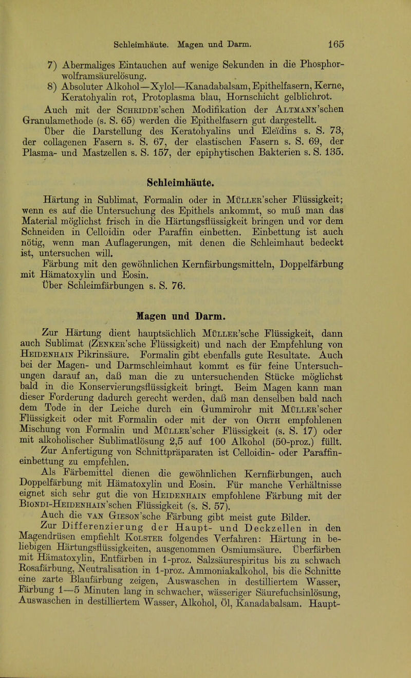 7) Abermaliges Eintauchen auf wenige Sekunden in die Phosphor- wolframsaurelosung. 8) Absoluter Alkohol—Xylol—Kanadabalsam, Epithelfasern, Kerne, Keratohyalin rot, Protoplasma blau, Homschicht gelblichrot. Auch mit der ScHRiDDE'schen Modifikation der ALTMANN'scben Granulametbode (s. S. 65) werden die Epithelfasern gut dargestellt. t)ber die Darstellung des Keratohyalins und Eleidins s, S. 73, der collagenen Fasem s. S. 67, der elastischen Fasern s. S. 69, der Plasma- und Mastzellen s. S. 157, der epiphytischen Bakterien s. S. 135. Schleimhante. Hartung in Sublimat, Formalin oder in MuLLER'scher Fliissigkeit; wenn es auf die Untersuchung des Epithels ankommt, so muB man das Material mdglichst frisch in die Hartungsfliissigkeit bringen und vor dem Schneiden in Oelloidin oder Paraffin einbetten. Einbettung ist auch notig, wenn man Auflagerungen, mit denen die Schleimhaut bedeckt ist, untersuchen will. Farbung mit den gewohnlichen Kemfarbungsmitteln, Doppelfarbung mit Hamatoxylin und Eosin. t)ber Schleimfarbungen s. S. 76. Magen und Darm. Zur Hartimg dient hauptsachlich MtiLLER'sche Fliissigkeit, dann auch Sublimat (ZENKER'sche Fliissigkeit) und nach der Empfehlung von Heidenhain Pikrinsaure. Formalin gibt ebenfalls gute Eesultate. Auch bei der Magen- und Darmschleimhaut kommt es fiir feine Untersuch- ungen darauf an, da6 man die zu untersuchenden Stiicke mogUchst bald in die Konservierungsfliissigkeit bringt. Beim Magen kann man dieser Forderung dadurch gerecht werden, daB man denselben bald nach dem Tode in der Leiche durch ein Gummirohr mit MuLLER'scher Fliissigkeit oder mit Formahn oder mit der von Orth empfohlenen Mischung von Formalin und MuLLER'scher Flussigkeit (s. S. 17) oder mit alkoholischer Subhmatlosung 2,5 auf 100 Alkohol (50-proz.) fidlt. Zur Anfertigung von Schnittpraparaten ist Celloidin- oder Paraffin- einbettung zu empfehlen. Als Farbemittel dienen die gewohnhchen Kernfarbungen, auch Doppelfarbung mit Hamatoxyhn und Eosin. Fiir manche Verhaltnisse eignet sich sehr gut die von Heidenhain empfohlene Farbung mit der BioNDi-BfeiDENHAiN'schen Fliissigkeit (s. S. 57). Auch die van GiESON'sche Farbung gibt meist gute Bilder. Zur Differenzierung der Haupt- und Deckzellen in den Ma^endriisen empfiehlt Kolster folgendes Verfahren: Hartung in be- hebigen Hartungsfliissigkeiten, ausgenommen Osmiumsaure. 'Oberfarben mit Hamatoxylin, Entfarben in 1-proz. Salzsaurespiritus bis zu schwach Rosafarbung, Neutrahsation in 1-proz. Ammoniakalkohol, bis die Schnitte eine zarte Blaufarbung zeigen, Auswaschen in destilHertem Wasser, Farbung 1—5 Minuten lang in schwacher, wasseriger Sam-efuchsinlosung, Auswaschen in destilliertem Wasser, Alkohol, 01, Kanadabalsam. Haupt-