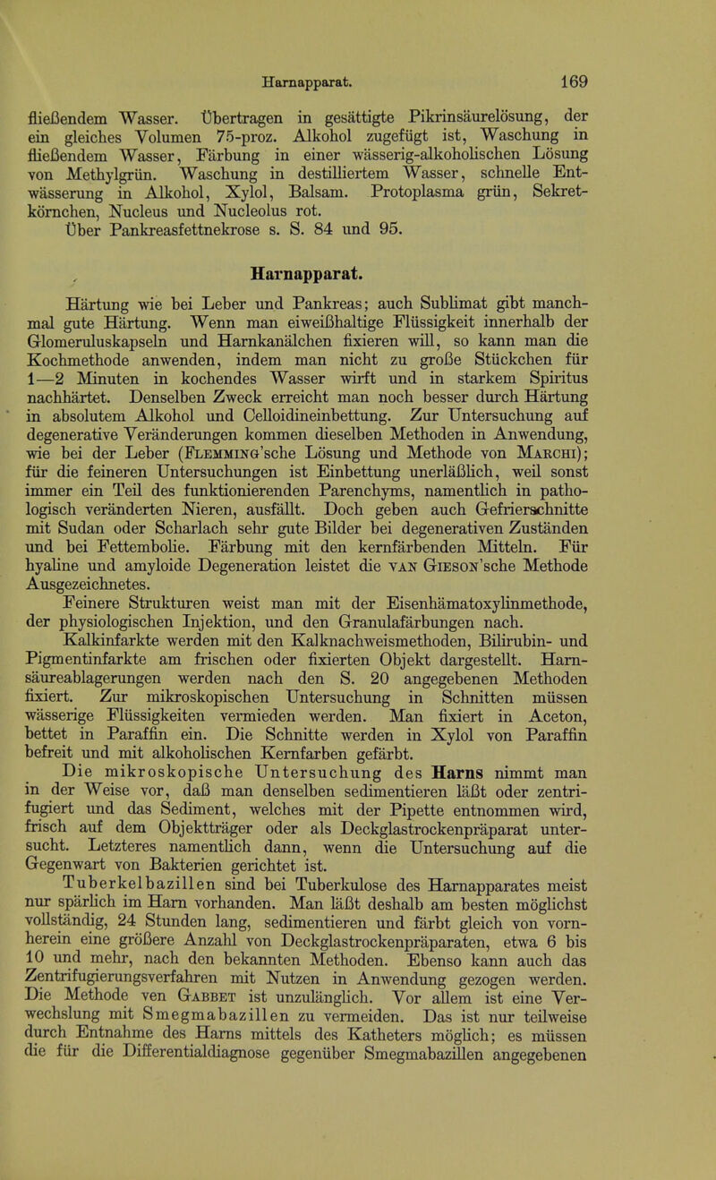 fliejBendem Wasser. t)bertragen in gesattigte Pikrinsaurelosung, der ein gleiches Volumen 75-proz. Alkohol zugefiigt ist, Waschung in flieBendem Wasser, Farbung in einer wasserig-alkoholischen Losung von Methylgriin. Waschung in destilliertem Wasser, schnelle Ent- wasserung in Alkohol, Xylol, Balsam. Protoplasma griin, Sekret- komchen, Nucleus und Nucleolus rot. t)ber Pankreasfettnekrose s. S. 84 und 95. Hamapparat. Hartung wie bei Leber und Pankreas; auch Sublimat gibt manch- mal gute Hartung. Wenn man eiweifihaltige Fliissigkeit innerhalb der Glomeruluskapseln und Hamkanalchen fixieren will, so kann man die Kochmethode anwenden, indem man nicht zu grofie Stiickchen fiir 1—2 Minuten in kochendes Wasser wirft und in starkem Spiiitus nachhartet. Denselben Zweck erreicht man noch besser durch Hartung in absolutem Alkohol und Oelloidineinbettung. Zur Untersuchung auf degenerative Veranderungen kommen dieselben Methoden in Anwendung, wie bei der Leber (FLEMMiNG'sche Losung und Methode von Makchi); fiir die feineren Untersuchungen ist Einbettung unerlafilich, weil sonst immer ein Teil des funktionierenden Parenchyms, namenthch in patho- logisch veranderten Nieren, ausfallt. Doch geben auch Grefrierachnitte mit Sudan oder Scharlach sehr gute Bilder bei degenerativen Zustanden und bei Fettembolie. Farbung mit den kernfarbenden Mitteln. Fiir hyahne und amyloide Degeneration leistet die van GiESON'sche Methode Ausgezeichnetes. Feinere Struktiu-en weist man mit der Eisenhamatoxylinmethode, der physiologischen Injektion, und den Granulafarbungen nach. Kalkinfarkte werden mit den Kalknachweismethoden, Bilirubin- und Pigmentinfarkte am frischen oder fixierten Objekt dargestellt. Ham- saureablagerungen werden nach den S. 20 angegebenen Methoden fixiert. Zur mikroskopischen Untersuchung in Schnitten miissen wasserige Fliissigkeiten vermieden werden. Man fixiert in Aceton, bettet in Paraffin ein. Die Schnitte werden in Xylol von Paraffin befreit und mit alkoholischen Kemfarben gefarbt. Die mikroskopische Untersuchung des Harns nimmt man in der Weise vor, daB man denselben sedimentieren laBt oder zentri- fugiert und das Sediment, welches mit der Pipette entnommen wird, frisch auf dem Objekttrager oder als Deckglastrockenpraparat unter- sucht. Letzteres namentlich dann, wenn die Untersuchung auf die Gegenwart von Bakterien gerichtet ist. Tuberkelbazillen sind bei Tuberkulose des BLarnapparates meist nur sparHch im Ham vorhanden. Man laBt deshalb am besten moglichst vollstandig, 24 Stunden lang, sedimentieren und farbt gleich von vorn- herein eine groBere Anzahl von Deckglastrockenpraparaten, etwa 6 bis 10 und mehr, nach den bekannten Methoden. Ebenso kann auch das Zentrifugierungsverfahren mit Nutzen in Anwendung gezogen werden. Die Methode ven Gabbet ist unzulanglich. Vor allem ist eine Ver- wechslung mit Smegmabazillen zu vermeiden. Das ist nur teilweise durch Entnahme des Hams mittels des Katheters mogUch; es miissen die fiir die Differentialdiagnose gegeniiber SmegmabazSlen angegebenen