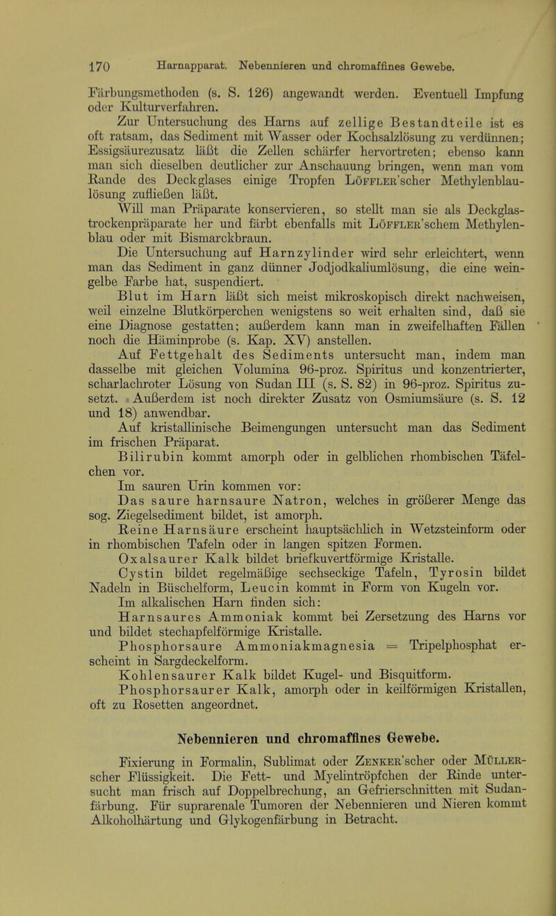 Fiirbungsmethoden (s. S. 126) angewandt werden. Eventuell Impfung oder Kulturverfahren. Zui' Untersuchung des Hams anf zellige Bestandteile ist es oft ratsam, das Sediment mit Wasser oder Kochsaklosung zu verdiinnen; Essigsiiurezusatz lafit die Zellen schiirfer hervortreten; ebenso kann man sicli dieselben deutliclier zur Anschauung bringen, wenn man vom Rande des Deckglases einige Tropfen LoFFLER'scher Methylenblau- losung zuflieBen laBt. Will man Priiparate konservieren, so stellt man sie als Deckglas- trockenprliparate her und farbt ebenfalls mit LoFFLER'schem Methylen- blau oder mit Bismarckbraun. Die Untersuchung auf Harnzylinder wird sehr erleichtert, wenn man das Sediment in ganz diinner Jodjodkahumlosung, die eine wein- gelbe Farbe hat, suspendiert, Blut im Harn laBt sich meist mikroskopisch direkt nachweisen, weil einzelne Blutkorperchen wenigstens so weit erhalten sind, daI3 sie eine Diagnose gestatten; auBerdem kann man in zweifelhaften Fallen noch die Haminprobe (s. Kap. XV) anstellen. Auf Fettgehalt des Sediments untersucht man, indem man dasselbe mit gleichen Volumina 96-proz. Spiritus und konzentrierter, scharlachroter Losung von Sudan III (s. S. 82) in 96-proz. Spiritus zu- setzt. Aufierdem ist noch direkter Zusatz von Osmiumsaure (s. S. 12 und 18) anwendbar. Auf kristallinische Beimengungen untersucht man das Sediment im frischen Praparat. Bilirubin kommt amorph oder in gelbHchen rhombischen Tafel- chen vor. Im sauren Urin kommen vor: Das saure harnsaure Natron, welches in groCerer Menge das sog. Ziegelsediment bildet, ist amorph. Heine Harnsaure erscheint hauptsachlich in Wetzsteinform oder in rhombischen Tafeln oder in langen spitzen Formen. Oxalsaurer Kalk bildet briefkuvertformige Kristalle. Cystin bildet regelmaBige sechseckige Tafeln, Tyrosin bildet Nadeln in Biischelform, Leucin kommt in Form von Kugeln vor. Im alkalischen Harn finden sich: Harnsaures Ammoniak kommt bei Zersetzung des Harns vor und bUdet stechapfelformige Eaistalle. Phosphorsaure Ammoniakmagnesia = Tripelphosphat er- scheint in Sargdeckelform. Kohlensaurer Kalk bildet Kugel- und Bisquitform. Phosphorsaurer Kalk, amorph oder in keilformigen Kxistallen, oft zu Bosetten angeordnet. Nebennieren nnd chromaffines Gewebe. Fixierung in Formalin, Sublimat oder ZENKER'scher oder Muller- scher Fliissigkeit. Die Fett- und Myelintropfchen der Rinde unter- sucht man Msch auf Doppelbrechung, an Gefi'ierschnitten mit Sudan- farbung. Fiir suprarenale Tumoren der Nebennieren und Nieren kommt Alkoholhartung und Glykogenfarbung in Betracht.