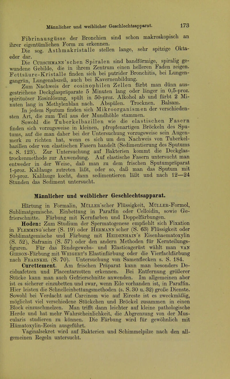 Mannlicher und weiblicter Geschleclitsapparat. Fibrinausgiisse der Bronchien sind schon makroskopisch an ihrer eigentiimlichen Form zu erkennen. Die sog. Asthmakristalle stellen lange, selir spitzige Okta- Die CuRSCHMANN'schen Spiralen sind bandformige, spiralig ge- wundene Gebilde, die in ihrem Zentrum einen helleren Faden zeigen. Fettsaure-Kristalle finden sich bei putrider Bronchitis, bei Lungen- gangran, LungenabszeB, auch bei Kavemenbildung. Zum Nacbweis der eosinophilenZellen farbt man dunn aus- gestrichene Deckglaspraparate 5 Minuten lang oder langer in 0,5-proz. spirituoser Eosinlosung, spiilt in 50-proz. Alkobol ab und farbt 2 Mi- nuten lang in Methylenblau nach. Abspiilen. Trocknen. Balsam. In jedem Sputum finden sich Mikroorganismen der verschieden- sten Art, die zum Teil aus der Mundhohle stammen. Sowohl die Tuberkelbazillen wie die elastischen Fasern finden sich vorzugsweise in kleinen, pfropfenartigen Brockeln des Spu- tums, auf die man daher bei der Untersuchung vorzugsweise sein Augen- merk zu richten hat, wenn es sich um den Nachweis von Tuberkel- bazillen oder von elastischen Fasern handelt (Sedimentierung des Sputums s. S. 123). Zur Untersuchung auf Bakterien kommt die Deckglas- trockenmethode zur Anwendung. Auf elastische Fasern untersucht man entweder in der Weise, daB man zu dem frischen Sputumpraparat 1-proz. Kalilauge zutreten laBt, oder so, daB man das Sputum mit 10-proz. Kalilauge kocht, dann sedimentieren laBt und nach 12—24 Stunden das Sediment untersucht. Mannlicher und weiblicher Geschlechtsapparat. Hartung in Formalin, MuLLER'scher Fliissigkeit, MuLLER-Formol, Sublimatgemische. Einbettung in Paraffin oder Oelloidin, sowie Ge- frierschnitte. Farbung mit Kernfarben und Doppelfarbungen, Hoden: Zum Studium der Spermatogenese empfiehlt sich Fixation in FLEMMiNG'scher (S. 19) oder Hermann'scher (S. 63) Fliissigkeit oder Subhmatgemische und Farbung mit Heidenhain's EisenhaematoxyHn (S. 52), Safranin (S. 57) oder den andern Methoden fiir Kernteilungs- figuren. Fiir das Bindegewebs- und Elasticageriist wahlt man van GiESON-Farbung mit Weigert's Elastinfarbung oder die Yierfachfarbung nach Fraenkel (S. 70). Untersuchung von Samenflecken s. S. 184. Curettement. Am frischen Praparat kann man besonders De- ciduafetzen und Placentarzotten erkennen. Bei Entfemung groBerer Stiicke kann man auch Gefrierschnitte anwenden. Im allgemeinen aber ist es sicherer einzubetten und zwar, wenn Eile vorhanden ist, in Paraffin. Hier leisten die Schnelleinbettungsmethoden (s. S. 30 u. 32) groBe Dienste. Sowohl bei Verdacht auf Carcinom wie avif Eireste ist es zweckmaBig, moglichst viel verschiedene Stiickchen und Brockel zusammen in einen Block einzuschmeken. Man trifft dann leichter auf kleine pathologische Herde und hat mehr Wahrscheinlichkeit, die Abgrenzung von der Mus- cularis studieren zu konnen. Die Farbung wird fiir gewohnlich mit Hamatoxylin-Eosin ausgefiihrt. Vaginalsekret wird auf Bakterien und Schimmelpilze nach den all- gemeinen Regeln untersucht.