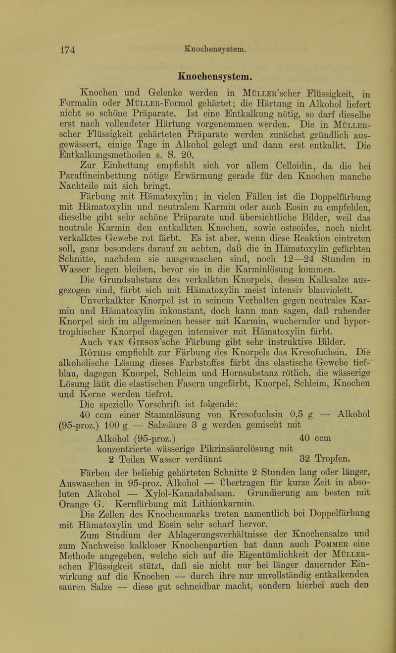 Knochensystem. Knochen und Gelenke werden in MtiLLER'scher Fliissigkeit, in Formalin oder Mt)LLER-Formol gehartet; die Hiirtung in Alkohol liefert niclit so schone Priiparate. 1st eine Entkalkung notig, so darf dieselbe erst nach vollendeter Hiirtung vorgenommen werden. Die in Muller- scher Fliissigkeit gehilrteten Priiparate werden zunachst griindlicli aus- gewassert, einige Tage in Alkohol gelegt und dann erst entkalkt. Die Entkalkungsmethoden s. S. 20. Zur Einbettung empfiehlt sich vor allem Celloidin, da die bei Paraffineinbettung notige Erwarmung gerade fiir den Knochen manche Nachteile mit sich bringt. Farbung mit Hamatoxylin; in vielen Fallen ist die Doppelfarbung mit HamatoxyHn und neutralem Karmin oder aucli Eosin zu empfehlen, dieselbe gibt sehr schone Praparate und iibersichtliche Bilder, weil das neutrale Karmin den entkalkten Knochen, sowie osteoides, noch nicht verkalktes Gewebe rot farbt. Es ist aber, Avenn diese Reaktion eintreten soli, ganz besonders darauf zu achten, dafi die in Hamatoxyhn gefarbten Schnitte, nachdem sie ausgewaschen sind, noch 12—24 Stunden in Wasser Uegen bleiben, bevor sie in die Karminlosung kommen. Die Grundsubstanz des verkalkten Knorpels, dessen Kalksalze aus- gezogen sind, farbt sich mit Hamatoxylin meist intensiv blauviolett, Unverkalkter Knorpel ist in seinem Verhalten gegen neutrales Kar- min und Hamatoxylin inkonstant, doch kann man sagen, dafi ruhender Knorpel sich im aUgemeinen besser mit Karmin, -wuchernder und hyper- trophischer Knorpel dagegen intensiver mit Hamatoxyhn farbt. Auch VAN GiESON'sche Fiirbung gibt sehr instruktive Bilder. RoTHia empfiehlt zur Farbung des Knorpels das Kresofuchsin. Die alkohohsche Losung dieses Farbstoffes farbt das elastische Gewebe tief- blau, dagegen Knorpel, Schleim und Hornsubstanz rotUch, die wasserige Losung laBt die elastischen Fasern ungefarbt, Knorpel, Schleim, Kjiochen und Kerne werden tiefrot. Die spezielle Vorsclirift ist folgende: 40 ccm einer Stammlosimg von Elresofuchsin 0,5 g — Alkohol (95-proz,) 100 g — Salzsaure 3 g werden gemischt mit Alkohol (95-proz.) 40 ccm konzentrierte wasserige Pikrinsaurelosung mit 2 Teilen Wasser verdiinnt 32 Tropfen. Farben der beliebig geharteten Schnitte 2 Stunden lang oder langer, Auswaschen in 95-proz. Alkohol — Ubertragen fiu' kui'ze Zeit in abso- luten Alkohol — Xylol-Kanadabalsam. Grundierung am besten mit Orange G. Kemfarbung mit Litliionkarmin. Die Zellen des Knochenmarks treten namentlich bei Doppelfarbung mit Hamatoxylin und Eosin sehr scharf hervor. Zum Studium der Ablagerungsverbaltnisse der Knochensalze und zum Nachweise kalkloser Knochenpartien hat dann auch Pommer eine Methode angegeben, welche sich auf die Eigentiimhchkeit der Muller- schen Fliissigkeit stiitzt, daB sie nicht nm- bei langer dauernder Ein- Avirkung auf die Knochen — durch ihre nur unvollstiindig entkalkenden sauren Salze — diese gut schneidbar macht, sondern hierbei auch den