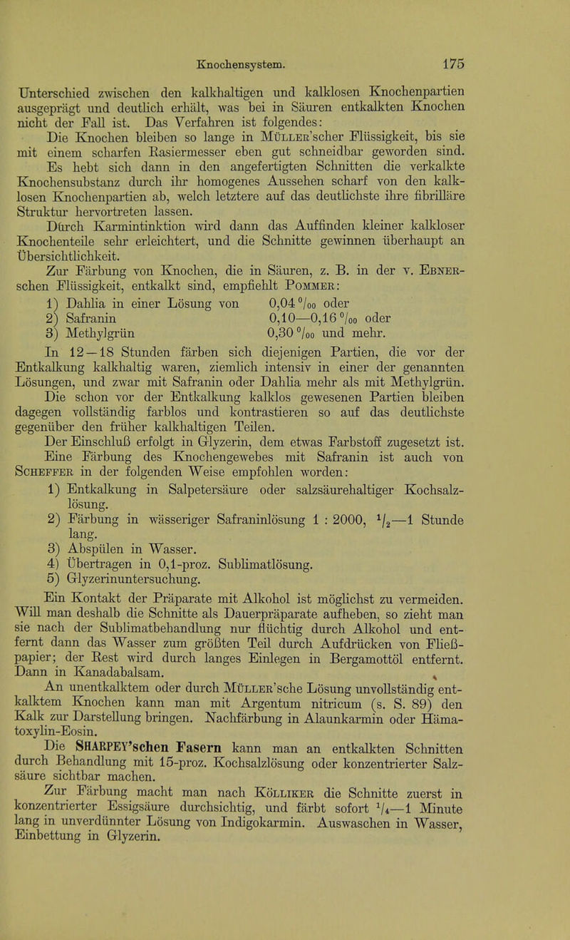 Unterschied zwischen den kalkhaltigen und kalklosen Knochenpartien ausgepragt und deutlicli erhalt, was bei in Siiui-en entkalkten Knochen nicht der Fall ist. Das Verfahren ist folgendes: Die Knochen bleiben so lange in MuLLER'scher Fliissigkeit, bis sie mit einem scharfen Easiermesser eben gut schneidbar geworden sind. Es bebt sicb dann in den angefertigten Schnitten die verkalkte Knochensubstanz durcb ibr homogenes Aussehen scharf von den kalk- losen Knochenpartien ab, welch letztere auf das deutlicbste ihre fibrillare Struktur hervortreten lassen. Dtirch Karmintinktion wird dann das Auffinden kleiner kalkloser Knochenteile sehr erleiclitert, und die Schnitte gewinnen iiberhaupt an Ubersichtlichkeit. Zur Fiirbung von Knochen, die in Sauren, z. B. in der v. Ebner- schen Fliissigkeit, entkalkt sind, empfiehlt Pommer: 1) Dahlia in einer Losung von 0,04 /oo oder In 12 — 18 Stunden farben sich diejenigen Partien, die vor der Entkalkung kalkhaltig waren, ziemlich intensiv in einer der genannten Losungen, und zwar mit Safranin oder Dahlia mehr als mit Methylgriin, Die schon vor der Entkalkung kalldos gewesenen Partien bleiben dagegen vollstandig farblos und kontrastieren so auf das deutHchste gegeniiber den friiher kalkhaltigen Teilen. Der EinschluB erfolgt in Griyzerin, dem etwas Farbstoff zugesetzt ist. Eine Farbung des Knochengewebes mit Safranin ist auch von ScHEFFER in der folgenden Weise empfolilen worden: 1) Entkalkung in Salpetersaure oder salzsaurehaltiger Kochsalz- losung. 2) Farbung in wasseriger Safraninlosung 1 : 2000, ^j^—1 Stunde lang, 3) Abspiilen in Wasser. 4) libertragen in 0,1-proz. Sublimatlosung. 5) Glyzerinuntersuchung. Ein Kontakt der Praparate mit Alkohol ist mogHchst zu vermeiden. WiU man deshalb die Schnitte als Dauerpraparate aufheben, so zieht man sie nach der Sublimatbehandlung nur fliichtig durch Alkohol und ent- femt dann das Wasser zum groBten Teil durch Aufdriicken von FHeB- papier; der Rest wird durch langes Einlegen in Bergamottol entfernt. Dann in Kanadabalsam. ^ An unentkalktem oder durch MuLLER'sche Losung unvollstandig ent- kalktem Knochen kann man mit Argentum nitricum (s. S. 89) den Kalk zur Darstellung bringen. Nachfarbung in Alaunkarmin oder Hama- toxylin-Eosin. Die SHARPEY'schen Fasern kann man an entkalkten Schnitten durch Behandlung mit 15-proz. Kochsalzlosung oder konzentrierter Salz- saure sichtbar machen. Zur Farbung macht man nach Kolliker die Schnitte zuerst in konzentrierter Essigsaure durchsichtig, und farbt sofort V*—1 Minute lang in unverdiinnter Losung von Indigokarmin. Auswaschen in Wasser, Einbettung in Glyzerin. 2) Safranin 3) Methylgriin 0,10—0,16 0/00 oder 0,30 °/oo und mehr.