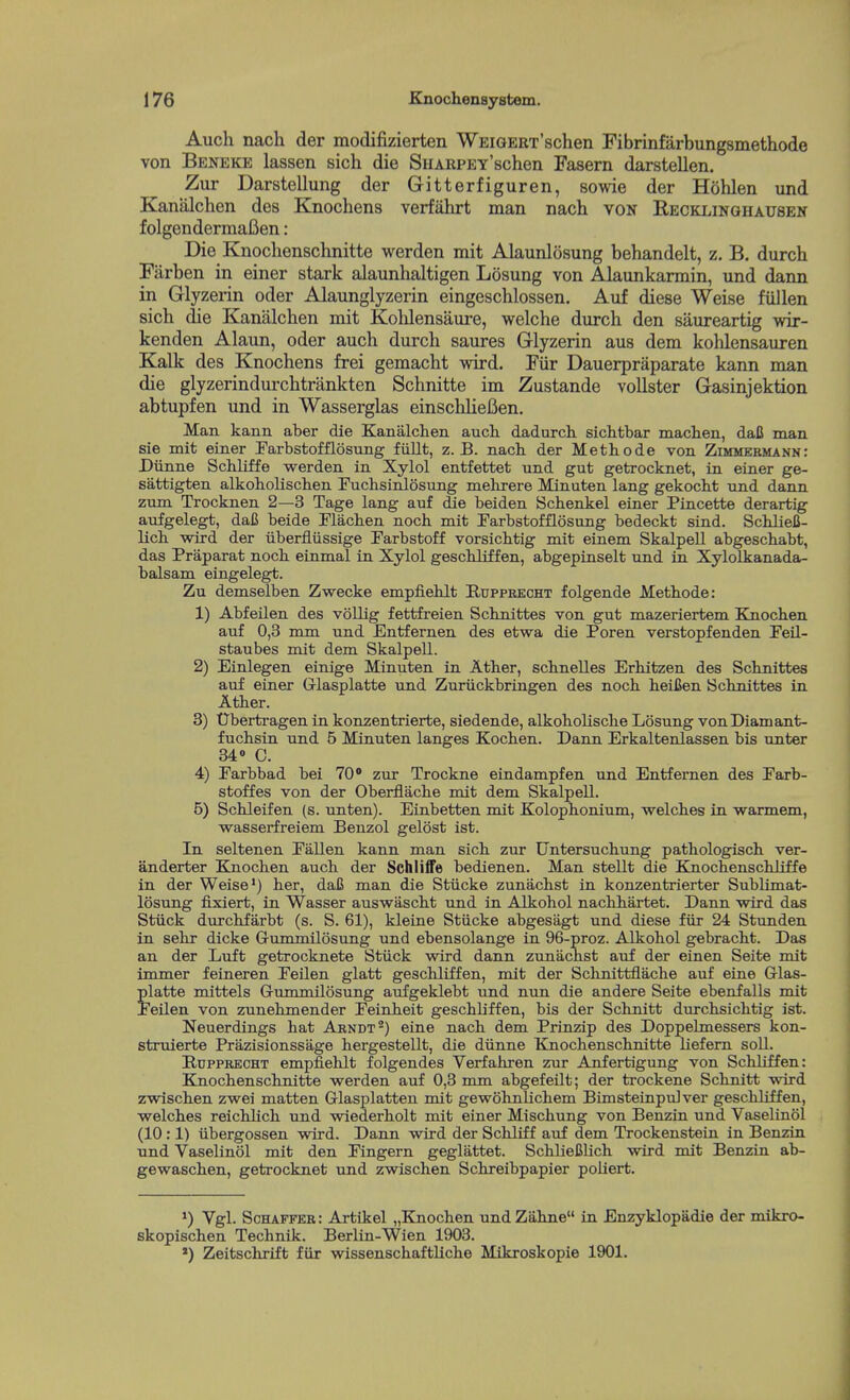 Auch nach der modifizierten WEiGERx'schen Fibrinfarbungsmethode von Beneke lassen sich die SnARPEY'schen Fasern darstellen. Zur Darstellung der Gitterfiguren, sowie der Hohlen und Kanalchen des Knochens verfiihrt man nach von Recklinghausen folgendermaBen: Die Knoclienschnitte werden mit Alaunlosung behandelt, z, B, durch Farben in einer stark alaunhaltigen Losung von Alaunkarmin, und dann in Glyzerin oder Alaunglyzerin eingeschlossen. Auf diese Weise fiillen sich die Kanalchen mit Kohlensaure, welche durch den saureartig wir- kenden Alaun, oder auch durch saures Glyzerin aus dem kohlensauren Kalk des Knochens frei gemacht wird. Fiir Dauerpraparate kann man die glyzerindurchtrankten Schnitte im Zustande vollster Gasinjektion abtupfen und in Wasserglas einschlieCen. Man kann aber die Kanalchen auch. dadurch sichtbar machen, daC man sie mit einer Farbstofflosnng fiillt, z. B. nach der Methode von Zimmermann: Diinne Schliffe werden in Xylol entfettet und gut getrocknet, in eiaer ge- sattigten alkohoHschen Euchsinlosung mehrere Minuten lang gekocht und dann zum Trocknen 2—3 Tage lang auf die beiden Schenkel einer Pincette derartig aufgelegt, dafi beide Flachen noch mit Farbstofflosung bedeckt sind. Schliefi- lich wird der iiberfliissige Farbstoff vorsichtig mit einem Skalpell abgeschabt, das Praparat noch einmal in Xylol geschliffen, abgepinselt und in Xylolkanada- balsam eingelegt. Zu demselben Zwecke empfiehlt Ruppeecht folgende Methode: 1) Abfeilen des vollig fettfreien Schnittes von gut mazeriertem Knochen auf 0,3 mm und Entfernen des etwa die Poren verstopfenden FeQ- staubes mit dem Skalpell. 2) Einlegen einige Minuten in Ather, schnelles Erhitzen des Schnittes auf einer Glasplatte und Zuriickbringen des noch heiUen Schnittes in Ather. 3) tJbertragen in konzentrierte, siedende, alkoholische Losung vonDiamant- fuchsin und 5 Minuten langes Kochen. Dann Erkaltenlassen bis unter 340 C. 4) Parbbad bei 70 zur Trockne eindampfen und Entfernen des Parb- stoffes von der Oberflache mit dem Skalpell. 5) Schleifen (s. unten). Einbetten mit Kolophonium, welches in warmem, wasserfreiem Benzol gelost ist. In seltenen Pallen kann man sich zur TJntersuchung pathologisch ver- anderter Knochen auch der Schliffe bedienen. Man stellt die Kjnochenschliffe in der Weise*) her, daC man die Stiicke zunachst in konzentrierter SubUmat- losung fixiert, in Wasser auswilscht und in Alkohol nachhartet. Dann wird das Stiick durchfarbt (s. S. 61), kleine Stiicke abgesagt und diese fiir 24 Stunden in sehr dicke Gummilosung und ebensolange in 96-proz. Alkohol gebracht. Das an der Luft getrocknete Stiick wird dann zunachst auf der einen Seite mit immer feineren Peilen glatt geschliffen, mit der Sclinittflache auf eine Glas- platte mittels Gummilosung aufgeklebt und nun die andere Seite ebenfalls mit Peilen von zunehmender Peinheit geschliffen, bis der Schnitt durchsichtig ist. Neuerdings hat Arndt*) eine nach dem Prinzip des Doppebnessers kon- struierte Prazisionssage hergestellt, die diinne Knochenschnitte liefem soli. RuppRKCHT empfiehlt folgendes Verfahren zur Anfertigung von Schliffen: Knochenschnitte werden auf 0,3 nun abgefeilt; der trockene Schnitt wird zwischen zwei matten Glasplatten mit gewohnlichem Bimsteinpulver geschliffen, welches reichlich und wiederholt mit einer Mischung von Benzin und Vaselinol (10 :1) iibergossen wird. Dann wird der Schliff auf dem Trockensteiu in Benzin und Vaselinol mit den Pingern geglattet. SchlieClich wird mit Benzin ab- gewaschen, getrocknet und zwischen Schreibpapier poHert. *) Vgl. Schaffer: Artikel „Knochen und Zahne in Enzyklopadie der mikro- skopischen Technik. Berlin-Wien 1903. *) Zeitschrift fiir wissenschaftliche Mikroskopie 1901.