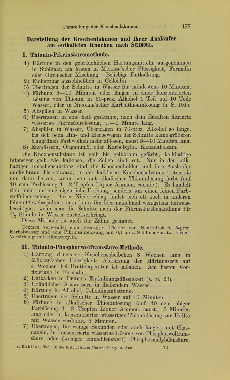 Darstellung der Knochenlakunen und ihrer Ansliinfer am entkalkten Enochen nach SCUMORL. I. Thionin-Pikrinsiiuremethode. 1) Hartung in den gebriiuchlichen Hartungsmitteln, ausgenommen in Sublimat, am besten in MuLLER'scher Flussigkeit, Formalin oder ORTii'sclier Miscbung. Beliebige Entkalkung. 2) Einbettung ausschlieiilich in Celloidin. 3) tibertragen der Scbnitte in Wasser fiir mindestens 10 Minuten. 4) Farbung 5—10 Minuten oder langer in einer konzentrierten Losung von Tliionin in 50-proz. Alkobol 1 Teil anf 10 Teile Wasser, oder in NicoLLE'scber Karboltbioninlosung (s. S. 101). 5) Abspiilen in Wasser. 6) tibertragen in eine beiB gesattigte, nacb dem Erkalten filtrierte ■wasserige Pikrinsaiirelosung, —1 Minute lang. 7) Abspiilen in Wasser, tibertragen in 70-proz. Alkobol so lange, bis sicb beim Hin- und Herbewegen der Scbnitte keine grofieren blaugriinen Farbwolken mehr ablosen, meist 5—10 Minuten lang. 8) Entwassern, Origanumol oder Karbolxylol, Kanadabalsam. Die Kiocbensubstanz ist gelb bis gelbbraun gefarbt, kalkhaltige intensiver gelb wie kalklose, die Zellen sind rot. Nur in der kalk- baltigen Knocbensubstanz sind die Knocbenboblen und ibre Auslaufer dunkelbraun bis schwarz, in der kalklosen Knocbensubstanz treten sie nur dann bervor, wenn man mit alkalischer Thioninlosung farbt (auf 10 ccm Farblosung 1—2 Tropfen Liquor Ammon. caustic). Es bandelt sicb nicbt um eine eigentliche Farbung, sondem um einen feinen Farb- stofEniederscblag. Dieser Niederschlag findet sicb oft aucb in anderen feinen Gewebsspalten; man kann ibn bier manchmal wenigstens teilweise beseitigen, wenn man die Scbnitte nacb der Pikrinsaurebebandlung fiir Stunde in Wasser zuriickverbringt. Diese Methode ist aucb fiir Zahne geeignet. GoETSCH verwendet eine gesattigte Losung von Neutralrot in B-proz. Karbolwasser und eine Pikrinsaurelosung mit 0,1-proz. Sublimatzusatz. Event. Vorfarbung mit Hamatoxylin. n. Thionin-Phosphorwolframsaure-Methode. 1) Hartung diinner Knocbenscheibchen 8 Wocben lang in MtiLLER'scber Fliissigkeit; Abkiirzung der Hartungszeit auf 4 Wocben bei Bruttemperatur ist moglich. Am besten Vor- fixierung in FormaUn. 2) Entkalken in Ebner's Entkalkungsfliissigkeit (s. S. 23). 3) Griindliches Auswiissem in fiieBendem Wasser. 4) Hartung in Alkobol, Celloidineinbettung. 5) tibertragen der Scbnitte in Wasser auf 10 Minuten. 6) Farbung in alkalischer Thioninlosung (auf 10 ccm obiger Farblosung 1—2 Tropfen Liquor Ammon. caust.) 3 Minuten lang oder in konzentrierter wasseriger Thioninlosung zur Halfte mit Wasser verdiinnt, 5 Minuten. 7) tibertragen, fur wenige Sekunden oder auch langer, mit Glas- nadeln, in konzentrierte wasserige Losung von Phosphorwolfram- saure oder (weniger empfehlenswert) Pbospbormolybdansaure. V. Kahlden, Technik der histologischoii Untorsnchung. 8. Aufl. 12