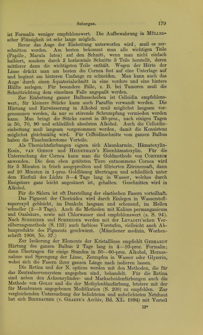 ist Formalin weniger empfelilenswert. Die Aufbewahrung in MfifLLER- scher Fliissigkeit ist sehr lange moglich. Bevor das Auge der Einbettung unterworfen wird, muB es zer- schnitten werden. Am besten bekommt man alle wichtigen Teile (Papille, Macula lutea) auf den Schnitt, wenn man nicM einfach halbiert, sondem durch 2 horizontale Schnitte 3 Teile herstellt, deren mittlerer dann die wichtigsten Teile enthalt. Wegen der Harte der Linse driickt man am besten die Cornea fest auf eine Unterlage auf und beginnt am hinteren Umfange zu schneiden. Man kann auch das Auge' dmch. einen Aquatorialschnitt in eine vordere und eine hintere Halfte zerlegen. Fiir besondere Falle, z. B. bei Tumoren mufi die Scbnittrichtung dem einzelnen Falle angepaBt werden. Zur Einbettung ganzer Bulbusscheiben ist Celloidin empfehlens- wert, fiir kleinere Stiicke kann auch Paraffin verwandt werden. Die Hartung imd Entwasserung in Alkobol muB moglichst langsam vor- genommen werden, da nur so storende Schrumpfung vermieden werden kann. Man bringt die Stiicke zuerst in 33-proz., nach einigen Tagen in 50, 70, 90 und schlieBlicb absoluten Alkobol. Auch die Oelloidin- einbettung muB langsam vorgenommen werden, damit die Konsistenz moglichst gleichmaBig wird. Fiir Celloidinschnitte vom ganzen Bulbus haben die Tauchmikrotome Vorteile. Als Ubersichtsfarbungen eignen sich Alaunkarmin, Hamatoxylin- Eosin, VAN GriESON und Heidenhain's Eisenhamatoxylin. Fiir die TJntersuchung der Cornea kann man die Goldmethode von Cohnheim anwenden. Die dem eben getoteten Tiere entnommene Cornea wird fiir 5 Minuten in frisch ausgepreBten und filtrierten Zitronensaft, dann auf 20 Minuten in 1-proz. Goldlosung iibertragen und schlieBlich unter dem EinfluB des Lichts 3—4 Tage lang in Wasser, welches durch Essigsaure ganz leicht angesauert ist, gehalten. Geschnitten wird in Alkobol. Fiir die Sklera ist oft Darstellung der elastischen Fasem vorteilhaft. Das Pigment der Chorioidea wird durch Einlegen in Wasserstoff- superoxyd gebleicht, im Dunkeln langsam und scbonend, im Hellen scbneller (2—3 Tage). Auch die Methoden mit Kalium permanganicum und Oxalsaure, sowie mit Chlorwasser sind empfehlenswert (s. S. 94). Nach ScHREiBER und Schneider werden mit der LEVADiTi'schen Ver- sUberungsmethode (S. 133) auch farblose Vorstufen, vielleicht auch Ab- bauprodukte des Pigments geschwiirzt. (Miinchener medizin. Wochen- schrift 1908, Nr. 37.) Zur Isolierung der Elemente der Kristalllinse empfiehlt Gebhardt Hartung des ganzen Bulbus 2 Tage lang in 4—10-proz. Formalin; dann Dbertragen fiir einige Stunden in 50—60-proz. AJkohol, Heraus- nahme und Sprengung der Linse, Zerzupfen in Wasser oder Glyzerin, wobei sich die Fasem ihrer ganzen Lange nach isolieren lassen. Die Retina und der N. opticus werden mit den Methoden, die fiir das Zentralnervensystem angegeben sind, behandelt. Fiir die Retina sind neben den Achsenzyhnder- und Markscheidenfarbungen auch die Methode von Golgi und die der Methylenblaufarbung, letztere mit der fiir Membranen angegebenen Modifikation (S. 208) zu empfehlen. Zur vergleichenden TJntersuchung der behchteten und unbelichteten Netzhaut hat sich Birnbacher (v. Graefe's Archiv, Bd. XL. 1894) mit Vorteil 12*
