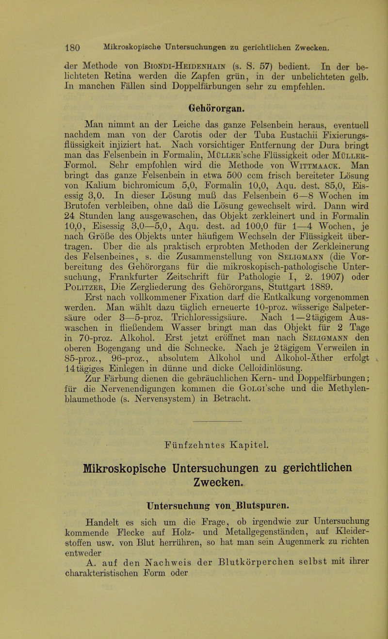 -der Methode von Biondi-Heideniiain (s. S. 57) bedient. In der be- lichteten Retina werden die Zapfen griin, in der unbelichteten gelb. In manchen Fallen sind Doppelfarbungen sehr zu empfehlen. Gehororgan. Man nimmt an der Leiche das ganze Felsenbein heraus, eventuell nachdem man von der Carotis oder der Tuba Eustacliii Pixierungs- flussigkeit injiziert hat. Nacli vorsichtiger Entfernung der Dura bringt man das Felsenbein in Formalin, MuLLER'sche Flussigkeit oder MOller- Formol. Sehr empfolilen wird die Methode von Wittmaack. Man bringt das ganze Felsenbein in etwa 500 ccm frisch bereiteter Losung von Kahum bichromicum 5,0, Formalin 10,0, Aqu. dest. 85,0, Eis- essig 3,0. In dieser Losung muB das Felsenbein 6—8 Woehen im Brutofen verbleiben, ohne dafi die Losung gewechselt wird. Dann wird 24 Stunden lang ausgewaschen, das Objekt zerkleinert und in Formalin 10,0, Eisessig 3,0—5,0, Aqu. dest. ad 100,0 fiir 1—4 Woehen, je nach GroBe des Objekts unter haufigem Wechseln der Fliissigkeit iiber- tragen. Uber die als praktisch erprobten Methoden der Zerkleinerung des Felsenbeines, s. die Zusammenstellung von Seliomann (die Vor- bereitung des Grehororgans fiir die mikroskopisch-pathologische Unter- suchung. Frankfurter Zeitschrift fiir Pathologie I, 2. 1907) oder PoLiTZER, Die ZergUederung des Gehororgans, Stuttgart 1889. Erst nach vollkommener Fixation darf die Entkalkung vorgenommen werden. Man wahlt dazu taglich erneuerte 10-proz. wasserige Salpeter- saure oder 3—5-proz. Trichloressigsaure. Nach 1—2tagigem Aus- waschen in fliefiendem Wasser bringt man das Objekt fiir 2 Tage in 70-proz. Alkohol. Erst jetzt eroffnet man nach Seligmai^n den oberen Bogengang und die Schnecke. Nach je 2tagigem Yerweilen in 85-proz., 96-proz., absolutem Alkohol und Alkohol-Ather erfolgt . 14tagiges Einlegen in diinne und dicke Celloidinlosung. Zur Farbung dienen die gebrauclilichen Kern- und Doppelfarbungen; fiir die Nervenendigungen kommen die GoLGi'sche und die Methylen- blaumethode (s. Nervensystem) in Betracht. Fiinfzehntes Kapitel. Mikroskopische Untersuchungen zu gerichtlichen Zwecken. Untersuchung von^Blutspuren. Handelt es sich um die Frage, ob irgendwie zur Untersuchung kommende Flecke auf Holz- und Metallgegenstanden, auf Kleider- stoffen usw. von Blut herriihren, so hat man sein Augenmerk zu richten entweder A. auf den Nachweis der Blutkorperchen selbst mit ihrer charakteristischen Form oder