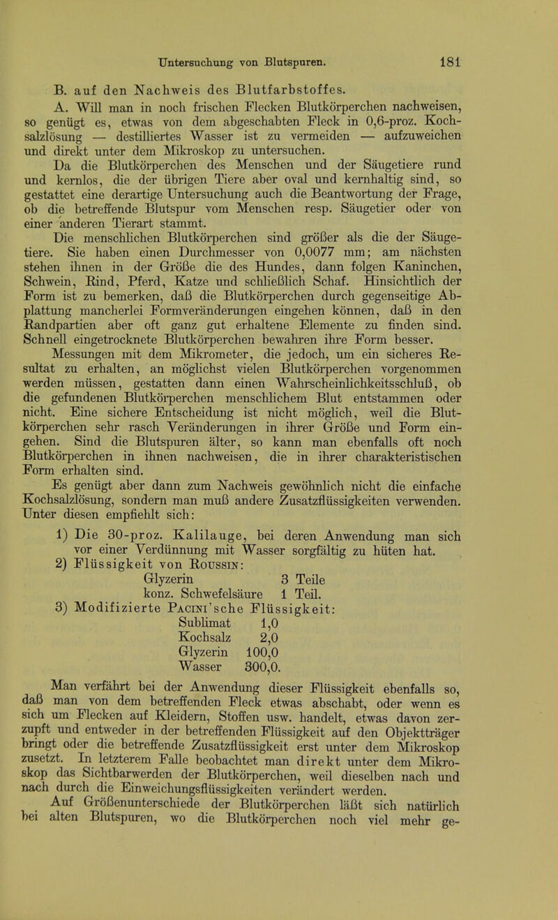 B. auf den Nachweis des Blutfarbstoffes. A. Will man in noch frischen Flecken Blutkorperchen nachweisen, so geniigt es, etwas von dem abgeschabten Fleck in 0,6-proz. Koch- salzlosung — destilliertes Wasser ist zu vermeiden — aufzuweichen und direkt unter dem Mikroskop zu untersuchen. Da die Blutkorperchen des Menschen und der Saugetiere rund und kemlos, die der iibrigen Tiere aber oval und kemhaltig sind, so gestattet eine derartige Untersuchung auch die Beantwortung der Frage, ob die betreffende Blutspur vom Menschen resp. Saugetier oder von einer anderen Tierart stammt. Die menschlichen Blutkorperchen sind grofier als die der Sauge- tiere. Sie haben einen Durchmesser von 0,0077 mm; am nachsten stehen ihnen in der GrdUe die des Hundes, dann folgen Kaninchen, Schwein, Rind, Pferd, Katze und schliefilich Schaf. Hinsichtlich der Form ist zu bemerken, daB die Blutkorperchen durch gegenseitige Ab- plattung mancherlei Formveranderungen eingehen konnen, daB in den Randpartien aber oft ganz gut erhaltene Elemente zu finden sind. Schnell eingetrocknete Blutkorperchen bewahren ihre Form besser. Messungen mit dem Mikrometer, die jedoch, um ein sicheres E,e- sidtat zu erhalten, an moghchst vielen Blutkorperchen vorgenommen werden miissen, gestatten dann einen WahrscheinlichkeitsschluB, ob die gefundenen Blutkoi-perchen menschlichem Blut entstammen oder nicht. Eine sichere Entscheidung ist nicht moghch, weil die Blut- korperchen sehr rasch Yeranderungen in ihrer GrroBe und Form ein- gehen. Sind die Blutspuren alter, so kann man ebenfalls oft noch Blutkorperchen in ihnen nachweisen, die in ihrer charakteristischen Form erhalten sind. Es geniigt aber dann zum Nachweis gewohnlich nicht die einfache Kochsalzlosung, sondern man muB andere Zusatzfliissigkeiten verwenden. TJnter diesen empfiehlt sich: 1) Die 30-proz. Kalilauge, bei deren Anwendung man sich vor einer Verdiinnung mit Wasser sorgfaltig zu hiiten hat. 2) Fliissigkeit von Roussm: Glyzerin 3 TeUe konz. Schwefelsaure 1 Teil. 3) Modifizierte PACm'sche Fliissigkeit: SubUmat 1,0 Kochsalz 2,0 Glyzerin 100,0 Wasser 300,0. Man verfahrt bei der Anwendung dieser Fliissigkeit ebenfalls so, daB man von dem betreffenden Fleck etwas abschabt, oder wenn es sich um Flecken auf Kleidern, Stoffen usw. handelt, etwas davon zer- zupft und entweder in der betreffenden Flussigkeit auf den Objekttrager bringt oder die betreffende Zusatzflussigkeit erst unter dem Mikroskop zusetzt. In letzterem Falle beobachtet man direkt unter dem Mikro- skop das Sichtbarwerden der Blutkorperchen, weil dieselben nach und nach durch die Einweichungsfliissigkeiten verandert werden. Auf GroBenunterschiede der Blutkorperchen laBt sich natiirlich bei alten Blutspuren, wo die Blutkorperchen noch viel mehr ge-