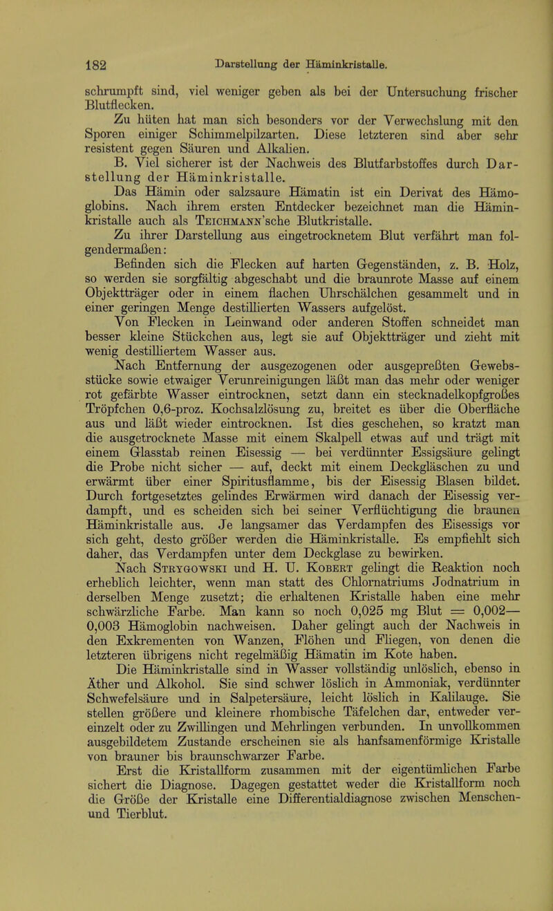 schrumpft sind, viel weniger geben als bei der Untersuchung frischer Blutflecken. Zu hiiten hat man sich besonders vor der Verwechslung mit den Sporen einiger Schimmelpilzarten. Diese letzteren sind aber sehr resistent gegen Sauren und Alkalien. B. Viel sicherer ist der Nachweis des Blutfarbstoffes durch Dar- stellung der Haminkristalle. Das Hamin oder salzsaure Hamatin ist ein Derivat des Hamo- globins. Nacb ihrem ersten Entdecker bezeichnet man die Hilmin- kristalle auch als TEiCHMANN'scbe Blutkristalle. Zu ihrer Darstellung aus eingetrocknetem Blut verfahrt man fol- gendermaBen: Befinden sich die Flecken auf harten Gegenstanden, z. B, Holz, so werden sie sorgfaltig abgeschabt und die braunrote Masse auf einem Objekttrager oder in einem flachen Uhrschalchen gesammelt und in einer geringen Menge destillierten Wassers aiifgelost. Von Flecken in Leinwand oder anderen Stoffen schneidet man besser kleine Stuckchen aus, legt sie auf Objekttrager und zieht mit wenig destilHertem Wasser aus. Nach Entfernung der ausgezogenen oder ausgepreBten Gewebs- stiicke sowie etwaiger Verunreinigungen lafit man das mehr oder weniger rot gefarbte Wasser eintrocknen, setzt dann ein stecknadelkopfgrofies Tropfchen 0,6-proz. Kochsalzlosung zu, breitet es iiber die Oberflache aus und laBt wieder eintrocknen. Ist dies geschehen, so kratzt man die ausgetrocknete Masse mit einem Skalpell etwas auf und tragt mit einem Glasstab reinen Eisessig — bei verdiinnter Essigsaure gelingt die Probe nicht sicher — auf, deckt mit einem Deckglaschen zu und erwarmt iiber einer Spiritusflamme, bis der Eisessig Blasen bildet. Durch fortgesetztes gelindes Erwarmen wird danach der Eisessig ver- dampft, und es scheiden sich bei seiner Verfliichtigung die brauneu Haminkristalle aus. Je langsamer das Verdampfen des Eisessigs vor sich geht, desto groBer werden die Haminkristalle. Es empfiehlt sich daher, das Verdampfen unter dem Deckglase zu bewirken. Nach Steygowski und H. U. Kobert gehngt die Reaktion noch erheblich leichter, wenn man statt des Chlomatriums Jodnatrium in derselben Menge zusetzt; die erhaltenen Kristalle haben eine mehr schwarzliche Farbe. Man kann so noch 0,025 mg Blut = 0,002— 0,003 Hamoglobin nachweisen. Daher gehngt auch der Nachweis in den Exkrementen von Wanzen, Flohen und Fhegen, von denen die letzteren iibrigens nicht regelmaBig Hamatin im Kote haben. Die Haminkristalle sind in Wasser vollstandig unloshch, ebenso in Ather und Alkohol. Sie sind schwer loslich in Ammoniak, verdiinnter Schwefelsaure imd in Salpetersaure, leicht loslich in KaHlauge. Sie stellen groBere und kleinere rhombische Tafelchen dar, entweder ver- einzelt oder zu ZwiUingen und Mehrhngen verbunden. In unvollkommen ausgebildetem Zustande erscheinen sie als hanfsamenformige Kjistalle von brauner bis braunschwarzer Farbe. Erst die KristaUform zusammen mit der eigentiimhchen Farbe sichert die Diagnose. Dagegen gestattet weder die Ki'istallform noch die GroBe der Kristalle eine Differentialdiagnose zwischen Menschen- und Tierblut.